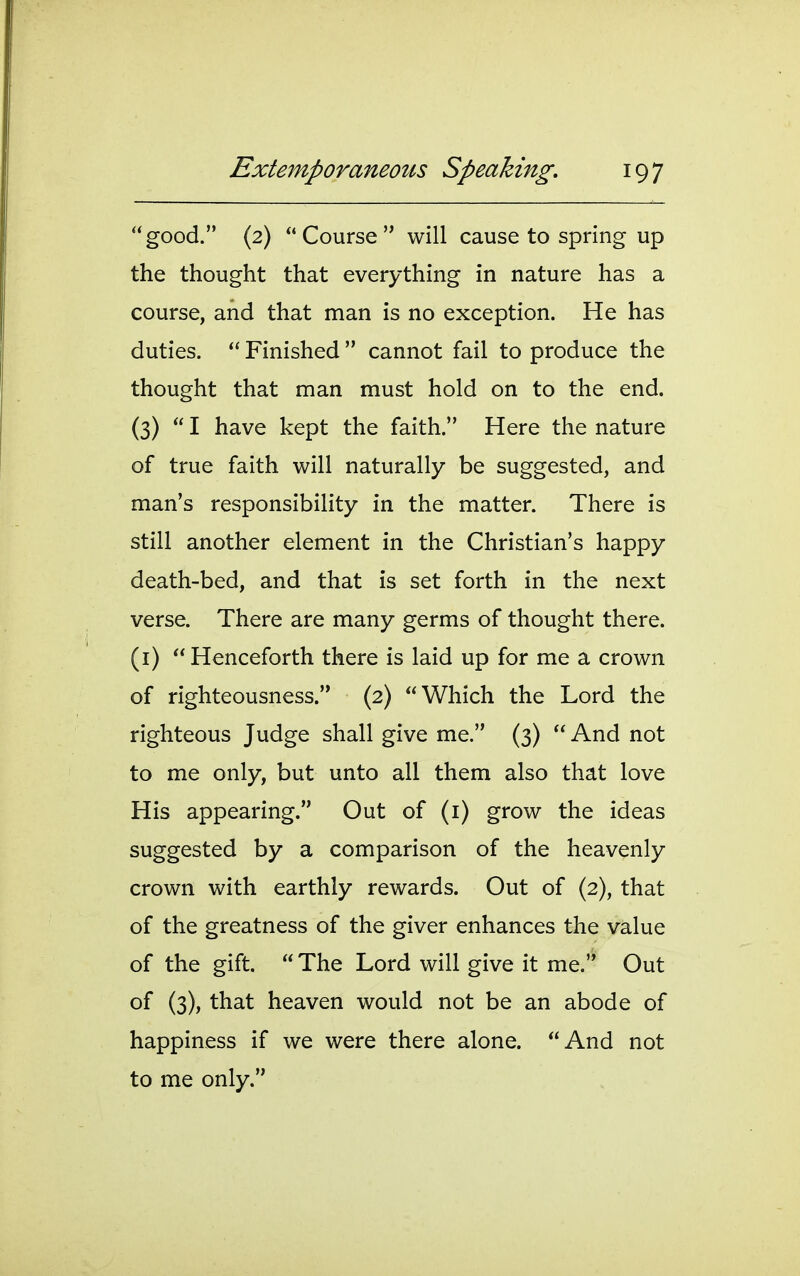 good. (2) Course will cause to spring up the thought that everything in nature has a course, and that man is no exception. He has duties. Finished cannot fail to produce the thought that man must hold on to the end. (3) I have kept the faith. Here the nature of true faith will naturally be suggested, and man's responsibility in the matter. There is still another element in the Christian's happy death-bed, and that is set forth in the next verse. There are many germs of thought there, (i) Henceforth there is laid up for me a crown of righteousness. (2) Which the Lord the righteous Judge shall give me. (3) And not to me only, but unto all them also that love His appearing. Out of (i) grow the ideas suggested by a comparison of the heavenly crown with earthly rewards. Out of (2), that of the greatness of the giver enhances the value of the gift. The Lord will give it me. Out of (3), that heaven would not be an abode of happiness if we were there alone. And not to me only.