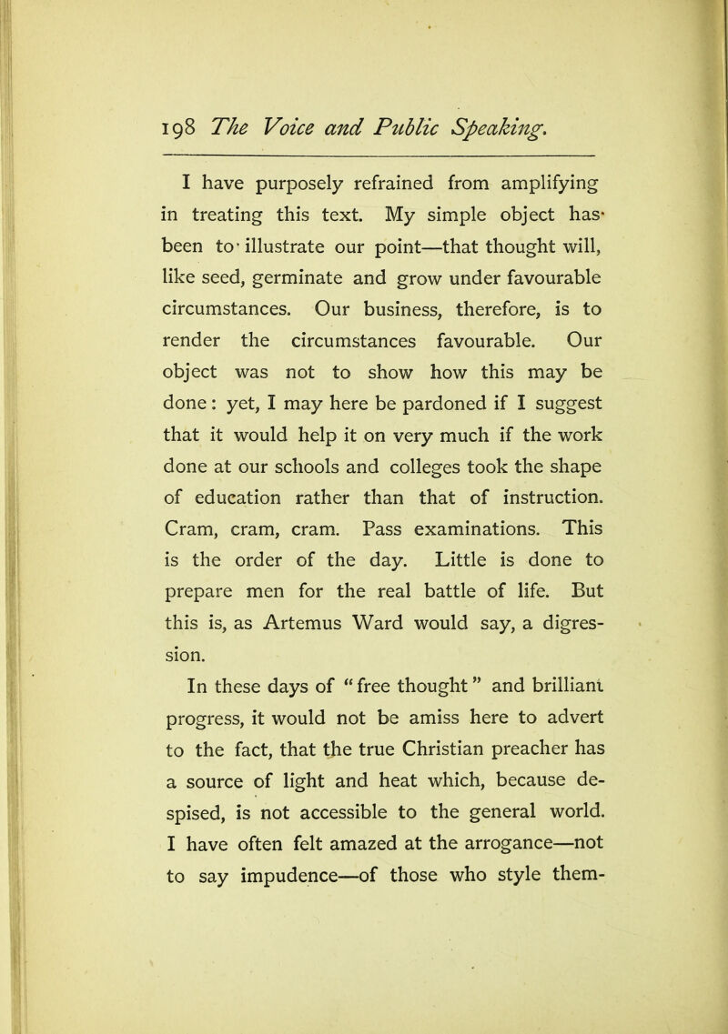 I have purposely refrained from amplifying in treating this text. My simple object has- been to • illustrate our point—that thought will, like seed, germinate and grow under favourable circumstances. Our business, therefore, is to render the circumstances favourable. Our object was not to show how this may be done: yet, I may here be pardoned if I suggest that it would help it on very much if the work done at our schools and colleges took the shape of education rather than that of instruction. Cram, cram, cram. Pass examinations. This is the order of the day. Little is done to prepare men for the real battle of life. But this is, as Artemus Ward would say, a digres- sion. In these days of free thought and brilliant progress, it would not be amiss here to advert to the fact, that the true Christian preacher has a source of light and heat which, because de- spised, is not accessible to the general world. I have often felt amazed at the arrogance—not to say impudence—of those who style them-