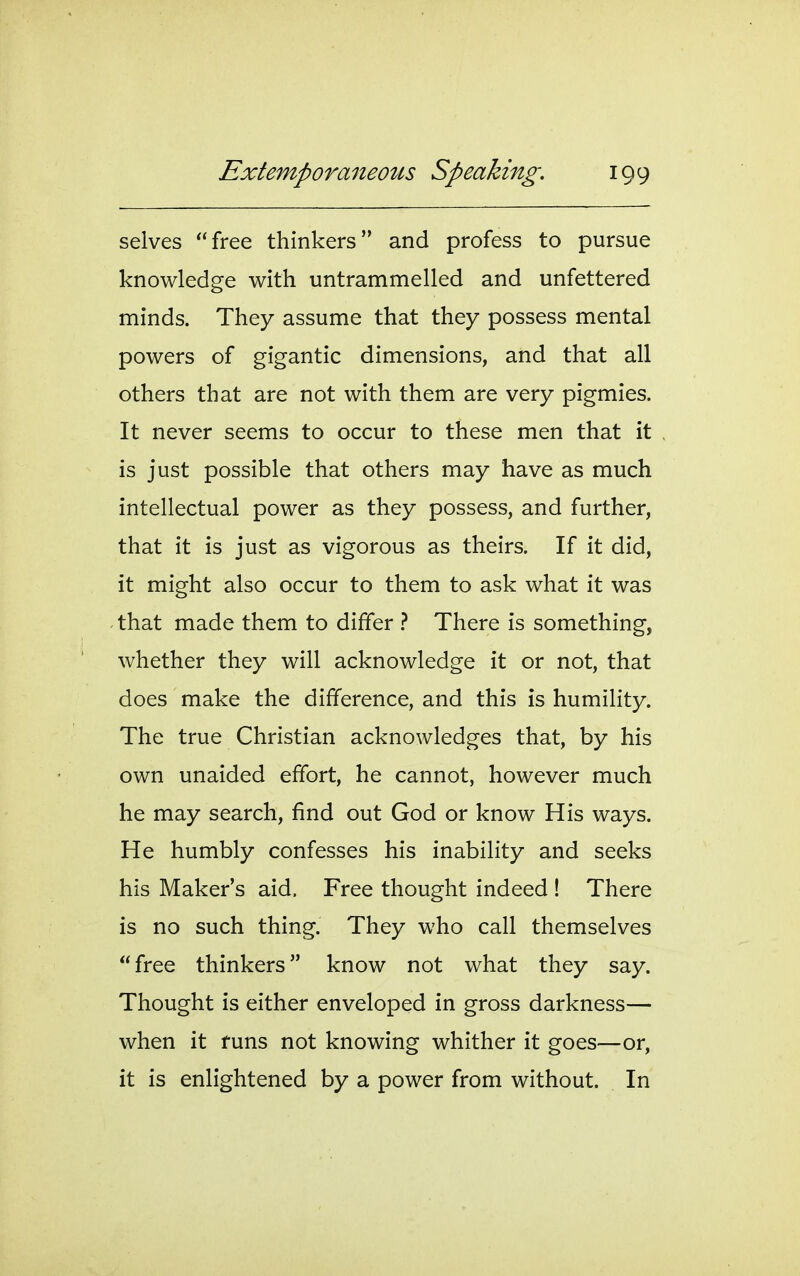 selves free thinkers and profess to pursue knowledge with untrammelled and unfettered minds. They assume that they possess mental powers of gigantic dimensions, and that all others that are not with them are very pigmies. It never seems to occur to these men that it is just possible that others may have as much intellectual power as they possess, and further, that it is just as vigorous as theirs. If it did, it might also occur to them to ask what it was that made them to differ } There is something, whether they will acknowledge it or not, that does make the difference, and this is humility. The true Christian acknowledges that, by his own unaided effort, he cannot, however much he may search, find out God or know His ways. He humbly confesses his inability and seeks his Maker's aid. Free thought indeed ! There is no such thing. They who call themselves free thinkers know not what they say. Thought is either enveloped in gross darkness— when it funs not knowing whither it goes—or, it is enlightened by a power from without. In