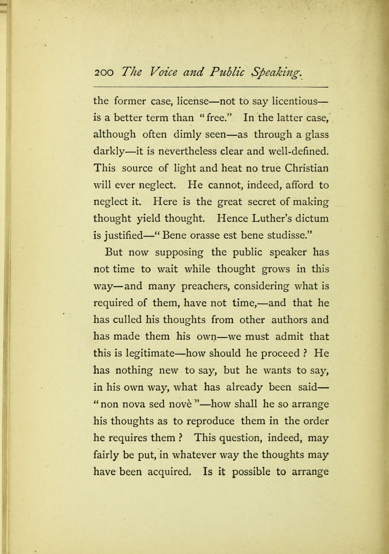 the former case, license—not to say licentious— is a better term than free. In the latter case, although often dimly seen—as through a glass darkly—it is nevertheless clear and well-defined. This source of light and heat no true Christian will ever neglect. He cannot, indeed, afford to neglect it. Here is the great secret of making thought yield thought. Hence Luther's dictum is justified— Bene orasse est bene studisse. But now supposing the public speaker has not time to wait while thought grows in this way—and many preachers, considering what is required of them, have not time,—and that he has culled his thoughts from other authors and has made them his own—we must admit that this is legitimate—how should he proceed } He has nothing new to say, but he wants to say, in his own way, what has already been said— non nova sed nove —how shall he so arrange his thoughts as to reproduce them in the order he requires them } This question, indeed, may fairly be put, in whatever way the thoughts may have been acquired. Is it possible to arrange