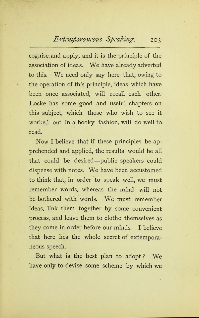 cognise and apply, and it is the principle of the association of ideas. We have already adverted to this. We need only say here that, owing to the operation of this principle, ideas which have been once associated, will recall each other. Locke has some good and useful chapters on this subject, which those who wish to see it worked out in a booky fashion, will do well to read. Now I believe that if these principles be ap- prehended and applied, the results would be all that could be desired—public speakers could dispense with notes. We have been accustomed to think that, in order to speak well, we must remember words, whereas the mind will not be bothered with words. We must remember ideas, link them together by some convenient process, and leave them to clothe themselves as they come in order before our minds. I beheve that here lies the whole secret of extempora- neous speech. But what is the best plan to adopt} We have only to devise some scheme by which we