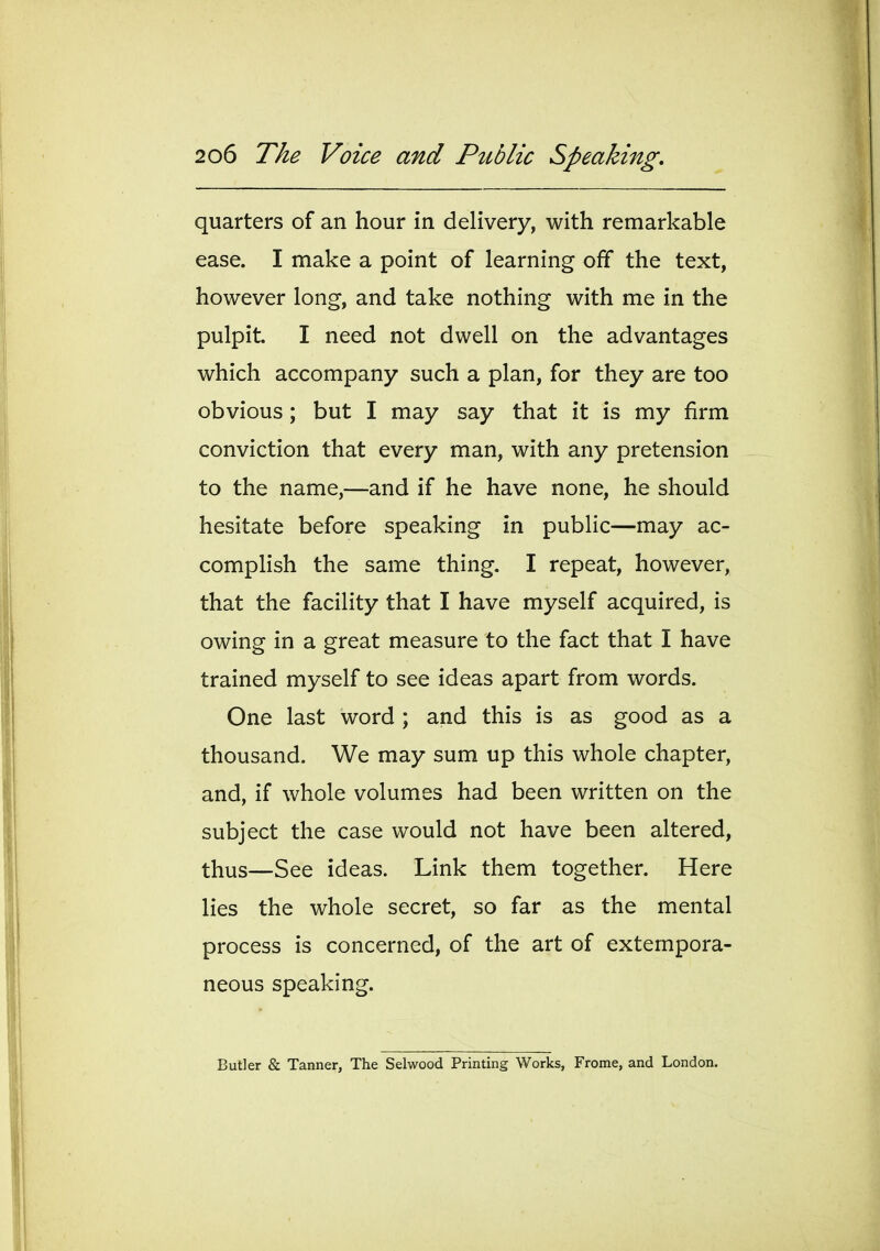 quarters of an hour in delivery, with remarkable ease. I make a point of learning off the text, however long, and take nothing with me in the pulpit. I need not dwell on the advantages which accompany such a plan, for they are too obvious; but I may say that it is my firm conviction that every man, with any pretension to the name,—and if he have none, he should hesitate before speaking in public—may ac- complish the same thing. I repeat, however, that the facility that I have myself acquired, is owing in a great measure to the fact that I have trained myself to see ideas apart from words. One last word ; and this is as good as a thousand. We may sum up this whole chapter, and, if whole volumes had been written on the subject the case would not have been altered, thus—See ideas. Link them together. Here lies the whole secret, so far as the mental process is concerned, of the art of extempora- neous speaking. Butler & Tanner, The Selwood Printing Works, Frome, and London.