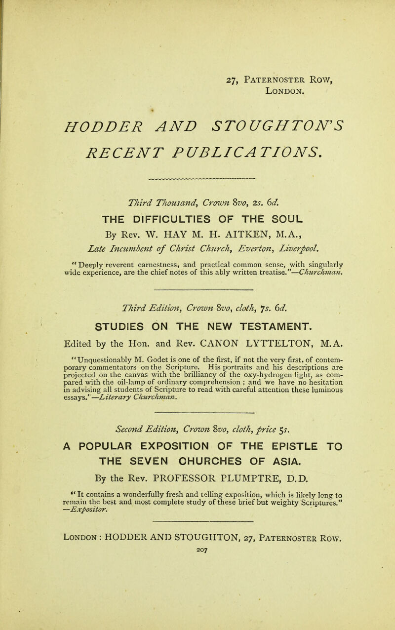 27, Paternoster Row, London. HODDER AND STOUGHTON'S RECENT PUBLICATIONS. Third Thousand^ Crown Svo, 2s. 6d. THE DIFFICULTIES OF THE SOUL By Rev. W. HAY M. H. AITKEN, M.A., Zate Incumbetit of Christ Churchy Evert on ■> Liverpool.  Deeply reverent earnestness, and practical common sense, with singularly wide experience, are the chief notes of this ably written treatise.—ChtirchmaTi. Third Edition, Crown Svo, cloth, *js. 6d. STUDIES ON THE NEW TESTAMENT. Edited by the Hon. and Rev. CANON LYTTELTON, M.A. Unquestionably M. Godet is one of the first, if not the very first, of contem- porary commentators on the Scripture. His portraits and his descriptions are projected on the canvas with the brilliancy of the oxy-hydrogen light, as com- pared with the oil-lamp of ordinary comprehension ; and we have no hesitation in advising all students of Scripture to read with careful attention these luminous essays.'—Literary Churckmajt. Second Edition, Crown Svo, cloth, price 5j. A POPULAR EXPOSITION OF THE EPISTLE TO THE SEVEN CHURCHES OF ASIA. By the Rev. PROFESSOR PLUMPTRE, D.D. It contains a wonderfully fresh and telling exposition, which is likely long to remain the best and most complete study of these brief but weighty Scriptures. —Expositor. London : RODDER AND STOUGHTON, 27, Paternoster Row.