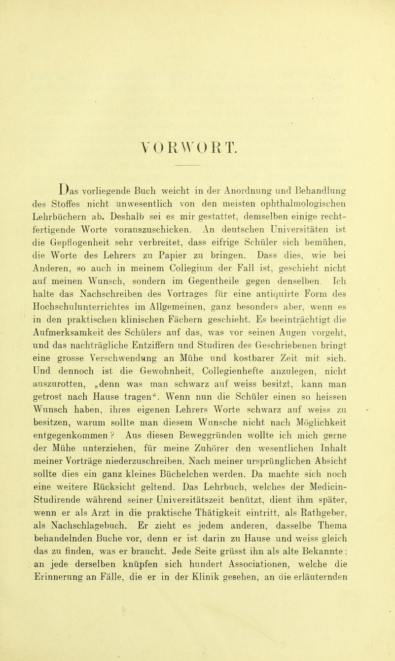 YORWORT. Das vorliegende Buch weicht in der Anordnnng und Behandlung des Stoffes nicht unwesentlich von den ineisten ophthalmologischen Lehrbiichern ab. Deshalb sei es mir gestattet, demselben einige recht- fertigende Worte vorauszuschicken. An deutschen Universitaten ist die Gepflogenheit sehr verbreitet, dass eifrige Schiiler sich bemtihen, die Worte des Lehrers zu Papier zu bringen. Dass dies, wie bei Anderen, so auch in meinem Collegium der Fall ist, geschieht nicht auf meinen Wunsch, sondern im Gegentheile gegen denselben. Ich halte das Nachschreiben des Vortrages fiir eine antiquirte Form des Hochschulunterrichtes im Allgemeinen, ganz besonders aber, wenn es in den praktischen klinischen Fachern geschieht. Es beeintrachtigt die Aufmerksamkeit des Schiilers auf das, was vor seinen Augen vorgeht, und das nachtragliche Entziffern und Studiren des Geschriebenen bringt eine grosse Verschwendung an Miihe und kostbarer Zeit mit sich. Und dennoch ist die Gewohnheit, Collegienhefte anzulegen, nicht auszurotten, „denn was man schwarz auf weiss besitzt, kann man getrost nach Hause tragen''. Wenn nun die Schiiler einen so heissen Wunsch haben, ihres eigenen Lehrers Worte schwarz auf weiss zu besitzen, warum sollte man diesem Wansche nicht nach Moglichkeit entgegenkommen ? Aus diesen Beweggrunden wollte ich mich gerne der Miihe unterziehen, fiir meine Zuhorer den wesentlichen Inhalt meiner Vortrage niederzuschreiben. Nach meiner urspriinglichen Absicht sollte dies ein ganz kleines BUchelchen warden. Da machte sich noch eine weitere Eiicksicht geltend. Das Lehrbuch, welches der Medicin- Studirende wahrend seiner Universitatszeit beniitzt, dient ihm spater, wenn er als Arzt in die praktische Thatigkeit eintritt, als Rathgeber, als Nachschlagebuch. Er zieht es jedem anderen, dasselbe Thema behandelnden Buche vor, denn er ist darin zu Hause und weiss gleich das zu finden, was er braucht. Jede Seite griisst ihn als alte Bekannte: an jede derselben kniipfen sich hundert Associationen, welche die Erinnerung an Fiille, die er in der Klinik gesehen, an die erlauternden