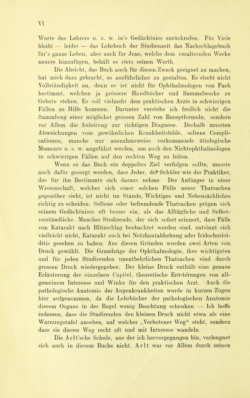 Worte des Lehrers u. s. w. in's Gedachtniss zuriickrufen. Fiir Viele bleibt leider — das Lehrbuch der Studienzeit das Nachschlagebuch fiir's ganze Leben, aber auch fiir Jene, welche dem veralternden Werke neuere hinzufiigen, behalt es stets seinen Werth. Die Absieht, das Buch auch fiir diesen Zweck geeignet zu machen, hat mich dazu gebracht, es ausfiihrlicher zu gestalten. Es strebt nicht Vollstandigkeit an, denn es ist nicht fiir Ophthalmologen von Fach bestimmt, welchen ja grossere Handbiicher und Sammelwerke zu Gebote stehen. Es soli vielmehr dem praktischen Arzte in schwierigen Fallen zu Hilfe kommen. Darunter verstehe ich freilich nicht die Sammlung einer moglichst grossen Zahl von Receptformeln, sondern vor Allem die Anleitung zur richtigen Diagnose. Deshalb mussten Abweichungen vom gewohnlichen Krankheitsbilde, seltene Compli- cationen, manche nur ausnahmsweise vorkommende atiologische Momente u. s. w. angefiihrt werden, um auch den Nichtophthalmologen in schwierigen Fallen auf den rechten Weg zu leiten. Wenn so das Buch ein doppeltes Ziel verfolgen sollte, musste auch dafiir gesorgt werden, dass Jeder, de?~Schiiler wie der Praktiker, das fiir ihn Bestimmte sich daraus nehme. Der Anfiinger in einer Wissenschaft, welcher sich einer solchen Fiille neuer Thatsachen gegeniiber sieht, ist nicht im Stande, Wichtiges und Nebensachliches richtig zu scheiden. Seltene oder befremdende Thatsachen priigen sich seinem Gedachtnisse oft besser ein, als das Alltagliche und Selbst- verstandliche. Mancher Studirende, der sich sofort erinnert, dass Fiille von Katarakt nach Blitzschlag beobachtet worden sind, entsinnt sich vielleicht nicht, Katarakt auch bei Netzhautabhebung oder Iridochorioi- ditis gesehen zu haben. Aus diesen Griinden wurden zwei Arten von Druck gewahlt. Die Grundziige der Ophthalmologie, ihre wichtigsten und fiir jeden Studirenden unentbehrlichen Thatsachen sind durch grossen Druck wiedergegeben. Der kleine Druck enthali/ eine genaue Erlauterung der einzelnen Capitel, theoretische Erorterungen von all- gemeinem Interesse und Winke fiir den praktischen Arzt. Auch die pathologische Anatomie der Augenkrankheiten wurde in kurzen Ziigen hier aufgenommen, da die Lehrbiicher der pathologischen Anatomie diesem Organe in der Kegel wenig Beachtung schenken. — Ich hoffe indessen, dass die Studirenden den kleinen Druck nicht etwa als eine Warnungstafel ansehen, auf welcher „Verbotener Weg steht, sondern dass sie diesen Weg recht oft und mit Interesse wandeln. Die Arlt'sche Schule, aus der ich hervorgegangen bin, verleugnet sich audi in diesem Buche nicht. Arlt war vor Allem durch seinen