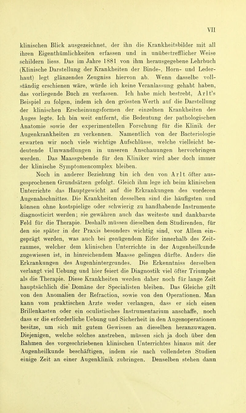 klinischen Blick ausgezeichnet, der ihn die Krankheitsbilder mit all ihren Eigenthiimlichkeiten erfassen und in uniibeitrefflicher Weise schildern liess. Das im Jahre 1881 von ihm herausgegebene Lehrbuch (Klinische Darstellung der Krankheiten der Binde-, Horn- und Leder- haut) legt glanzendes Zeugniss hiervon ab. Wenn dasselbe voll- standig erschienen ware, wiirde ich keine Veranlassung gehabt haben, das vorliegende Buch zu verfassen. Ich habe micb bestrebt, Arlt's Beispiel zu folgen, indem ich den grossten Werth auf die Darstellung der klinischen Erscheinungsformen der einzelnen Krankheiten des Auges legte. Ich bin weit entfernt, die Bedeutung der pathologischen Anatomie sowie der experimentellen Forschung fiir die Klinik der Augenkrankheiten zu verkennen. Namentlich von der Bacteriologie erwarten wir noch viele wichtige Aufschliisse, welche vielleicht be- deutende Umwandlungen in unseren Anschauungen hervorbringen werden. Das Maassgebende fiir den Kliniker wird aber doch immer der klinische Symptomencomplex bleiben. Noch in anderer Beziehung bin ich den von Arlt ofter aus- gesprochenen Grundsatzen gefolgt. Gleich ihm lege ich beim klinischen Unterrichte das Hauptgewicht auf die Erkrankungen des vorderen Augenabschnittes. Die Krankheiten desselben sind die haufigsten und konnen ohne kostspielige oder schwierig zu handhabende Instrumente diagnosticirt werden; sie gewahren auch das weiteste und dankbarste Feld fur die Therapie. Deshalb miissen dieselben dem Studirenden, fiir den sie spater in der Praxis besonders wichtig sind, vor Allem ein- gepragt werden, was auch bei geniigendem Eifer innerhalb des Zeit- raumes, welcher dem klinischen Unterrichte in der Augenheilkunde zugewiesen ist, in hinreicliendem Maasse gelingen diirfte. Anders die Erkrankungen des Augenhintergrundes. Die Erkenntniss derselben verlangt viel Uebung und hier feiert die Diagnostik viel ofter Triumphe als die Therapie. Diese Krankheiten werden daher noch fiir lange Zeit hauptsachlich die Domane der Specialisten bleiben. Das Gleiche gilt von den Anomalien der Refraction, sowie von den Operationen. Man kann vom praktischen Arzte weder verlangen, dass er sich einen Brillenkasten oder ein oculistisches Instrumentarium anschaffe, noch dass er die erforderliche Uebung und Sicherheit in den Augenoperationen besitze, um sich mit gutem Gewissen an dieselben heranzuwagen. Diejenigen, welche solches anstreben, miissen sich ja doch iiber den Rahmen des vorgeschriebenen klinischen Unterrichtes hinaus mit der Augenheilkunde beschaftigen, indem sie nach voUendeten Studien einige Zeit an einer Augenklinik zubringen. Denselben stehen dann