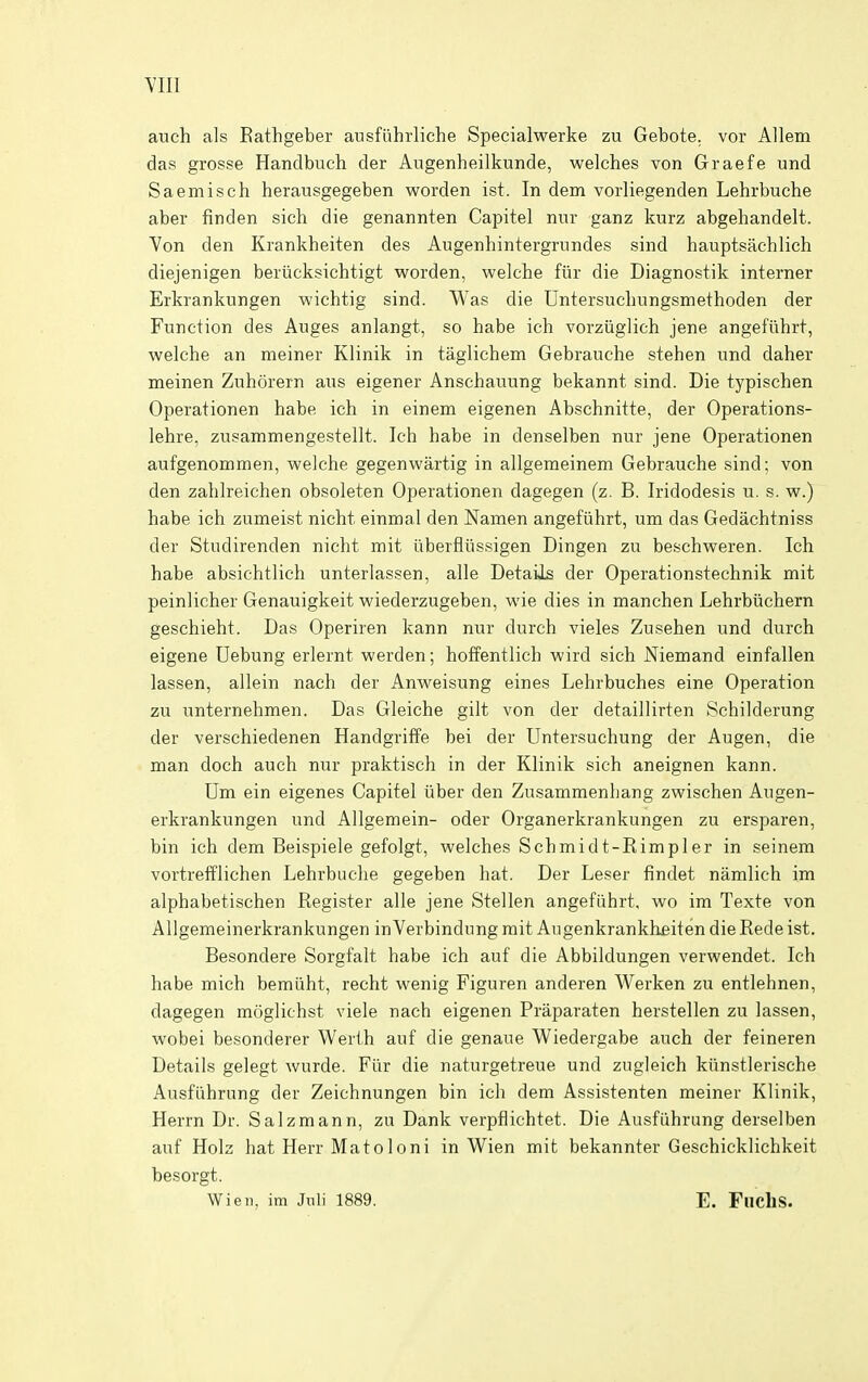 YIII auch als Eathgeber ausfiihrliche Specialwerke zu Gebote. vor Allem das grosse Handbuch der Augenheilkunde, welches von Graefe und Saemisch herausgegeben worden ist. In dem vorliegenden Lehrbuche aber finden sich die genannten Capitel nur ganz kurz abgehandelt. Von den Krankheiten des Augenhintergrnndes sind hauptsachlich diejenigen beiiicksichtigt worden, wekhe fiir die Diagnostik internet Erkrankungen wichtig sind. Was die Dntersuchungsmethoden der Function des Auges anlangt, so habe ich vorziiglich jene angefiihrt, welche an meiner Klinik in taglichem Gebrauche stehen und daher meinen Zuhorern aus eigener Anschauung bekannt sind. Die typischen Operationen habe ich in einem eigenen Abschnitte, der Operations- lehre, zusammengestellt. Ich habe in denselben nur jene Operationen aufgenommen, welche gegenwartig in allgemeinem Gebrauche sind; von den zahlreichen obsoleten Operationen dagegen (z. B. Iridodesis u. s. w.) habe ich zumeist nicht einmal den Namen angefiihrt, um das Gedachtniss der Studirenden nicht mit iiberflussigen Dingen zu beschweren. Ich habe absichtlich unterlassen, alle Details der Operationstechnik mit peinlicher Genauigkeit wiederzugeben, wie dies in manchen Lehrbiichern geschieht. Das Operiren kann nur durch vieles Zusehen und durch eigene Debung erlernt werden; hoffentlich wird sich Niemand einfallen lassen, allein nach der Anweisung eines Lehrbuches eine Operation zu unternehmen. Das Gleiche gilt von der detaillirten Schilderung der verschiedenen Handgriffe bei der Untersuchung der Augen, die man doch auch nur praktisch in der Klinik sich aneignen kann. Um ein eigenes Capitel iiber den Zusammenliang zwischen Augen- erkrankungen und Allgemein- oder Organerkrankungen zu ersparen, bin ich dem Beispiele gefolgt, welches Schmidt-Rimpler in seinem vortrefflichen Lehrbuche gegeben hat. Der Leser findet namlich im alphabetischen Register alle jene Stellen angefiihrt, wo im Texte von Allgemeinerkrankungen in Verbindung rait Augenkrankhfiiten die Rede ist. Besondere Sorgfalt habe ich auf die Abbildungen verwendet. Ich habe mich bemiiht, recht wenig Figuren anderen Werken zu entlehnen, dagegen moglichst viele nach eigenen Praparaten herstellen zu lassen, wobei besonderer Werth auf die genaue Wiedergabe auch der feineren Details gelegt wurde. Fiir die naturgetreue und zugleich kiinstlerische Ausftihrung der Zeichnungen bin ich dem Assistenten meiner Klinik, Herrn Dr. Salzmann, zu Dank verpflichtet. Die Ausfiihrung derselben auf Holz hat Herr Matoloni in Wien mit bekannter Geschicklichkeit besorgt. Wien. im Jnli 1889. E. Flichs.