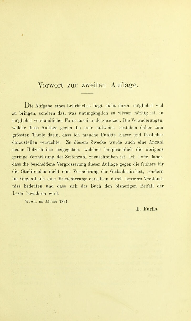 Die Aufgabe eines Lehrbuches liegt nicht darin, raoglichst viel zu bringen, sondern das, was unumganglich zu wissen nothig ist, in moglichst verstandlicher Form auseinanderzusetzen. Die Veranderungen, welche diese Aufiage gegen die erste aufweist, bestehen daher zum grossten Theile darin, dass ich manche Punkte klarer nnd fasslicher darzustellen versuchte. Zu diesem Zwecke wnrde auch eine Anzahl neuer Holzschnitte beigegeben, welchen hauptsachlich die iibrigens geringe Vermehrung der Seitenzahl zuzuschreiben ist. Ich hofFe daher, dass die bescheidene Vergrosserung dieser Auflage gegen die fruhere fiir die Studirenden nicht eine Vermehrung der Gedachtnisslast, sondern im Gegentheile eine Erleichterung derselben durch besseres Verstand- niss bedeuten und dass sich das Buch den bisherigen Beifall der Leser bewahren wird. Wien, im Jjinner 1891. E. Fiiclis.