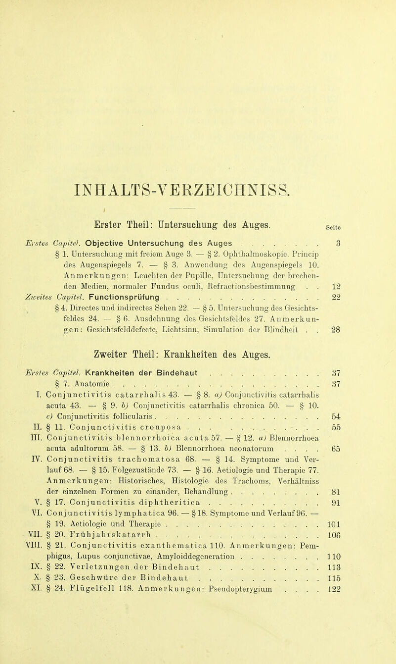 INHALTS-VERZEICHNISS. Erster Theil: Untersucliuiig' des Auges. seite Erstes CapiteK Objective Untersuchung des Auges 3 § 1. Untersuchung mit freiem Auge 3. — § 2. Ophthalmoskopie. Princip des Augenspiegels 7. — § 3. Anwendung des Augenspiegels 10. Anmerkungen: Leucliten der Pupille, Untersuchung der brechen- den Medien, norraaler Fundus oculi, Refractionsbestimmung . . 12 Ziveites Capitel. Functionsprufung 22 I § 4. Directes und indirectes Sehen 22. — § 5. Untersuchung des Gesichts- feldes 24. — § 6. Ausdehnung des Gesichtsfeldes 27. Anmerkun- gen: Gesichtsfelddefecte, Lichtsinn, Simulation der Blindheit . . 28 Zweiter Theil: Kranklieiten des Auges. Erstes Capitel. Krankheiten der Bindehaut 37 § 7. Anatomie 37 I. Conjunctivitis catarrhalis 43. — §8. Oy) Conjunctivitis catarrhalis acuta 43. — % ^. b) Conjunctivitis catarrhalis chronica 50. — § 10. c) Conjunctivitis follicularis 54 II. § 11. Conjunctivitis crouposa 55 III. Conjunctivitis blennorrhoica acuta 57. —§ 12. a) Blennorrhoea acuta adultorum 58. — § 13. b) Blennorrhoea neonatorum .... 65 IV. Conjunctivitis trachomatosa 68. — § 14. Symptome und Ver- lauf 68. — § 15. Folgezustande 73. — § 16. Aetiologie und Therapie 77. Anmerkungen: Historisches, Histologie des Trachoms, Verhaltniss der einzelnen Formen zu einander, Behandlung 81 V. § 17. Conjunctivitis diphtheritica 91 VI. Conjunctivitis lymphatica 96. — § 18. Symptome und Verlauf 96. — § 19. Aetiologie und Therapie 101 VII. § 20. Fruhjahrskatarrh 106 VIII. § 21. Conjunctivitis exanthematica 110. Anmerkungen: Pem- phigus, Lupus conjunctivae, Amyloiddegeneration 110 IX. § 22. Verletzungen der Bindehaut 113 X. § 23. Geschwiire der Bindehaut 115