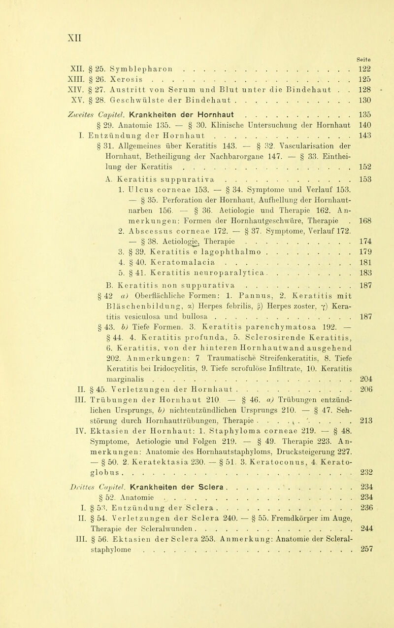 Seite XII. § 25. Symblepharon 122 XIII. § 26. Xerosis 125 XIV. § 27. Austritt von Serum uiid Blut unter die Bindehaut . . 128 • XV. §28. Geschwiilste der Bindehaut 130 Ziveites Capitel. Krankheiten der Hornhaut 135 § 29. Anatomie 135. — § 30. Klinisc.he Untersuchung der Hornhaut 140 I. Entziindung der Hornhaut 143 § 31. Allgemeines iiber Keratitis 143. — § 32. Vascularisation der Hornhaut, Betheiligung der Nachbarorgane 147. — § 33. Einthei- lung der Keratitis 152 A. Keratitis suppurativa 153 1. Ulcus corneae 153. •— §34. Symptome und Verlauf 153. — § 35. Perforation der Hornhaut, Aufhellung der Hornhaut- narben 156. — § 36. Aetiologie und Therapie 162. An- merkungen: Formen der Hornhautgeschwiire, Therapie . 168 2. Abscessus corneae 172. — §37. Symptome, Verlauf 172. — § 38. Aetiologie^ Therapie 174 3. §39. Keratitis e lagophthalmo 179 4. §40. Keratomalacia 181 5. §41. Keratitis neuroparalytica 183 B. Keratitis non suppurativa 187 §42 a) Oberflachliche Formen: 1. Pannus, 2. Keratitis mit Blaschenbildung, a) Herpes febrilis, p) Herpes zoster, 7) Kera- titis vesiculosa und bullosa 187 §43. b) Tiefe Formen. 3. Keratitis parenchymatosa 192. — §44. 4. Keratitis profunda, 5. Sclerosirende Keratitis, 6. Keratitis, von der hinteren Hornhautwand ausgehend 202. Anmerkungen: 7 Traumatische Streifenkeratitis, 8. Tiefe Keratitis bei Iridocyclitis, 9. Tiefe scrofulose Infiltrate, 10. Keratitis marginalis 204 II. §45. Verletzungen der Hornhaut 206 III. Triibungen der Hornhaut 210 — § 46. a) Triibungen entziind- lichen Ursprungs, b) nichtentziindlichen Ursprungs 210. — § 47. Seh- storung durch Hornhauttriibungen, Therapie . . . . , . ' 213 IV. Ektasien der Hornhaut: 1. Staphyloma corneae 219. — § 48. Symptome, Aetiologie und Folgen 219. — § 49. Therapie 223. An- merkungen: Anatomie des Hornhautstaphyloms, Drucksteigerung 227. — § 50. 2. Keratektasia 230. — § 51. 3. Keratoconus, 4. Kerato- globus 232 Drittes Capitel. Krankheiten der Sclera ' 234 § 52. Anatomic 234 I. §5:'. Entziindung der Sclera 236 II. § 54. Verletzungen der Sclera 240. — § 55. Fremdkorper im Auge, Therapie der Scleralwunden 244 HI. §56. Ektasien der Sclera 253. Anmerkung: Anatomie der Scleral- staphylome 257