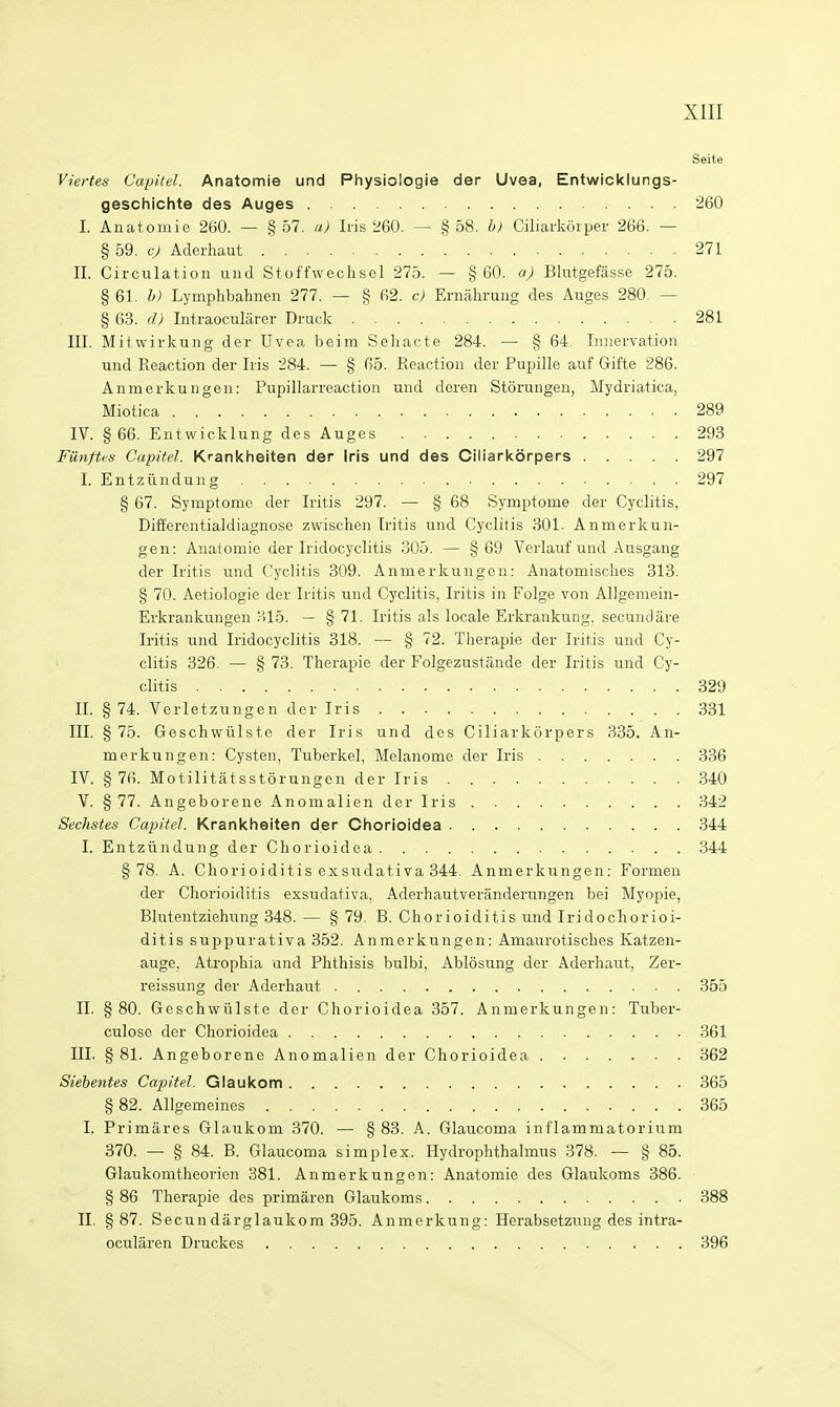 Seite Viertes Capitel. Anatomie und Physiologie der Uvea, Entwicklungs- geschichte des Auges 260 I. Anatomie 260. — §57. a) Iris 260. — §58. b) Ciliarlvorper 266. — § 59. cj Aderhaut 271 II. Circulation und Stoffwechsel 275. — §60. aj Blotgefasse 275. § 61. h) Lymphbahnen 277. — § 62. c) Ernahrung des Auges 280 — § 63. d) Intraocularer Druck 281 III. Mitwirkung der Uvea beim Seliacte 284. — § 64. Innervation und Reaction der Iris 284. — § 65. Reaction der Pupille auf Gifte 286. Anmerkungen: Pupillarreaction und deren Storungen, Mydriatica, Miotica 289 IV. § 66. Entwicklung des Auges 293 Fmipes Capitel. Krankheiten der Iris und des Ciliarkorpers 297 I. Entziindung 297 § 67. Symptome der Iritis 297. — § 68 Symptome der Cyclitis, Differcutialdiagnose zwischen Iritis und Cyclitis 301. Anmerkun- gen: Anatomie der Iridocyclitis 305. — § 69 Verlauf und Ausgang der Iritis und Cyclitis 309. Anmerkungen: Anatomisches 313. § 70. Aetiologie der Iritis und Cyclitis, Iritis in Folge von AUgemein- Erkrankungen 315. — § 71. Iritis als locale Erkrankung. secundare Iritis und Iridocyclitis 318. — § 72. Therapie der Iritis und Cy- '•' clitis 326. — § 73. Therapie der Folgezustande der Iritis und Cy- clitis 329 II. § 74. Verletzungen der Iris 331 III. § 75. Geschwiilste der Iris und des Ciliarkorpers 335. An- merkungen: Cysten, Tuberkel, Melanome der Iris 336 IV. § 76. Motilitatsstorungen der Iris 340 V. § 77. Angeborene Anomalicn der Iris 342 Sechstes Capitel. Krankheiten der Chorioidea 344 I. Entziindung der Chorioidea 344 §78. A. Chorioiditis exsirdativa 344. Anmerkungen: Formen der Chorioiditis exsudativa, Aderhautveranderungen bei Myopie, Blutentziehung 348. — § 79. B. Chorioiditis und Iridochorioi- ditis suppurativa 352. Anmerkungen: Amaurotisches Katzen- auge, Atrophia and Phthisis bulbi, Ablosung der Aderhaut, Zer- reissung der Aderhaut 355 II. §80. Geschwiilste der Chorioidea 357. Anmerkungen: Tuber- culose der Chorioidea 361 III. § 81. Angeborene Anomalien der Chorioidea 362 Siebentes Capitel. Glaukom 365 §82. Allgemeines 365 I. Primares Glaukom 370. — § 83. A. Glaucoma inflammatorium 370. — § 84. B. Glaucoma simplex. Hydrophthalmus 378. — § 85. Glaukomtheorien 381. Anmerkungen: Anatomie des Glaukoms 386. § 86 Therapie des primaren Glaukoms 388 II. §87. Secundarglaukom 395. Anmerkung: Herabsetzung des intra- ocular en Druckes 396