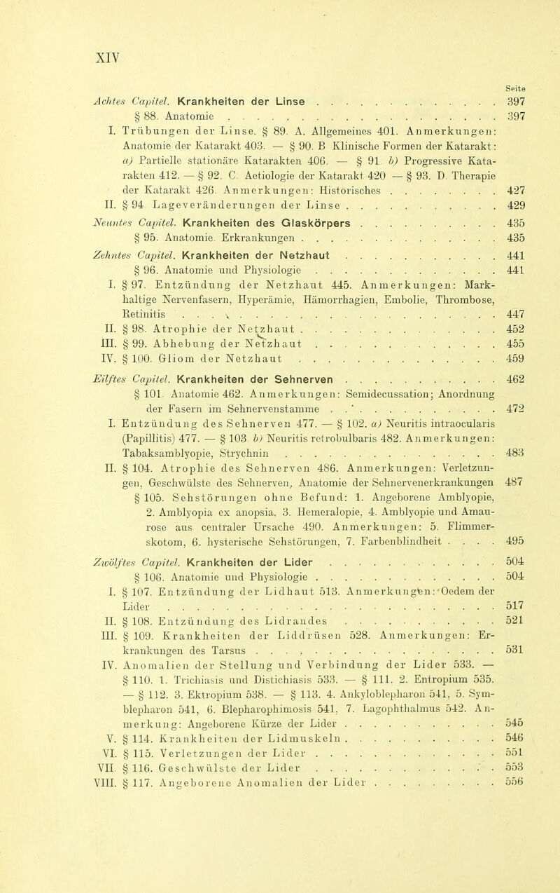 spite Achtes Capitel. Krankheiten der Linse 397 § 88. Anatomic 397 I. Triibungen der Linse. § 89. A. Allgemeines 401. Aiimerkungen: Anatomie der Katarakt 403. — § 90. B Klinische Formeii der Katarakt: a) Partielle stationare Katarakten 406. — § 91 b) Progressive Kata- rakten 412. — § 92. C. Aetiologie der Katarakt 420 — § 93. D. Therapie der Katarakt 426. Anmerkungen: Historisches 427 II. §94 Lageveranderungen der Linse 429 Neuntfs Capitel. Krankheiten des Glaskdrpers 435 § 95. Anatomie. Erkranki^ngen 435 Zehntes Capitel. Krankheiten der Netzhaut 441 § 96. Anatomie und Physiologie 441 I. § 97. Entziindung der Netzhaut 445. Anmerkungen: Mark- haltige Nervenfasern, Hyperamie, Hamorrhagien, Embolie, Thrombose, Retinitis 447 IL §98. Atrophic der Netzhaut 452 III. §99. Abhebung der Netzhaut 455 IV. § 100. Gliom der Netzhaut 459 Eilftes Capitel. Krankheiten der Sehnerven 462 §101. Anatomie 462. Anmerkungen: Semidecussation; Anordnung der Fasern im Sehnervenstamme . . ' 472 I. Entziindung des Sehnerven 477. — § 102. a) Neuritis intraocularis (Papillitis) 477. — § 103 b) Neuritis refrobulbaris 482. Anmerkungen: Tabaksamblyopie, Strychnin 483 II. § 104. Atrophic des Sehnerven 486. Anmerkungen: Verlctzun- gen, Geschwiilste des Sehnerven, Anatomie der Sehnervcnerkrankungen 487 § 105. Sehstorungen ohne Befund: 1. Angeborene Amblyopic, 2. Amblyopia ex anopsia, 3. Hemeralopie, 4. Amblyopic und Amau- rose aus ccntraler Ursache 490. Anmerkungen: 5. Flimmer- skotom, 6. hysterische Sehstorungen, 7. Farbenblindheit .... 495 Zivolftes Capitel. Krankheiten der Lider 504 § 106. Anatomie und Physiologie 504 I. §107. Entziindung der Lidhaut 513. Anmerkungten:'Oedcm der Lider 517 II. § 108. Entziindung des Lidrandes 521 III. § 109. Krankheiten der Liddriisen 528. Anmerkungen: Er- krankungen des Tarsus 531 IV. Anomalien der Stellung und Verbindung der Lider 533. — § 110. 1. Trichiasis und Distichiasis 533. — § 111. 2. Entropium 535. — § 112. 3. Elttropium 538. — § 113. 4. Ankyloblephai'on 541, 5. Sym- blepharon 541, 6. Blepharophimosis 541. 7. Lagophthalmus 542. An- merkung: Angeborene Kiirze der Lider 546 V. § 114. Krankheiten der Lidmuskeln 546 VI. § 115. Verletzungen der Lider 551 VII. § 116. Geschwiilste der Lider .553 VIII. § 117. Angeborene Anomalien der Lider 556