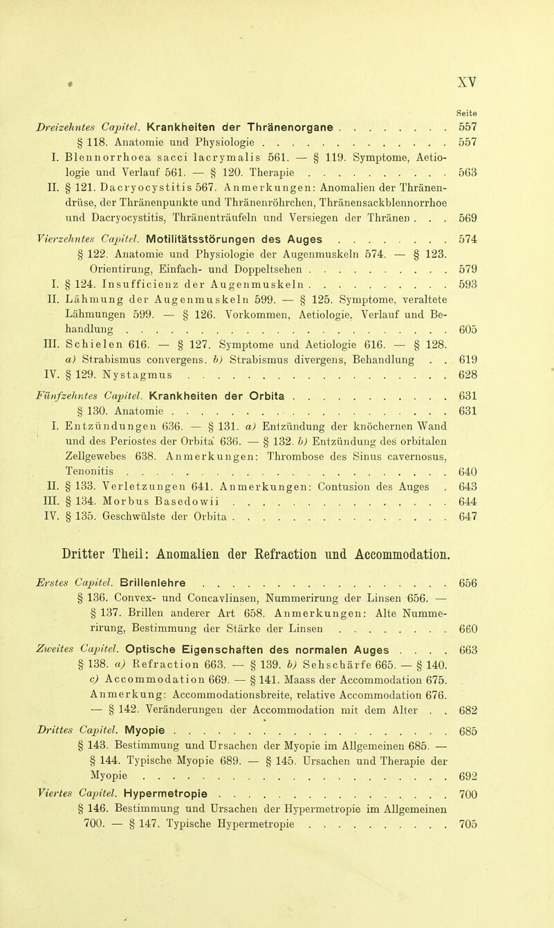 Seite Dreizehntes Capitel. Krankheiten der Thranenorgane 557 § 118. Anatomie und Physiologie 557 I. Blennorrhoea sacci lacrymalis 561. — § 119. Symptome, Aetio- logie und Verlauf 561. — § 120. Therapie . 563 II. § 121. Dacryocystitis 567. Anmerkungen: Anomalien der Thranen- driise, der Thranenpunkte und Thranenrolirclien, Thranensackblennorrhoe nnd Dacryocystitis, Thranentraufeln und Versiegen der Thranen . . . 569 Vierzehntes Cajntel. Motilitatsstorungen des Auges 574 § 122. Ajiatomie und Physiologie der Augenmuskeln 574. — § 123. Orientirung, Einfacli- und Doppeltsehen 579 I. § 124. Insufficienz der Augenmuskeln 593 II. Lahniung der Augenmuskeln 599. — § 125. Symptome, veraltete Lahmungen 599. — § 126. Vorkommen, Aetiologie, Verlauf und Be- handlung 605 III. Schielen 616. — § 127. Symptome und Aetiologie 616. — § 128. a) Strabismus convergens. h) Strabismus divergens, Behandlung . . 619 IV. § 129. Nystagmus 628 Filnfzehntes Capitel. Krankheiten der Orbita 631 § 130. Anatomie 631 ; I. Entziindungen 636. — §131. a) Entziindung der knochernen Wand und des Periostes der Orbita 636. — § 132. h) Entziindung des orbitalen Zellgewebes 638. Anmerkungen: Thrombose des Sinus cavernosus, Tenonitis 640 II. § 133. Verletzungen 641. Anmerkungen: Contusion des Auges . 643 III. § 134. Morbus Basedowii 644 IV. § 135. Geschwiilste der Orbita 647 Dritter Theil: Anomalien der Refraction und Accommodation. Erstes Ccqntel. Brillenlehre 656 § 136. Convex- und Concavlinsen, Nummerirung der Linsen 656. — § 137. Brillen anderer Art 658. Anmerkungen: Alte Numme- rirung, Bestimmung der Starke der Linsen 660 Zweites Capitel. Optische Eigenschaften des normalen Auges .... 663 § 138. a) Refraction 663. — § 139. b) Sehscharfe 665. — § 140. c) Accommodation 669. — § 141. Maass der Accommodation 675. Anmerkung: Accommodationsbreite, relative Accommodation 676. — § 142. Veranderungen der Accommodation mit dem Alter . . 682 Drittes Capitel. Myopie 685 § 143. Bestimmung und tJrsachen der Myopie im Allgemeinen 685. — § 144. Typische Myopie 689. — § 145. Drsachen und Therapie der Myopie 692 Viertes Capitel. Hypermetropie 700 § 146. Bestimmung und Ursachen der Hypermetropic im Allgemeinen 700. — § 147. Typische Hypermetropie 705