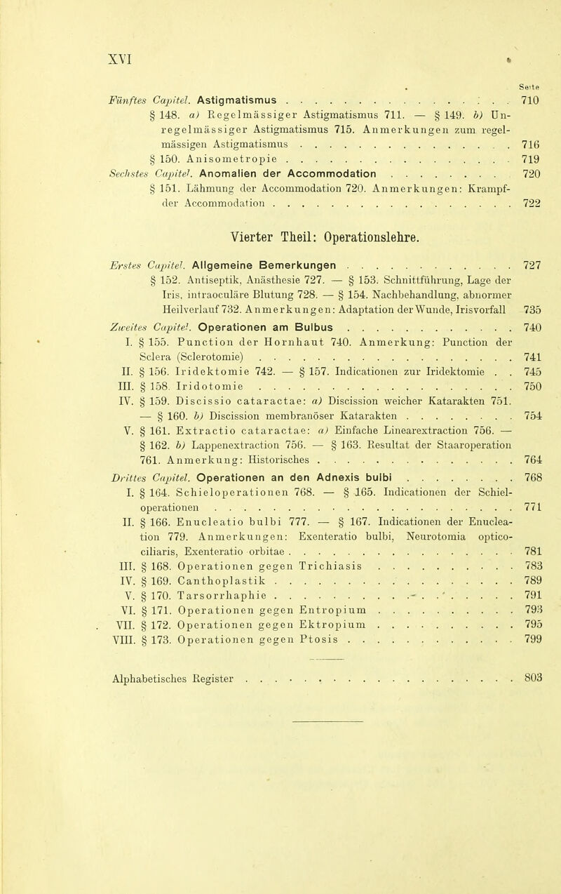 Seite Funftes Ca^ntel. Astigmatismus : . . 710 § 148. a) RegeImassiger Astigmatismus 711. — § 149. b) Dn- regelmassiger Astigmatismus 715. Anmerkungen zum regel- massigen Astigmatismus 716 § 150. Anisometropie 719 Sechstes CapiteL Anomalien der Accommodation 720 § 151. Lahmung der Accommodation 720. Anmerkungen: Krampf- der Accommodation 722 Vierter Theil: Operationslehre, Erstes Cupiteh Allgemeine Bemerkungen 727 § 152. Antiseptik, Auasthesie 727. — § 153. Schnittfiihrung, Lage der Iris, intraoculare Blutung 728. — § 154. Nachbehandlung, abnormer Heilverlauf 732. Anmerkungen; Adaptation derWunde, Irisvorfall 735 Zweites CapiteL Operationen am Bulbus 740 I. § 155. Function der Hornhaut 740. Anmerkung: Function der Sclera (Sclerotomie) 741 II. § 156. Iridektomie 742. — § 157. Indicationen zur Iridektomie . . 745 III. § 158. Iridotomie 750 IV. § 159. Discissio cataractae: a) Discission weicher Katarakten 751. •— § 160. b) Discission membra,n6ser Katarakten 754 V. § 161. Extractio cataractae: a) Einfache Linearextraction 756. — § 162. b) Lappenextraction 756. — § 163. Resultat der Staaroperation 761. Anmerkung: Historisches 764 Drittes Capitel. Operationen an den Adnexis buibi 768 I. § 164. Schieloperationen 768. — § 165. Indicationen der Schiel- operationen 771 II. § 166. Enucleatio bulbi 777. — § 167. Indicationen der Enuclea- tion 779. Anmerkungen: Exenteratio bulbi, Neurotomia optico- ciliaris, Exenteratio orbitae 781 III. § 168. Operationen gegen Trichiasis 783 IV. § 169. Canthoplastik 789 V. §170. Tarsorrhaphie - . 791 VI. § 171. Operationen gegen Entropium 793 VII. § 172. Operationen gegen Ektropium 795 VIII. § 173. Operationen gegen Ftosis . 799 Alphabetiscbes Register 803