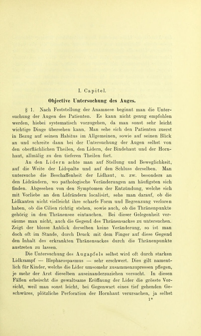 I. Capitel. Objective TJntersuclmng des Auges. § 1. Nacli Feststellung der Anamnese beginnt man die Unter- suchung der Augen des Patienten. Es kann nicht genug empfohlen werden, hiebei systematisch vorzugehen, da man sonst sehr leicht wichtige Dinge iibersehen kann. Man sehe sich den Patienten zuerst in Bezug auf seinen Habitus im Allgemeinen, sowie auf seinen Blick an und sehreite dann bei der Untersuchung der Augen selbst von den oberflachlichen Theilen, den Lidern, der Bindehaut und der Horn- haut, allmalig zu den tieferen Theilen fort. An den Lidern achte man auf Stellung und Beweglichkeit, auf die Weite der Lidspalte und auf den Schluss derselben. Man untersuche die Beschaffenheit der Lidhaut, u. zw. besonders an den Lidrandern, wo pathologisehe Veranderungen am hiiufigsten sich finden. Abgesehen von den Symptomen der Entziindung, welche sich mit Vorliebe an den Lidrandern localisirt, sehe man darauf, ob die Lidkanten nicht vielleicht ihre scharfe Form und Begrenzung verloren haben, ob die Cilien richtig stehen, sowie auch, ob die Thranenpankte gehorig in den Thranensee eintauchen. Bei dieser Gelegenheit ver- saume man nicht, auch die Gegend des Thranensackes zu untersuchen. Zeigt der blosse Anblick derselben keine Veranderung, so ist man doch oft im Stande, darch Druck mit dem Finger auf diese Gegend den Inhalt des erkrankten Thranensackes durch die Thranenpunkte austreten zu lassen. Die Untersuchung des Augapfels selbst wird oft durch starken Lidkrampf — Blepharospasmus — sehr erschwert. Dies gilt nament- lich fiir Kinder, welche die Lider umsomehr zusammenzupressen pflegen, je mehr der Arzt dieselben auseinanderzuziehen versucht. In diesen Fallen erheischt die gewaltsame Eroffnung der Lider die grosste Vor- sicht, well man sonst leicht, bei Gegenwart eines tief gehenden Ge- schwiires, plotzliche Perforation der Hornhaut verursachen, ja selbst 1*