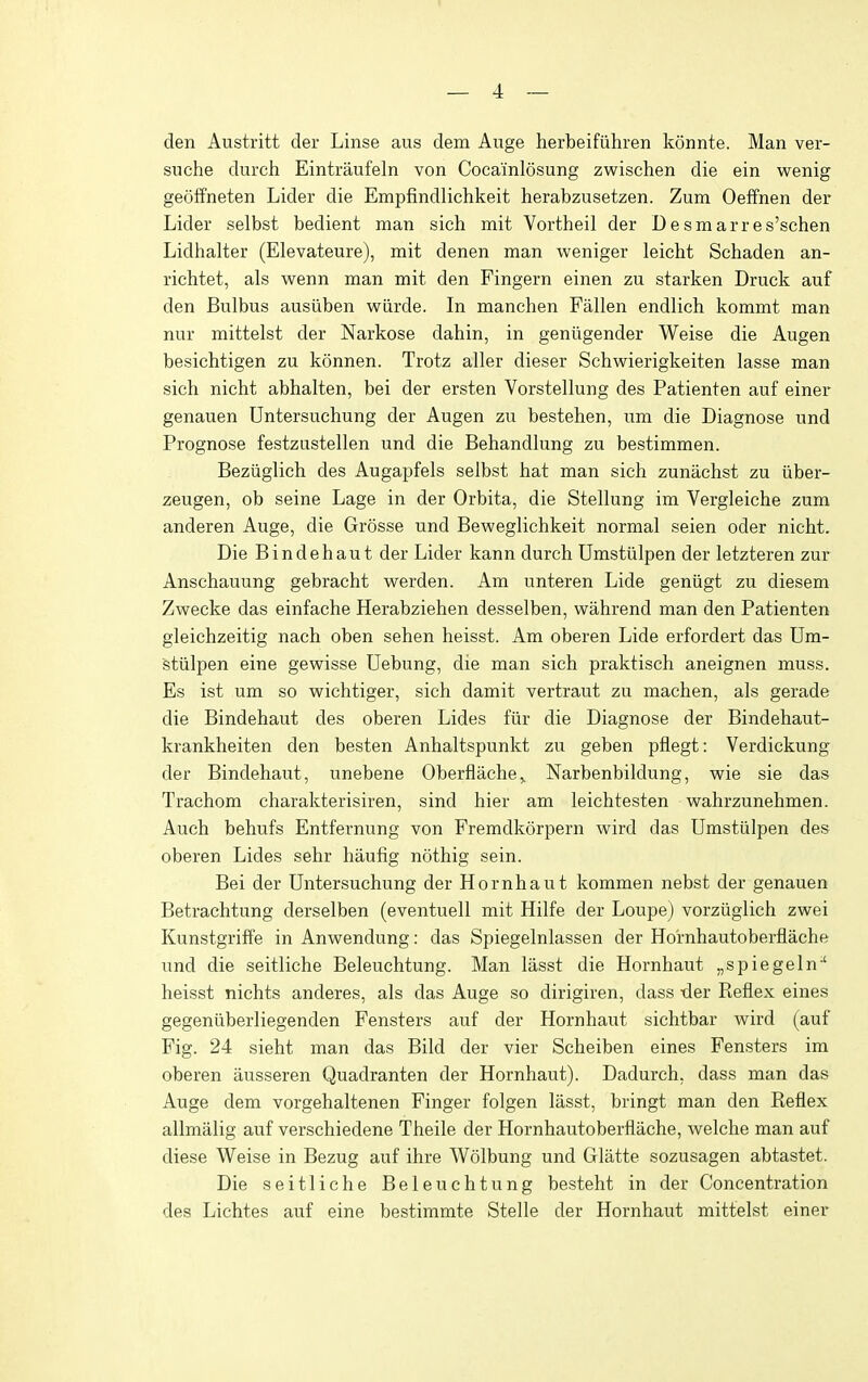 den Austritt der Linse aus dem Auge herbeifiihren konnte. Man ver- suche durch Eintraufeln von Cocainlosung zwischen die ein wenig geoffneten Lider die Empfindlichkeit herabzusetzen. Zum Oeffnen der Lider selbst bedient man sich mit Vortheil der Desmarres'schen Lidhalter (Elevateure), mit denen man weniger leicht Schaden an- richtet, als wenn man mit den Fingern einen zu starken Druck auf den Bulbus ausiiben wiirde. In manehen Fallen endlich kommt man nur mittelst der Narkose dahin, in geniigender Weise die Augen besichtigen zu konnen. Trotz aller dieser Schwierigkeiten lasse man sich nicht abhalten, bei der ersten Vorstellung des Patienten auf einer genauen Untersuchung der Augen zu bestehen, um die Diagnose und Prognose festziistellen und die Behandlung zu bestimmen. Beziiglich des Augapfels selbst hat man sich zunachst zu iiber- zeugen, ob seine Lage in der Orbita, die Stellung im Vergleiche zum anderen Auge, die Grosse und Beweglichkeit normal seien oder nicht. Die Bindehaut der Lider kann durch Umstiilpen der letzteren zur Anschauung gebracht werden. Am unteren Lide geniigt zu diesem Zwecke das einfache Herabziehen desselben, wahrend man den Patienten gleichzeitig nach oben sehen heisst. Am oberen Lide erfordert das Um- stiilpen eine gewisse Debung, die man sich praktisch aneignen muss. Es ist um so wichtiger, sich damit vertraut zu machen, als gerade die Bindehaut des oberen Lides fiir die Diagnose der Bindehaut- krankheiten den besten Anhaltspunkt zu geben pflegt: Verdickung der Bindehaut, unebene Oberflache,, Narbenbildung, wie sie das Trachom charakterisiren, sind hier am leichtesten wahrzunehmen. Auch behufs Entfernung von Fremdkorpern wird das Umstiilpen des oberen Lides sehr haufig nothig sein. Bei der Untersuchung der Hornhaut kommen nebst der genauen Betrachtung derselben (eventuell mit Hilfe der Loupe) vorziiglich zvsrei Kunstgriffe in Anwrendung: das Spiegelnlassen der Hornhautoberflache und die seitliche Beleuchtung. Man lasst die Hornhaut „spiegeln-' heisst nichts anderes, als das Auge so dirigiren, dass -der Reflex eines gegeniiberliegenden Fensters auf der Hornhaut sichtbar wird (auf Fig. 24 sieht man das Bild der vier Scheiben eines Fensters im oberen iiusseren Quadranten der Hornhaut). Dadurch, dass man das Auge dem vorgehaltenen Finger folgen lasst, bringt man den Reflex allmalig auf verschiedene Theile der Hornhautoberflache, welche man auf diese Weise in Bezug auf ihre Wolbung und Glatte sozusagen abtastet. Die seitliche Beleuchtung besteht in der Concentration des Lichtes auf eine bestimmte Stelle der Hornhaut mittelst einer