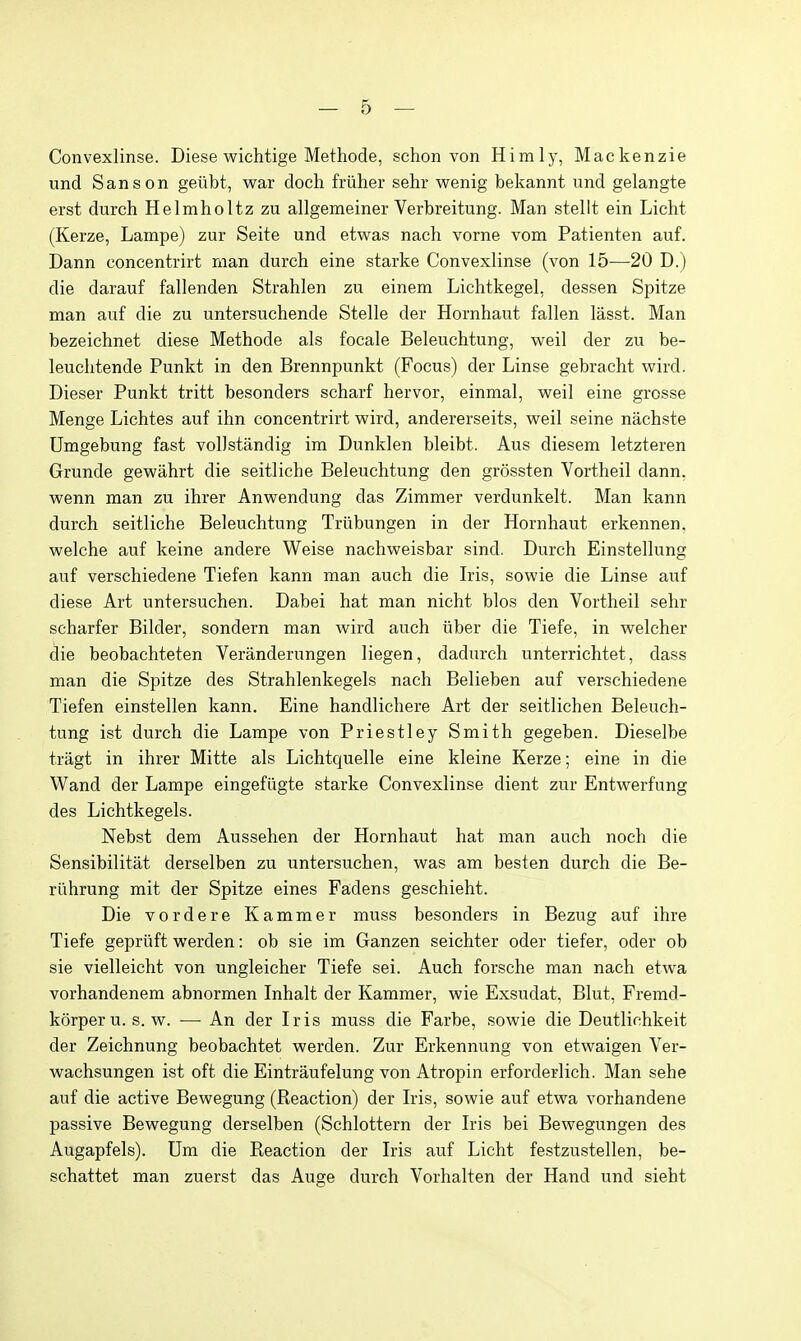 Convexlinse. Diese wichtige Methode, schon von Himly, Mackenzie und Sanson geiibt, war doch friiher sehr wenig bekannt und gelangte erst durch Helmholtz zu allgemeiner Verbreitung. Man stellt ein Licht (Kerze, Lampe) zur Seite und etwas nach vorne vom Patienten auf. Dann concentrirt man durch eine starke Convexlinse (von 15^—20 D.) die darauf fallenden Strahlen zu einem Lichtkegel, dessen Spitze man auf die zu untersuchende Stelle der Hornhaut fallen lasst. Man bezeichnet diese Methode als focale Beleuchtung, weil der zu be- leuchtende Punkt in den Brennpunkt (Focus) der Linse gebracht wird. Dieser Punkt tritt besonders scharf hervor, einmal, weil eine grosse Menge Lichtes auf ihn concentrirt wird, andererseits, weil seine nachste Umgebung fast voUstandig im Dunklen bleibt. Aus diesem letzteren Grunde gewahrt die seitliche Beleuchtung den grossten Vortheil dann. wenn man zu ihrer Anwendung das Zimmer verdunkelt. Man kann durch seitliche Beleuchtung Triibungen in der Hornhaut erkennen, welche auf keine andere Weise nachweisbar sind. Durch Einstellung auf verschiedene Tiefen kann man auch die Iris, sowie die Linse auf diese Art untersuchen. Dabei hat man nicht bios den Vortheil sehr scharfer Bilder, sondern man wird auch iiber die Tiefe, in welcher die beobachteten Veranderungen liegen, dadurch unterrichtet, dass man die Spitze des Strahlenkegels nach Belieben auf verschiedene Tiefen einstellen kann. Eine handlichere Art der seitlichen Beleuch- tung ist durch die Lampe von Priestley Smith gegeben. Dieselbe tragt in ihrer Mitte als Lichtquelle eine kleine Kerze; eine in die Wand der Lampe eingefiigte starke Convexlinse dient zur Entwerfung des Lichtkegels. Nebst dem Aussehen der Hornhaut hat man auch noch die Sensibilitat derselben zu untersuchen, was am besten durch die Be- riihrung mit der Spitze eines Fadens geschieht. Die vordere Kammer muss besonders in Bezug auf ihre Tiefe gepriift werden: ob sie im Ganzen seichter oder tiefer, oder ob sie vielleicht von ungleicher Tiefe sei. Auch forsche man nach etwa vorhandenem abnormen Inhalt der Kammer, wie Exsudat, Blut, Fremd- korper u. s. w. — An der Iris muss die Farbe, sowie die Deutlichkeit der Zeichnung beobachtet werden. Zur Erkennung von etwaigen Ver- wachsungen ist oft die Eintraufelung von Atropin erforderlich. Man sehe auf die active Bewegung (Reaction) der Iris, sowie auf etwa vorhandene passive Bewegung derselben (Schlottern der Iris bei Bewegungen des Augapfels). Um die Reaction der Iris auf Licht festzustellen, be- schattet man zuerst das Auge durch Vorhalten der Hand und siebt