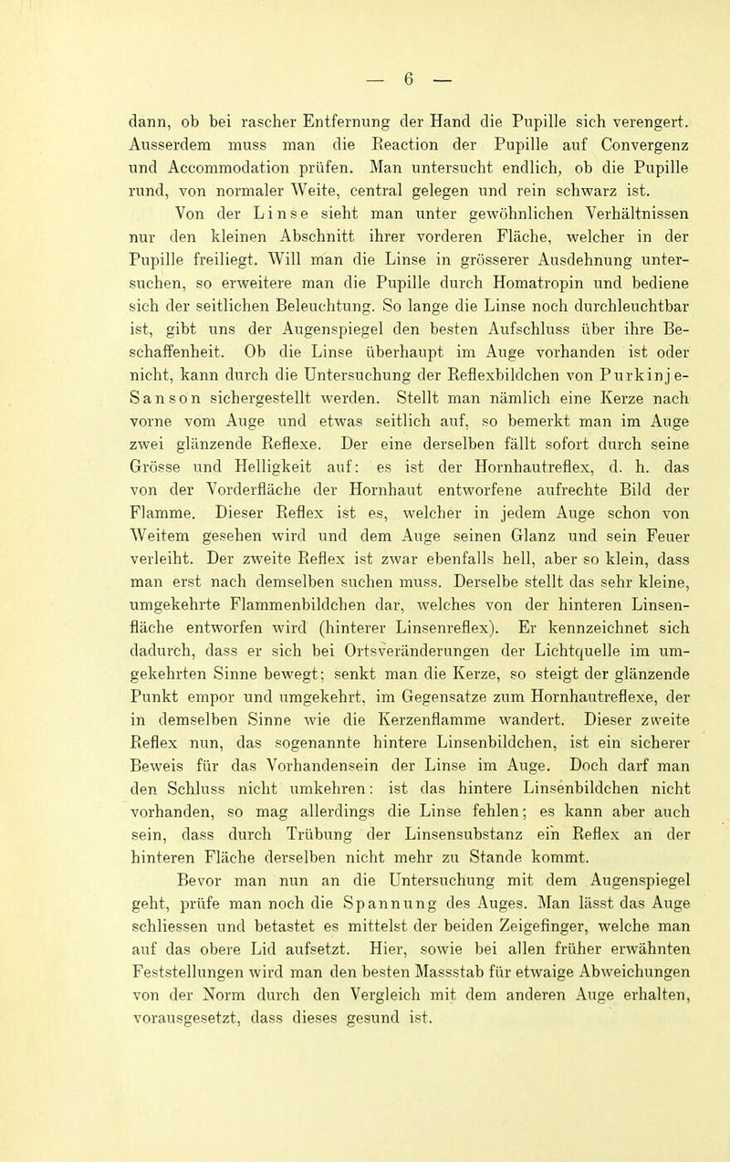 dann, ob bei rascher Entfernung der Hand die Pupille sich verengert. Ausserdem muss man die Reaction der Pupille auf Convergenz und Accommodation priifen. Man untersucht endlich, ob die Pupille rund, von normaler A¥eite, central gelegen und rein schwarz ist. Von der L i n s e sieht man unter gewohnlichen Verhaltnissen nur den kleinen Abschnitt ihrer vorderen Flache, welcher in der Pupille freiliegt. Will man die Linse in grosserer Ausdehnung unter- suchen, so erweitere man die Pupille durch Homatropin und bediene sich der seitlichen Beleuchtung. So lange die Linse noch durchleuchtbar ist, gibt uns der Augenspiegel den besten Aufschluss iiber ihre Be- schaffenheit. Ob die Linse iiberhaupt im Auge vorhanden ist oder nicht, kann durch die Untersuchung der Reflexbildchen von Purkinje- Sanson sichergestellt werden. Stellt man namlich eine Kerze nach vorne vom Auge und etwas seitlich auf, so bemerkt man im Auge zwei glanzende Reflexe. Der eine derselben fallt sofort durch seine Grosse und Helligkeit auf: es ist der Hornhautreflex, d. h. das von der Vorderflache der Hornhaut entworfene aufrechte Bild der Flamme. Dieser Reflex ist es, welcher in jedem Auge schon von Weitem gesehen wird und dem Auge seinen Glanz und sein Feuer verleiht. Der zweite Reflex ist zwar ebenfalls hell, aber so klein, dass man erst nach demselben suchen muss. Derselbe stellt das sehr kleine, umgekehrte Flammenbildchen dar, welches von der hinteren Linsen- flache entworfen wird (hinterer Linsenreflex). Er kennzeichnet sich dadurch, dass er sich bei Ortsveranderungen der Lichtquelle im um- gekehrten Sinne bewegt; senkt man die Kerze, so steigt der glanzende Punkt empor und umgekehrt, im Gegensatze zum Hornhautreflexe, der in demselben Sinne wie die Kerzenflamme wandert. Dieser zweite Reflex nun, das sogenannte hintere Linsenbildchen, ist ein sicherer Beweis fiir das Vorhandensein der Linse im Auge. Doch darf man den Schluss nicht umkehren: ist das hintere Linsenbildchen nicht vorhanden, so mag allerdings die Linse fehlen; es kann aber auch sein, dass durch Trixbung der Linsensubstanz ein Reflex an der hinteren Flache derselben nicht mehr zu Stande kommt. Bevor man nun an die Untersuchung mit dem Augenspiegel geht, priife man noch die Spannung des Auges. Man lasst das Auge schliessen und betastet es mittelst der beiden Zeigefinger, welche man auf das obere Lid aufsetzt. Hier, sowie bei alien friiher erwahnten Feststellungen wird man den besten Massstab fiir etwaige Abweichungen von der Norm durch den Vergleich mit dem anderen Auge erhalten, vorausgesetzt, dass dieses gesund ist.