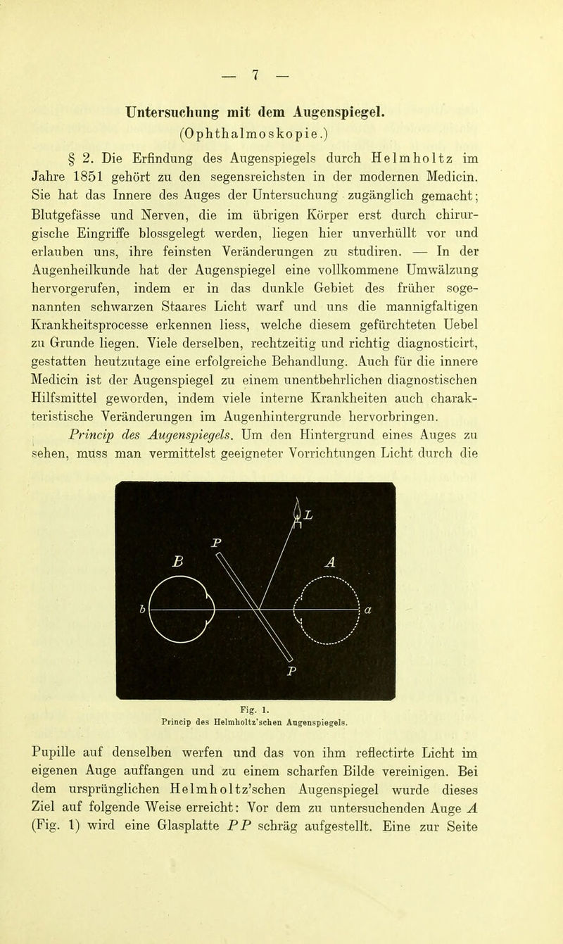 Untersuchiing mit dem Augenspiegel. (Ophthalmoskopie.) § 2. Die Erfindung des Augenspiegels durch Helmholtz im Jahre 1851 gehort zu den segensreichsten in der modernen Medicin. Sie hat das Innere des Auges der Untersuchung zuganglich gemacht; Blutgefasse und Nerven, die im iibrigen Korper erst durch chirur- gische Eingriffe blossgelegt werden, liegen hier unverhiillt vor und erlauben uns, ihre feinsten Veranderungen zu studiren. — In der Augenheilkunde hat der Augenspiegel eine vollkommene Umwalzung hervorgerufen, indem er in das dunkle Gebiet des friiher soge- nannten schwarzen Staares Licht warf und uns die mannigfaltigen Krankheitsprocesse erkennen Hess, welche diesera gefiirchteten Uebel zu Grunde liegen. Viele derselben, rechtzeitig und richtig diagnosticirt, gestatten heutzutage eine erfolgreiche Behandlung. Auch fiir die innere Medicin ist der Augenspiegel zu einem unentbehrlichen diagnostischen Hilfsmittel geworden, indem viele interne Krankheiten auch charak- teristische Veranderungen im Augenhintergrunde hervorbringen. Princip des Augenspiegels. Um den Hintergrund eines Auges zu sehen, muss man vermittelst geeigneter Vorrichtungen Licht durch die Fig. 1. Princip des Heltnholtz'schen Angenspiegels. Pupille auf denselben werfen und das von ihm reflectirte Licht im eigenen Auge auffangen und zu einem scharfen Bilde vereinigen. Bei dem urspriinglichen Helmholtz'schen Augenspiegel wurde dieses Ziel auf folgende Weise erreicht: Vor dem zu untersuchenden Auge A (Fig. 1) wird eine Glasplatte PP schrag aufgestellt. Eine zur Seite