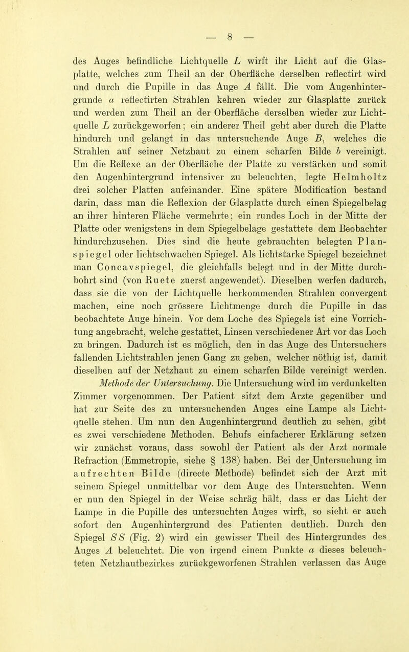 des Auges befindliche Lichtquelle L wirft ihr Licht auf die Glas- platte, welches zum Theil an der Oberflache derselben reflectirt wird und durch die Pupille in das Auge A fallt. Die vom Augenhinter- grunde a reflectirten Strahlen kehren wieder zur Glasplatte zuriick und werden zum Theil an der Oberflache derselben wieder zur Licht- quelle L zuriickgeworfen; ein anderer Theil geht aber durch die Platte hindurch und gelangt in das untersuchende Auge B. welches die Strahlen auf seiner Netzhaut zu einem scharfen Bilde h vereinigt. Urn die Reflexe an der Oberflache der Platte zu verstarken und somit den Augenhintergrund intensiver zu beleuchten, legte Helmholtz drei solcher Platten aufeinander. Eine spatere Modification bestand darin, dass man die Reflexion der Glasplatte durch einen Spiegelbelag an ihrer hinteren Flache vermehrte; ein rundes Loch in der Mitte der Platte oder wenigstens in dem Spiegelbelage gestattete dem Beobachter hindurchzusehen. Dies sind die heute gebrauchten belegten Plan- spiegel oder lichtschwachen Spiegel. Als lichtstarke Spiegel bezeichnet man Concavspiegel, die gleichfalls belegt und in der Mitte durch- bohrt sind (vonRuete zuerst angewendet). Dieselben werfen dadurch, dass sie die von der Lichtquelle herkommenden Strahlen convergent machen, eine noch grossere Lichtmenge durch die Pupille in das beobachtete Auge hinein. Vor dem Loche des Spiegels ist eine Vorrich- tung angebracht, welche gestattet, Linsen verschiedener Art vor das Loch zu bringen. Dadurch ist es moglich, den in das Auge des Untersuchers fallenden Lichtstrahlen jenen Gang zu geben, welcher nothig ist, damit dieselben auf der Netzhaut zu einem scharfen Bilde vereinigt werden. Methode der Untersuchung. Die Untersuchung wird im verdunkelten Zimmer vorgenommen. Der Patient sitzt dem Arzte gegeniiber und hat zur Seite des zu untersuchenden Auges eine Lampe als Licht- qnelle stehen. Um nun den Augenhintergrund deutlich zu sehen, gibt es zwei verschiedene Methoden. Behufs einfacherer Erklarung setzen wir zunachst voraus, dass sowohl der Patient als der Arzt normale Refraction (Emmetropie, siehe § 138) haben. Bei der Untersuchung im aufrechten Bilde (directe Methode) befindet sich der Arzt mit seinem Spiegel unmittelbar vor dem Auge des Untersuchten. Wenn er nun den Spiegel in der Weise schrag halt, dass er das Licht der Lampe in die Pupille des untersuchten Auges wirft, so sieht er auch sofort den Augenhintergrund des Patienten deutlich. Durch den Spiegel SS (Fig. 2) wird ein gewisser Theil des Hintergrundes des Auges A beleuchtet. Die von irgend einem Punkte a dieses beleuch- teten Netzhautbezirkes zuriiekgeworfenen Strahlen verlassen das Auge