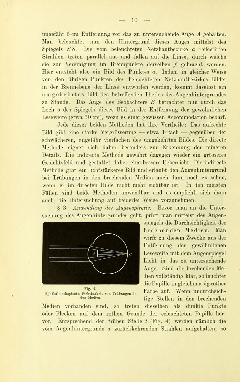 ungefahr 6 cm Entferming vor das zu untersuchende Auge A gehalten. Man beleuchtet nun den Hintergrund dieses Auges mittelst des Spiegels S S. Die vom beleuchteten Netzhautbezirke a reflectirten Strahlen treten parallel aiis und fallen auf die Linse, durch welche sie zur Vereinigimg im Brennpunkte derselben f gebracht werden. Hier entsteht also ein Bild des Punktes a. Indem in gleicher Weise von den iibrigen Punkten des beleuchteten Netzhautbezirkes Bilder in der Brennebene der Linse entworfen werden, kommt daselbst ein umgekehrtes Bild des betreffenden Theiles des Augenhintergrundes zu Stande. Das Auge des Beobachters B betrachtet nun durch das Loch 0 des Spiegels dieses Bild in der Entfernung der gewohnlichen Leseweite (etwa 30 cm), wozu es einer gewissen Accommodation bedarf. Jede dieser beiden Methoden hat ihre Vortheile: Das aufrechte Bild gibt eine starke Vergrosserung — etwa 14fach —■ gegeniiber der schwacheren, ungefahr vierfachen des umgekehrten Bildes. Die directe Methode eignet sich daher besonders zur Erkennung der feineren Details. Die indirecte Methode gewahrt dagegen wieder ein grosseres Gesichtsfeld und gestattet daher eine bessere Uebersicht. Die indirecte Methode gibt ein lichtstarkeres Bild und erlaubt den Augenhintergrund bei Triibungen in den brechenden Medien auch dann noch zu sehen^ wenn er im directen Bilde nicht mehr sichtbar ist. In den meisten Fallen sind beide Methoden anwendbar und es empfiehlt sich dann auch, die Untersuchung auf beiderlei Weise vorzunehmen. § 3. Anwenduncj des Angenspiegels. Bevor man an die Unter- suchung des Augenhintergrundes geht, priift man mittelst des Augen- spiegels die Durchsichtigkeit der brechenden Medien. Man wirft zu diesem Zwecke aus der Entfernung der gewohnlichen Leseweite mit dem Augenspiegel Licht in das za untersuchende Auge. Sind die brechenden Me- dien vollstandig klar, so leuchtet diePupille in gleichmassigrother Farbe auf. Wenn undurchsich- tige Stellen in den brechenden Medien vorhanden sind, so treten dieselben als dunkle Punkte oder Flecken auf dem rothen Grunde der erleuchteten Pupille her- vor. Entsprechend der triiben Stelle t (Fig. 4) werden niimlich die vom Augenhintergrunde a zuriickkehrenden Strahlen aufgehalten, so Fig. 4. Ophthalmoskopische Sichtbarkeit von Trubnngen in den Medien.