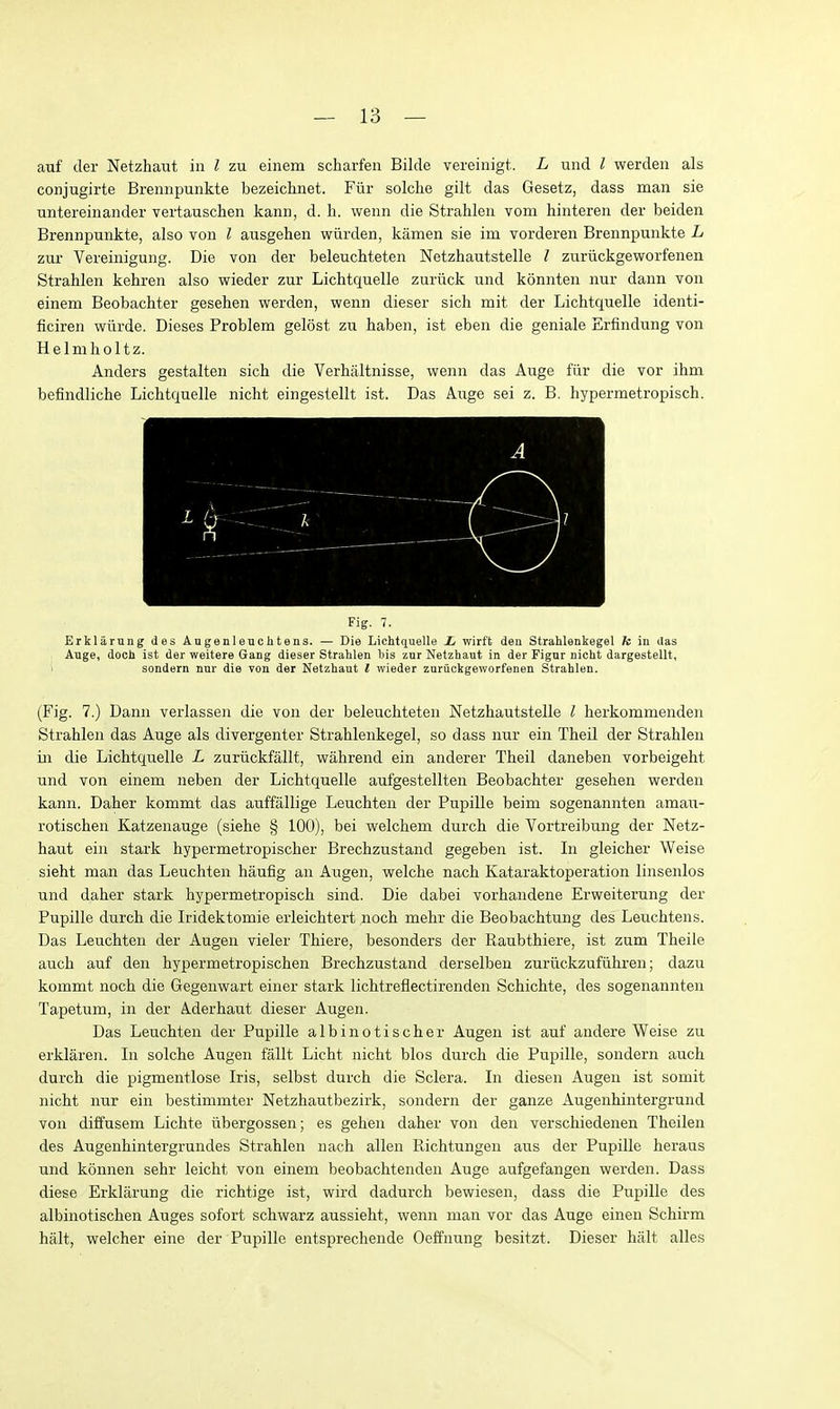 auf der Netzhaut in I zu einem scharfen Bilde vereinigt. L und I werden als conjugirte Brennpunkte bezeichnet. Ftir solche gilt das Gesetz, dass man sie untereinander vertauschen kann, d. h. wenn die Strahlen vom hinteren der beiden Brennpunkte, also von I ausgehen wiirden, kamen sie im vorderen Brennpunkte L zur Vereinigung. Die von der beleuchteten Netzhautstelle I zuriickgeworfenen Strahlen kehren also wieder zur Lichtquelle zuriick und konnten nur dann von einem Beobachter gesehen virerden, wenn dieser sich mit der Lichtquelle identi- ficiren wurde. Dieses Problem gelost zu haben, ist eben die geniale Erfindung von Helmholtz. Anders gestalten sich die Verhiiltnisse, wenn das Auge fiir die vor ihm befindliche Lichtquelle nicht eingestellt ist. Das Auge sei z. B. hypermetropisch. Fig. 7. Erklarung des Augenleuchtens. — Die Lichtquelle L wirft deu Strahlenkegel k in ilas Auge, doch ist der weitere Gang dieser Strahlen his znr Netzhaut in der Figur nicht dargestellt, > sondern nur die von der Netzhaut / wieder znruckgeworfenen Strahlen. (Fig. 7.) Dann verlassen die von der beleuchteten Netzhautstelle I herkommenden Strahlen das Auge als divergenter Strahlenkegel, so dass nur ein Theil der Strahlen in die Lichtquelle L zuriickfallt, walirend ein anderer Theil daneben vorbeigeht und von einem neben der Lichtquelle aufgestellten Beobachter gesehen werden kann. Daher kommt das auffallige Leuchten der Pupille beim sogenannten amati- rotischen Katzenauge (siehe § 100), bei welchem durch die Vortreibung der Netz- haut ein stark hypermetropischer Brechzustand gegeben ist. Li gleicher Weise sieht man das Leuchten haufig an Augen, welche nach Kataraktoperation linsenlos und daher stark hypermetropisch sind. Die dabei vorhandene Erweiterung der Pupille durch die Iridektomie erleichtert noch mehr die Beobachtung des Leuchtens. Das Leuchten der Augen vieler Thiere, besonders der Raubthiere, ist zum Theile auch auf den hypermetropischen Brechzustand derselbeu zuruckzufiihren; dazu kommt noch die Gegenwart einer stark lichtreflectirenden Schichte, des sogenannten Tapetum, in der Aderhaut dieser Augen. Das Leuchten der Pupille albinotischer Augen ist auf andere Weise zu erklaren. In solche Augen fallt Licht nicht bios durch die Pupille, sondern auch durch die pigmentlose Iris, selbst durch die Sclera. In diesen Augen ist somit nicht nur ein bestimmter Netzhautbezirk, sondern der ganze Augenhintergrund von diffusem Lichte iibergossen; es gehen daher von den verschiedenen Theilen des Augenhintergrundes Strahlen nach alien Richtungen aus der Pupille heraus und konnen sehr leicht von einem beobachtenden Auge aufgefangen werden. Dass diese Erklarung die richtige ist, wird dadurch bewiesen, dass die Pupille des albinotischen Auges sofort schwarz aussieht, wenn man vor das Auge einen Schirm halt, welcher eine der Pupille entsprechende Oeffnung besitzt. Dieser halt alles