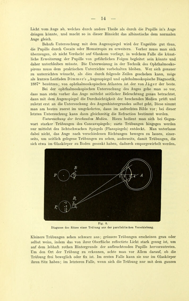 Licht Tom Auge ab, welches duicli aiidere Tlieile als durch die Pupille in's Auge dringen konnte, uiid macht so in dieser Hinsicht das albinotische dem normalen Auge gleich. Behufs TJntersuchung mit dem Augenspiegel wird der Ungeiibte gut thun, die Pupille durch Cocain oder Homatropiii zu erweitern. Vorher muss man sich iiberzeugen, ob nicht Verdacht auf Glaukom vorliegt, in welchem Falle die kiinst- liche Eiweiterung der Pupille von gefahrlichen Folgen begleitet sein konnte und daher unterbleiben miisste. Die Unterweisung in der Technik des Ophthalmosko- pirens muss dem praktischen Unterrichte vorbehalten bleiben. Wer sich genauer zu unterrichten wiinscht, als dies durch folgende Zeilen geschehen kann, moge als kurzen Leitfaden Dimmer's „Augenspiegel und ophthalmoskopische Diagnostik, 1887 beniitzen; von ophthalmoskopischen Atlanten ist der von Jager der beste. Bei der ophthalmoskopischen TJntersuchung des Auges gehe man so vor, dass man stets vorher das Auge mittelst seitlicher Beleuchtung genau betrachtet. dann mit dem Augenspiegel die Durchsichtigkeit der brechenden Medien priift und zuletzt erst an die TJntersuchung des Augenhintergrundes selbst geht. Diese nimmt man am besten zuerst im umgekehrten, dann im aufrechten Bilde vor; bei dieser letzten TJntersuchung kann dann gleichzeitig die Refraction bestimmt werden. TJntersuchung der brechenden Medien. Hiezu bedient man sich bei Gegen- wart starker Triibungen des Concavspiegels; zarte Triibungen hingegen werden nur mittelst des lichtschwachen Spiegels (Planspiegels) entdeckt. Man unterlasse dabei nicht, das Auge nach verschiedenen Richtungen bewegen zu lassen, einer- seits, um seitlich gelegene Triibungen zu sehen, anderseits, damit Triibungen, die sich etwa im Glaskorper zu Boden gesenkt liaben, dadurch emporgewirbelt werden. Fig. 8. Diagnose des Sitzes einer Trubung aus der parallaktischen Verschiebung. Kleinere Triibungen sehen schwarz aus; grossere Triibungen erscheinen grau oder selbst weiss, indem das von ihrer Oberflache reflectirte Licht stark genug ist, um auf dem lebhaft rothen Hintergrunde der aufleuchtenden Pupille hervorzutreten. TJm den Ort der Triibung zu erkennen, achte man vor Allem darauf, ob die Triibung frei beweglich oder fix ist. Im ersten Falle kann sie nur im Glaskorper ihren Sitz haben; im letzteren Falle, wenn sich die Triibung nur mit dem ganzen