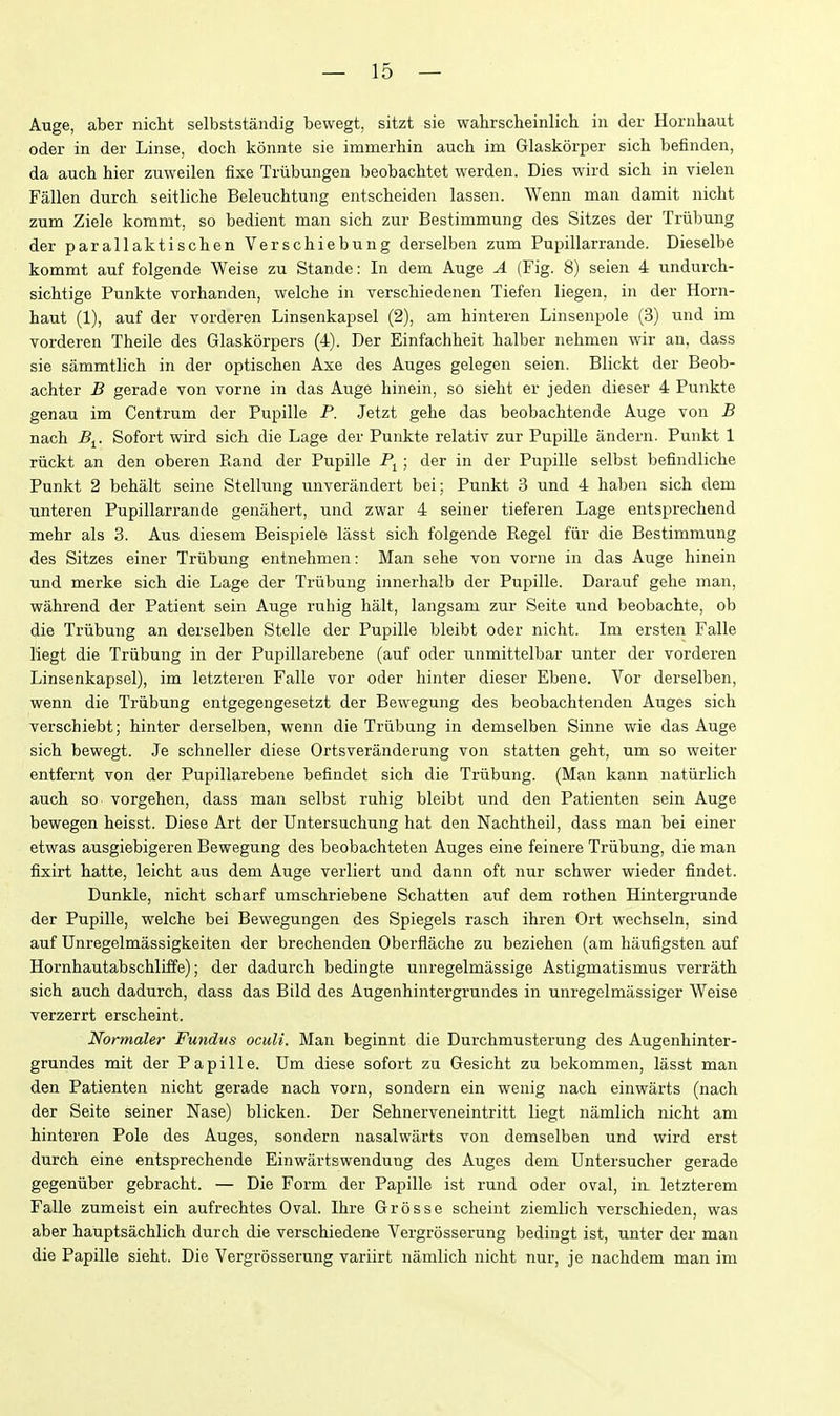 Auge, aber nicht selbststandig bewegt, sitzt sie wahrscheinlich in der Hornhaut Oder in der Linse, doch konnte sie immerbin auch im Glaskorper sicb befinden, da aucb bier zuweilen fixe Triibungen beobachtet werden. Dies wird sich in vielen Fallen durcb seitliche Beleuchtung entscbeiden lassen. Wenn man damit nicht zum Ziele kommt, so bedient man sicb zur Bestimmung des Sitzes der Triibung der parallaktiscben Verschiebung derselben zum Pupillarrande. Dieselbe kommt auf folgende Weise zu Stande: In dem Auge A (Fig. 8) seien 4 undurch- sichtige Punkte vorhanden, welche in verschiedenen Tiefen liegen, in der Horn- haut (1), auf der vorderen Linsenkapsel (2), am hinteren Linsenpole (3) und im Torderen Theile des Glaskorpers (4). Der Einfachheit halber nehmen wir an, dass sie sammtlich in der optischen Axe des Auges gelegen seien. Blickt der Beob- achter B gerade Ton vorne in das Auge hinein, so sieht er jeden dieser 4 Punkte genau im Centrum der Pupille P. Jetzt gehe das beobachtende Auge von B nach -Bj. Sofort wird sich die Lage der Punkte relativ zur Pupille andern. Punkt 1 ruckt an den oberen Rand der Pupille Pj; der in der Pupille selbst Ijefindliche Punkt 2 behalt seine Stellung unverandert bei; Punkt 3 und 4 haben sich dem unteren Pupillarrande genahert, und zwar 4 seiner tieferen Lage entsprechend mehr als 3. Aus diesem Beispiele lasst sich folgende Kegel fiir die Bestimmung des Sitzes einer Triibung entnehmen: Man sehe von vorne in das Auge hinein und merke sich die Lage der Triibung innerhalb der Pupille. Darauf gehe man, wahrend der Patient sein Auge ruhig halt, langsam zur Seite und beobachte, ob die Triibung an derselben Stelle der Pupille bleibt oder nicht. Im ersten Falle liegt die Triibung in der Pupillarebene (auf oder unmittelbar unter der vorderen Linsenkapsel), im letzteren Falle vor oder hinter dieser Ebene. Vor derselben, wenn die Triibung entgegengesetzt der Bewegung des beobachtenden Auges sich verschiebt; hinter derselben, wenn die Triibung in demselben Sinne wie das Auge sich bewegt. Je schneller diese Ortsveranderung von statten geht, um so weiter entfernt von der Pupillarebene befindet sich die Triibung. (Man kann natiirlich auch so vorgehen, dass man selbst ruhig bleibt und den Patienten sein Auge bewegen heisst. Diese Art der Untersuchung hat den Nachtheil, dass man bei einer etwas ausgiebigeren Bewegung des beobachteten Auges eine feinere Triibung, die man fixirt hatte, leicht aus dem Auge verliert und dann oft nur schwer wieder findet. Dunkle, nicht scharf umschriebene Schatten auf dem rothen Hintergrunde der Pupille, welche bei Bewegungen des Spiegels rasch ibren Ort wechseln, sind auf Unregelmassigkeiten der brechenden Oberflache zu beziehen (am baufigsten auf Hornhautabschliffe); der dadurch bedingte unregelmassige Astigmatismus verrath sich auch dadurch, dass das Bild des Augenhintergrundes in unregelmassiger Weise verzerrt erscheint. Normaler Fundus oculi. Man beginnt die Durchmusterung des Augenhinter- grundes mit der Papille. Um diese sofort zu Gesicht zu bekommen, lasst man den Patienten nicht gerade nach vorn, sondern ein wenig nach einwarts (nach der Seite seiner Nase) blicken. Der Sehnerveneintritt liegt namlich nicht am hinteren Pole des Auges, sondern nasalwarts von demselben und wird erst durcb eine entsprechende Einwartswendung des Auges dem Untersucher gerade gegeniiber gebracht. — Die Form der Papille ist rund oder oval, in. letzterem Falle zumeist ein aufrechtes Oval. Ihre Grosse scheint ziemlich verschieden, was aber hauptsachlich durcb die verschiedene Vergrosserung bedingt ist, unter der man die Papille sieht. Die Vergrosserung variirt namlich nicht nur, je nachdem man im