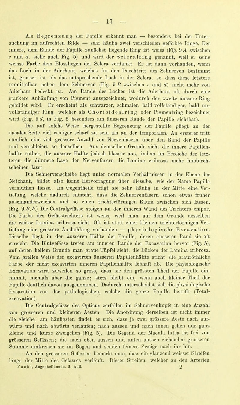 Als Begrenznng der Papille erkennt man — besoiiders bei der Dnter- suchung im aufrechten Bilde — sehr haufig zwei verschieden gefiirbte Ringe. Der iniiere, dem Rande der Papille zunaclist liegeiule Ring ist weiss (Fig. 9^ zwischen c und d, siehe audi Fig. 5) und wird der Sclerairing genannt, weil er seine weisse Farbe dem Blossliegen der Sclera verdankt. Er ist dann vorhanden, wenn das Loch in der Aderhaut, welches fiir den Durchtritt des Sehnerven bestimmt ist, grosser ist als das entsprechende Loch in der Sclera, so dass diese letztere unmittelbar neben dem Sehnerven (Fig. 9 B zwischen c und d) nicht mehr von Aderhaut bedeckt ist. Am Rande des Loches ist die Aderhaut oft durch eine starkere Anhaufung von Pigment ausgezeichnet, wodurch der zweite aussere Ring gebildet wird. Er erscheint als schwarzer, schmaler, bald vollstandiger, bald un- vollstandiger Ring, welcher als Chorioidealring oder Pigmentring bezeichnet wird (Fig. 9 d, in Fig. 5 besonders am iiusseren Rande der Papille sichtbar). Die auf solche Weise hergestellte Begrenzung der Papille pflegt an der nasalen Seite viel weniger scharf zu sein als an der temporalen. An ersterer tritt namlich eine viel grossere Anzahl von Nervenfasern iiber den Rand der Papille und verschleiert so denselben. Aus demselben Grunde sieht die innere Papillen- halfte rother, die aussere Halfte jedoch blasser aus, indem im Bereiche der letz- teren die diinnere Lage der Nervenfasern die Lamina cribrosa mehr hindurch- scheinen lasst. Die Sehnervenscheibe liegt unter normalen Verhaltnissen in der Ebene der Netzhaut, bildet also keine Hervorragung iiber dieselbe, wie der Name Papilla vermuthen liesse. Im Gegentheile tragt sie sehr haufig in der Mitte eine Ver- tiefung, welche dadurch entsteht, dass die Sehnervenfasern schon etwas friiher auseinanderweichen und so einen trichterformigen Rairm zwischen sich lassen. (Fig. 9 b.) Die Centralgefasse steigen an der inneren Wand des Trichters empor. Die Farbe des Gefasstrichters ist weiss, weil man auf dem Grunde desselben die weisse Lamina cribrosa sieht. Oft ist statt einer kleinen trichterformigen Ver- tiefung eine grossere Aushohlung vorhanden — physiologische Excavation. Dieselbe liegt in der ausseren Halfte der Papille, deren ausseren Rand sie oft erreicht. Die Blutgefjisse treten am inneren Rande der Excavation hervor (Fig. 5), auf deren hellem Grunde man graue Tiipfel sieht, die Liicken der Lamina cribrosa. Vom grellen Weiss der excavirten ausseren Papillenhalfte sticht die graurothliche Farbe der nicht excavirten inneren Papillenhalfte lebhaft ab. Die physiologische Excavation wird zuweilen so gross, dass sie den grossten Theil der Papille ein- nimmt, niemals aber die ganze; stets bleibt ein, wenn auch kleiner Theil der Papille deutlich davon ausgenommen. Dadurch unterscheidet sich die physiologische Excavation von der pathologischen, welche die ganze Papille betrifft (Total- excavation). Die Centralgefasse des Opticus zerfallen im Sehnervenkopfe in eine Anzahl von grosseren und kleineren Aesten. Die Anordnung derselben ist nicht immer die gleiche; am haufigsten findet es sich, dass je zwei grossere Aeste nach auf- warts und nach abwarts verlaufen; nach aussen und nach innen gehen nur ganz kleine und kurze Zweigchen (Fig. 5). Die Gegend der Macula lutea ist frei von grosseren Gefassen; die nach oben aussen und unten aussen ziehenden grosseren Stamme umkreisen sie im Bogen und senden feinere Zweige nach ihr hin. An den grosseren Gefassen bemerkt man, dass ein gliinzend weisser Streifen langs der Mitte des Gefasses verlauft. Dieser Streifen, welcher an den Arterien Fuchs, Angenheilknude. 2. Aufl. 2