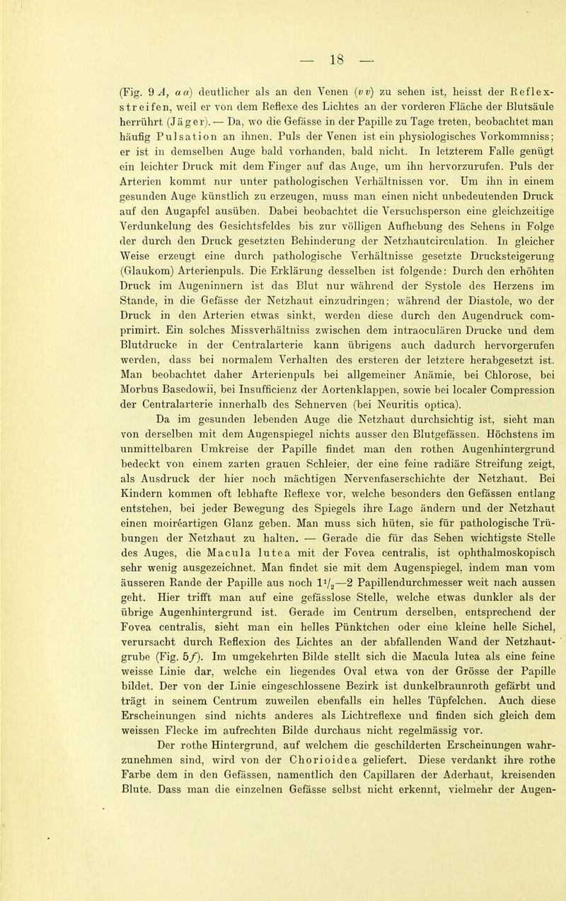 (Fig. 2 A, aa) deutlicher als an den Venen {vv) zu sehen ist, heisst der Reflex- streifen, weil er von dem Eeflexe des Liclites an der vorderen Flache der Blutsaule herriihrt (Jager).— Da, wo die Gefasse in der Papille zu Tage treten, beobachtet man hiiufig Pulsation an ihnen. Puis der Venen ist ein pbysiologisches Vorkommniss; er ist in demselben Auge bald vorhanden, bald nicht. In letzterem Falle geniigt ein leichter Druck mit dem Finger auf das Auge, um ihn hervorzurufen. Puis der Arterien kommt nur unter pathologischen Verhaltnissen vor. Um ihn in einem gesunden Auge kiinstlich zu erzeugen, muss man einen nicht unbedeutenden Druck auf den Augapfel ausiiben. Dabei beobachtet die Versuchsperson eine gleichzeitige Verdunkelung des Gesichtsfeldes bis zur volligen Aufhebung des Sehens in Folge der durch den Druck gesetzten Behinderung der Netzhautcirculation. In gleicher Weise erzeugt eine durch pathologische Verhaltnisse gesetzte Drucksteigerung (Glaukom) Arterienpuls. Die Erklarung desselben ist folgende: Durch den erhohten Druck im Augeninnern ist das Blut nur wahrend der Systole des Herzens im Stande, in die Gefasse der Netzhaut einzudringen: wahrend der Diastole, wo der Druck in den Arterien etwas sinkt, werden diese durch den Augendruck com- primirt. Ein solches Missverhaltniss zwischen dem intraocularen Drucke und dem Blutdrucke in der Centralarterie kann iibrigens auch dadurch hervorgerufen werden, dass bei normalem Verhalten des ersteren der letztere herabgesetzt ist. Man beobachtet daher Arterienpuls bei allgemeiner Anamie, bei Chlorose, bei Morbus Basedowii, bei Insufficienz der Aortenklappen, sowie bei localer Compression der Centralarterie innerhalb des Sehnerven (bei Neuritis optica). Da im gesunden lebenden Auge die Netzhaut durchsichtig ist, sieht man von derselben mit dem Augenspiegel nichts ausser den Blutgefassen. Hochstens im unmittelbaren Umkreise der Papille findet man den rothen Augenhintergrund bedeckt von einem zarten grauen Schleier, der eine feine radiare Streifung zeigt, als Aiisdruck der hier noch machtigen Nervenfaserschichte der Netzhaut. Bei Kindern kommen oft lebhafte Eeflexe vor, welche besonders den Gefassen entlang entstehen, bei jeder Bewegung des Spiegels ihre Lage andern und der Netzhaut einen moireartigen Glanz geben. Man muss sich hiiten, sie fiir pathologische Trii- bungen der Netzhaut zu halten. — Gerade die fiir das Sehen wichtigste Stelle des Auges, die Macula lutea mit der Fovea centralis, ist ophthalmoskopisch sehr wenig ausgezeichnet. Man findet sie mit dem Augenspiegel, indem man vom ausseren Rande der Papille aus noch I'/j—2 Papillendurchmesser weit nach aussen geht. Hier trifft man auf eine gefasslose Stelle, welche etwas dunkler als der iibrige Augenhintergrund ist. Gerade im Centrum derselben, entsprechend der Fovea centralis, sieht man ein belles Piinktchen oder eine kleine belle Sichel, verursacht durch Reflexion des Lichtes an der abfallenden Wand der Netzhaut- grube (Fig. 5/). Im umgekehrten Bilde stellt sich die Macula lutea als eine feine weisse Linie dar, welche ein liegendes Oval etwa von der Grosse der Papille bildet. Der von der Linie eingeschlossene Bezirk ist dunkelbraunroth gefarbt und tragt in seinem Centrum zuweilen ebenfalls ein belles Tiipfelchen. Auch diese Erscheinungen sind nichts anderes als Lichtreflexe und finden sich gleich dem weissen Flecke im aufrechten Bilde durchaus nicht regelmassig vor. Der rothe Hintergrund, auf welchem die geschilderten Erscheinungen wahr- zunehmen sind, wird von der Chorioidea geliefert. Diese verdankt ihre rothe Farbe dem in den Gefassen, namentlich den Capillaren der Aderhaut, kreisenden Blute. Dass man die einzelnen Gefasse selbst nicht erkennt, vielmehr der Augen-