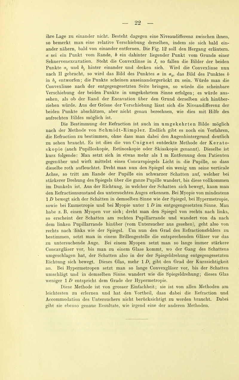 ihre Lage zu einander niclit. Besteht dagegen eine Niveaudifferenz zwischen ihnen, so bemerkt man eine relative Verschiebung derselben, indem sie sich bald ein- ander nahern, bald von einander entfernen. Die Fig. 12 soil den Hergang erlautern. a sei ein Punkt vom Rande, h ein dahinter liegender Punkt vom Grande einer Sehnervenexcavation. Stebt die Convexlinse in 7, so fallen die Bilder der beiden Punkte «! und \ hinter einander und decken sicb. Wird die Convexlinse nun nach II gebracbt, so wird das Bild des Punktes a in a^, das Bild des Punktes b in i>2 entworfen; die Punkte scbeinen auseinandergeriickt zu sein. Wiirde man die Convexlinse nacb der entgegengesetzten Seite bringen, so wiirde die scbeinbare Verscbiebung der beiden Punkte in umgekehrtem Sinne erfolgen; es wiirde aus- sehen, als ob der Rand der Excavation iiber den Grund derselben sich hiniiber- ziehen wiirde. Aus der Grosse der Verschiebung lasst sicb die Niveaudifferenz der beiden Punkte abschatzen, aber nicht genau berechnen, wie dies mit Hilfe des aufrechten Bildes moglich ist. Die Bestimmnng der Refraction ist auch im umgekehrten Bilde moglich nach der Methode von Schmidt-Rimpler. Endlich gibt es noch ein Verfahren, die Refraction zu bestimmen, ohne dass man dabei den Augenhintergrund deutlich zu sehen braucbt. Es ist dies die von Cuignet entdeckte Methode der Kerato- skopie (auch Pupilloskopie, Retinoskopie oder Skiaskopie genannt). Dieselbe ist kurz folgende: Man setzt sich in etwas mehr als 1 m Entfernung dem Patienteu gegeniiber und wirft mittelst eines Concavspiegels Licht in die Pupille, so dass dieselbe roth aufleuchtet. Dreht man nun den Spiegel ein wenig um seine verticale Achse, so tritt am Rande der Pupille ein schwarzer Schatten auf, welcher bei starkerer Drehung des Spiegels iiber die ganze Pupille wandert, bis diese vollkommen im Dunkeln ist. Aus der Richtung, in welcher der Schatten sich bewegt, kann man den Refractionszustand des untersuchten Auges erkennen. Bei Myopie von mindestens 1D bewegt sich der Schatten in demselben Sinne wie der Spiegel, bei Hypermetropie, sowie bei Emmetropic und bei Myopie unter 1 Z> im entgegengesetzten Sinne. Man habe z. B. einen Myopen vor sich; dreht man den Spiegel von rechts nach links, so erscheint der Schatten am rechten Pupillarrande und wandert von da nach dem linken Pupillarrande hiniiber (vom Untersucher aus gesehen), geht also von rechts nach links wie der Spiegel. Um nun den Grad des Refractionsfehlers zu bestimmen, setzt man in einem Brillengestelle die entsprechenden Glaser vor das zu untersuchende Auge. Bei einem Myopen setzt man so lange immer starkere Concavglaser vor, bis man zu einem Glase kommt, wo der Gang des Schattens umgeschlagen hat, der Schatten also in der der Spiegeldrehung entgegengesetzten Richtung sich bewegt. Dieses Glas, mehr 1 Z), gibt den Grad der Kurzsichtigkeit an. Bei Hypermetropen setzt man so lange Convexglaser vor, bis der Schatten umschlagt und in demselben Sinne. wandert wie die Spiegeldrehung; dieses Glas weniger 1 D entspricht dem Grade der Hypermetropie. Diese Methode ist von grosser Einfachheit; sie ist von alien Methoden am leichtesten zu erlernen und hat den Vortheil, dass dabei die Refraction und Accommodation des Untersuchers nicht beriicksichtigt zu werden braucht. Dabei gibt sie ebenso genaue Resultate, wie irgend eine der anderen Methoden.