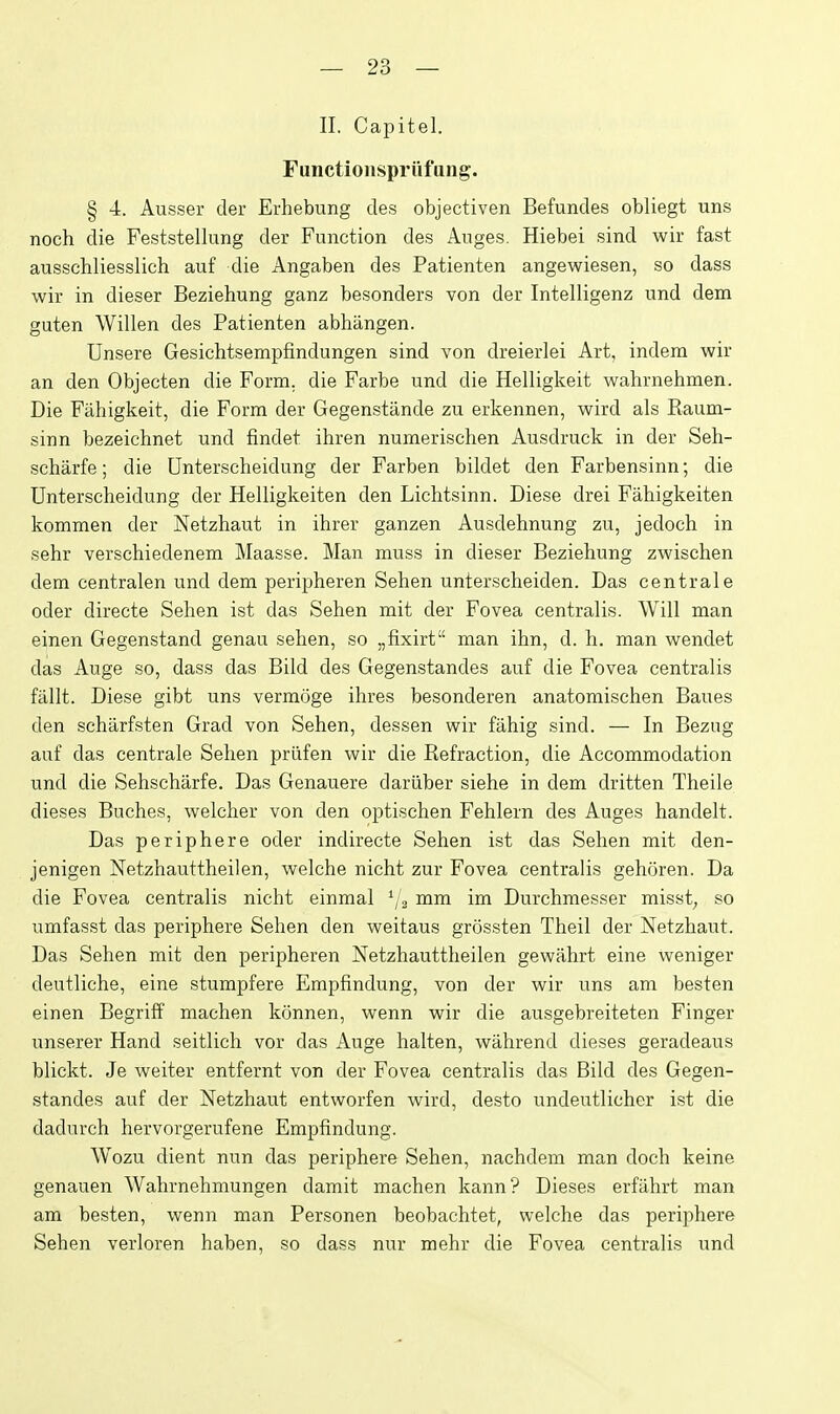 II. Capitel. Functionspriifung. § 4. Ausser der Erhebung des objectiven Befundes obliegt uns noch die Feststellung der Function des Auges. Hiebei sind wir fast ausschliesslich auf die Angaben des Patienten angewiesen, so dass wir in dieser Beziehung ganz besonders von der Intelligenz und dem guten Willen des Patienten abhiingen. Unsere Gesichtsempfindungen sind von dreierlei Art, indem wir an den Objecten die Form, die Farbe und die Helligkeit wahrnehmen. Die Fiihigkeit, die Form der Gegenstiinde zu erkennen, wird als Eaum- sinn bezeichnet und findet ihren numerischen Ausdruck in der Seh- scharfe; die Unterscheidung der Farben bildet den Farbensinn; die Unterscheidung der Helligkeiten den Lichtsinn. Diese drei Fahigkeiten kommen der Netzhaut in ihrer ganzen Ausdehnung zu, jedoch in sehr verschiedenem Maasse. Man muss in dieser Beziehung zwischen dem centralen und dem peripheren Sehen unterscheiden. Das centrale oder directe Sehen ist das Sehen mit der Fovea centralis. Will man einen Gegenstand genau sehen, so „fixirt man ihn, d. h. man wendet das Auge so, dass das Bild des Gegenstandes auf die Fovea centralis fallt. Diese gibt uns vermoge ihres besonderen anatomischen Baues den scharfsten Grad von Sehen, dessen wir filhig sind. — In Bezng auf das centrale Sehen priifen wir die Refraction, die Accommodation und die Sehscharfe. Das Genauere dariiber siehe in dem dritten Theile dieses Buches, welcher von den optischen Fehlern des Auges handelt. Das periphere oder indirecte Sehen ist das Sehen mit den- jenigen Netzhauttheilen, welche nicht zur Fovea centralis gehoren. Da die Fovea centralis nicht einmal ^/g mm im Durchmesser misst; so umfasst das periphere Sehen den weitaus grossten Theil der Netzhaut. Das Sehen mit den peripheren Netzhauttheilen gewahrt eine weniger deutliche, eine stumpfere Erapfindung, von der wir uns am besten einen Begriff machen konnen, wenn wir die ausgebreiteten Finger unserer Hand seitlich vor das Auge halten, wilhrend dieses geradeaus blickt. Je weiter entfernt von der Fovea centralis das Bild des Gegen- standes auf der Netzhaut entworfen wird, desto undeutlicher ist die dadurch hervorgerufene Empfindung. Wozu dient nun das periphere Sehen, nachdem man doch keine genauen Wahrnehmungen damit machen kann? Dieses erfahrt man am besten, wenn man Personen beobachtet, welche das periphere Sehen verloren haben, so dass nur mehr die Fovea centralis und