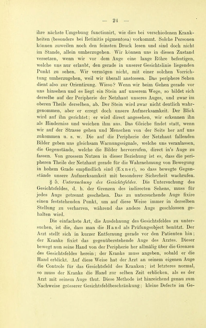 ihre nachste Umgebung functionirt, wie dies bei verschiedenen Krank- heiten (besonders bei Retinitis jjigmentosa) vorkommt. Solche Personen konnen zuweilen noch den feinsten Druck lesen und sind doch nicht im Stande, allein umherzugehen. Wir konnen uns in diesen Zustand versetzen, wenn wir vor dem Auge eine lange Rohre befestigen, welche uns nur erlaubt, den gerade in unserer Gesichtslinie liegenden Punkt zu sehen. Wir vermogen nicht, mit einer solchen Vorrich- tung umherzugehen, weil wir iiberall anstossen. Das periphere Sehen dient also zur Orientirung. Wieso ? Wenn wir beim Gehen gerade vor uns hinsehen und es liegt ein Stein auf unserem Wege, so bildet sich derselbe auf der Peripherie der Netzhaut unseres Auges, und zwar im oberen Theile derselben, ab. Der Stein wird zwar nicht deutlich wahr- genommen, aber er erregt doch unsere Aufmerksamkeit. Der Blick wird auf ihn gerichtet; er wird direct angesehen, wir erkennen ihn als Hinderniss und weichen ihm aus. Das Gleiche findet statt, wenn wir auf der Strasse gehen und Menschen von der Seite her auf uns zukommen u. s. w. Die auf die Peripherie der Netzhaut fallenden Bilder geben uns gleichsam Warnungssignale, welche uns veranlassen, die Gegenstande, welche die Bilder hervorrufen, direct in's Auge zu fassen. Von grossem Nutzen in dieser Beziehung ist es, dass die peri- pheren Theile der Netzhaut gerade fiir die Wahrnehmung von Bewegung in hohem Grade empfindlich sind (Exner), so dass bewegte Gegen- stande unsere Aufmerksamkeit mit besonderer Sicherheit wachrufen. § 5. Untersuchung des GesicJitsfeldes. Die Untersuchung des Gesichtsfeldes, d. h. der Grenzen des indirecten Sehens, muss fiir jedes Auge getrennt geschehen. Das zu untersuchende Auge fixire einen feststehenden Punkt, um auf diese Weise immer in derselben Stellung zu verharren, wahrend das andere Auge geschlossen ge- halten wird. Die einfachste Art, die Ausdehnung des Gesichtsfeldes zu unter- suchen, ist die, dass man die Hand als Priifungsobject benlitzt. Der Arzt stellt sich in kurzer Entfernung gerade vor den Patienten bin; der Kranke fixirt das gegeniiberstehende Auge des Arztes. Dieser bewegt nun seine Hand von der Peripherie her allmalig iiber die Grenzen des Gesichtsfeldes herein; der Kranke muss angeben, sobald er die Hand erblickt. Auf diese Weise hat der Arzt an seinem eigenen Auge die Controle fur das Gesichtsfeld des Kranken; ist letzteres normal, so muss der Kranke die Hand zur selben Zeit erblicken, als es der Arzt mit seinem Auge thut. Diese Methode ist hinreichend genau zum Nachweise grosserer Gesichtsfeldbeschriinkung; kleine Defecte im Ge-