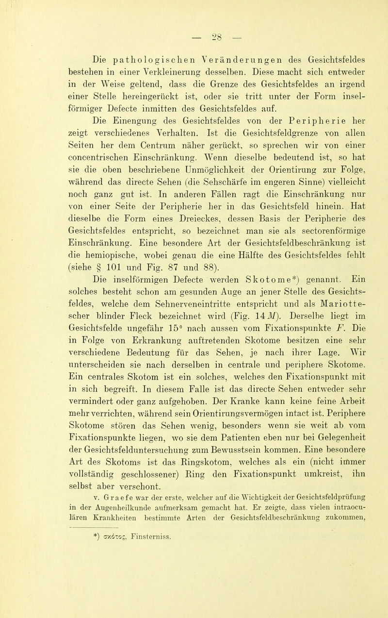 Die pathologischen Yeranderungen des Gesichtsfeldes bestehen in einer Verldeinerung desselben. Diese macht sich entweder in der Weise geltend, dass die Grenze des Gesichtsfeldes an irgend einer Stelle hereingeruckt ist, oder sie tritt unter der Form insel- formiger Defecte inmitten des Gesichtsfeldes auf. Die Einengung des Gesichtsfeldes von der Peripherie her zeigt verschiedenes Verhalten. Ist die Gesichtsfeldgrenze von alien Seiten her dem Centrum naher geriickt, so sprechen wir von einer concentrischen Einschrankung. Wenn dieselbe bedeutend ist, so hat sie die oben beschriebene Unmoglichkeit der Orientirung zur Folge, vpahrend das directe Sehen (die Sehscharfe im engeren Sinne) vielleicht noch ganz gut ist. In anderen Fallen ragt die Einschrankung nur von einer Seite der Peripherie her in das Gesichtsfeld hinein. Hat dieselbe die Form eines Dreieckes, dessen Basis der Peripherie des Gesichtsfeldes entspricht, so bezeichnet man sie als sectorenformige Einschrankung. Eine besondere Art der Gesichtsfeldbeschrankung ist die hemiopische, v^^obei genau die eine Halfte des Gesichtsfeldes fehlt (siehe § 101 und Fig. 87 und 88). Die inselformigen Defecte werden Skotome*) genannt. Ein solches besteht schon am gesunden Auge an jener Stelle des Gesichts- feldes, vs^elche dem Sehnerveneintritte entspricht und als Mariotte- scher blinder Fleck bezeichnet wird (Fig. 1431). Derselbe liegt im Gesichtsfelde ungefahr 15° nach aussen vom Fixationspunkte F. Die in Folge von Erkrankung auftretenden Skotome besitzen eine sehr verschiedene Bedeutung fiir das Sehen, je nach ihrer Lage. Wir unterscheiden sie nach derselben in centrale und periphere Skotome. Ein centrales Skotom ist ein solches, welches den Fixationspunkt mit in sich begreift. In diesem Falle ist das directe Sehen entweder sehr vermindert oder ganz aufgehoben. Der Kranke kann keine feine Arbeit mehr verrichten, wahrend sein Orientirungsvermogen intact ist. Periphere Skotome storen das Sehen wenig, besonders wenn sie weit ab vom Fixationspunkte liegen, wo sie dem Patienten eben nur bei Gelegenheit der Gesichtsfelduntersuchung zum Bewusstsein kommen. Eine besondere Art des Skotoms ist das Ringskotom, welches als ein (nicht immer vollstandig geschlossener) Ring den Fixationspunkt umkreist, ihn selbst aber verschont. V. Graefe war der erste. welcher auf die Wiclitigkeit der Gesiclitsfeldpriifung in der Augenheilkunde aufmerksam gemaclit hat. Er zeigte, dass vieleii iiitraocii- laren Kranklieiten bestimmte Arten der Gesichtsfeldbeschrankung zukoninien, *) oy.ozo-. Fiiisteriiiss.