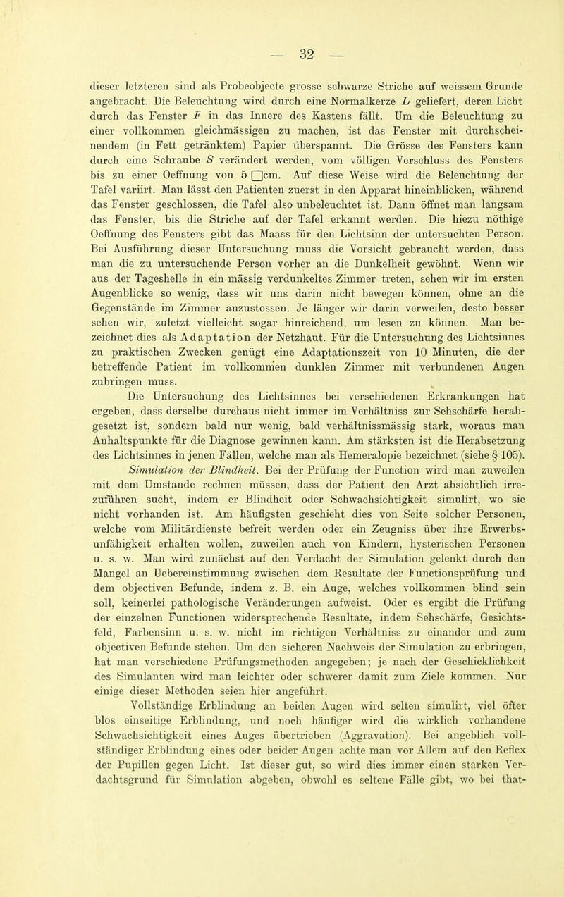 dieser letztereii sind als Probeobjecte grosse schwarze Striche auf weissem Grunde angebracht. Die Beleuchtung wird durch eine Normalkerze L geliefert, deren Licbt durch das Fenster I in das Innere des Kastens fallt. Um die Beleuchtung zu einer vollkommen gleichmassigen zu machen, ist das Fenster mit durchschei- nendem (in Fett getranktem) Papier iiberspannt. Die Grosse des Fensters kann durch eine Schraube <S verandert werden, vom volligen Verschluss des Fensters bis zu einer Oeffnung von 5 Qcm. Auf diese Weise wird die Beleuchtung der Tafel variirt. Man lasst den Patienten zuerst in den Apparat hineinblicken, wiihrend das Fenster geschlossen, die Tafel also unbeleuchtet ist. Dann offnet man langsam das Fenster, bis die Striche auf der Tafel erkannt werden. Die hiezu. nothige Oeffnung des Fensters gibt das Maass fiir den Lichtsinn der untersuchten Person. Bei Ausfiihrung dieser Dntersuchung muss die Vorsicht gebraucht werden, dass man die zu untersuchende Person vorher an die Dunkelheit gewohnt. Wenn wir aus der Tageshelle in ein massig verdunkeltes Zimmer treten, sehen wir im ersten Augenblicke so wenig, dass wir uns darin nicht bewegen konnen, ohne an die Gegenstande im Zimmer anzustossen. Je langer wir darin verweilen, desto besser sehen wir, zuletzt vielleicht sogar hinreichend, um lesen zu konnen. Man be- zeichnet dies als Adaptation der Netzhaut. Fiir die Untersuchung des Lichtsinnes zu praktischen Zwecken geniigt eine Adaptationszeit von 10 Minuten, die der betreffende Patient im vollkomnien dunklen Zimmer mit verbundenen Augen zubringen muss. Die Untersuchung des Lichtsinnes bei verschiedenen Erkrankungen hat ergeben, dass derselbe durchaus nicht immer im Verhaltniss zur Sehscharfe herab- gesetzt ist, sondern bald nur wenig, bald verhiiltnissmassig stark, woraus man Anhaltspunkte fiir die Diagnose gewinnen kann. Am starksten ist die Herabsetzung des Lichtsinnes in jenen Fallen, welche man als Hemeralopie bezeichnet (siehe § 105). Simulation der Blindheit. Bei der Priifung der Function wird man zuweilen mit dem Umstande rechnen miissen, dass der Patient den Arzt absichtlich irre- zufiihren sucht, indem er Blindheit oder Schwachsichtigkeit simulirt, wo sie nicht vorhanden ist. Am haufigsten geschieht dies von Seite solcher Personcn, welche vom Militardienste befreit werden oder ein Zeugniss iiber ihre Erwerbs- unfahigkeit erhalten wollen, zuweilen auch von Kindern, hysterischen Personen u. s. w. Man wird zunachst auf den Verdacht der Simulation gelenkt durch den Mangel an Uebereinstimmung zwischen dem Resultate der Functionspriifung und dem objectiven Befunde, indem z. B. ein Auge, welches vollkommen blind sein soli, keinerlei pathologische Veranderungen aufweist. Oder es ergibt die Priifung der einzelnen Functionen widersprechende Resultate, indem Sehscharfe, Gesichts- feld, Farbensinn u. s. w. nicht im richtigen Verhaltniss zu einander und zum objectiven Befunde stehen. Um den sicheren Nachweis der Simulation zu erbringen, hat man verschiedene Priifungsmethoden angegeben; je nach der Geschicklichkeit des Simulanten wird man leichter oder schwerer damit zum Ziele kommen. Nur einige dieser Methoden seien hier angefiihrt. Vollstandige Erblindung an beiden Augen wird selten simulirt, viel ofter bios einseitige Erblindung, und noch haufiger wird die wirklich vorhandene Schwachsichtigkeit eines Auges iibertrieben (Aggravation). Bei angeblich voll- standiger Erblindung eines oder beider Augen achte man vor Allem auf den Reflex der Pupillen gegen Licht. Ist dieser gut, so wird dies immer einen starken Ver- dachtsgrund fiir Simulation abgeben, obwohl es seltene Falle gibt, wo bei that-