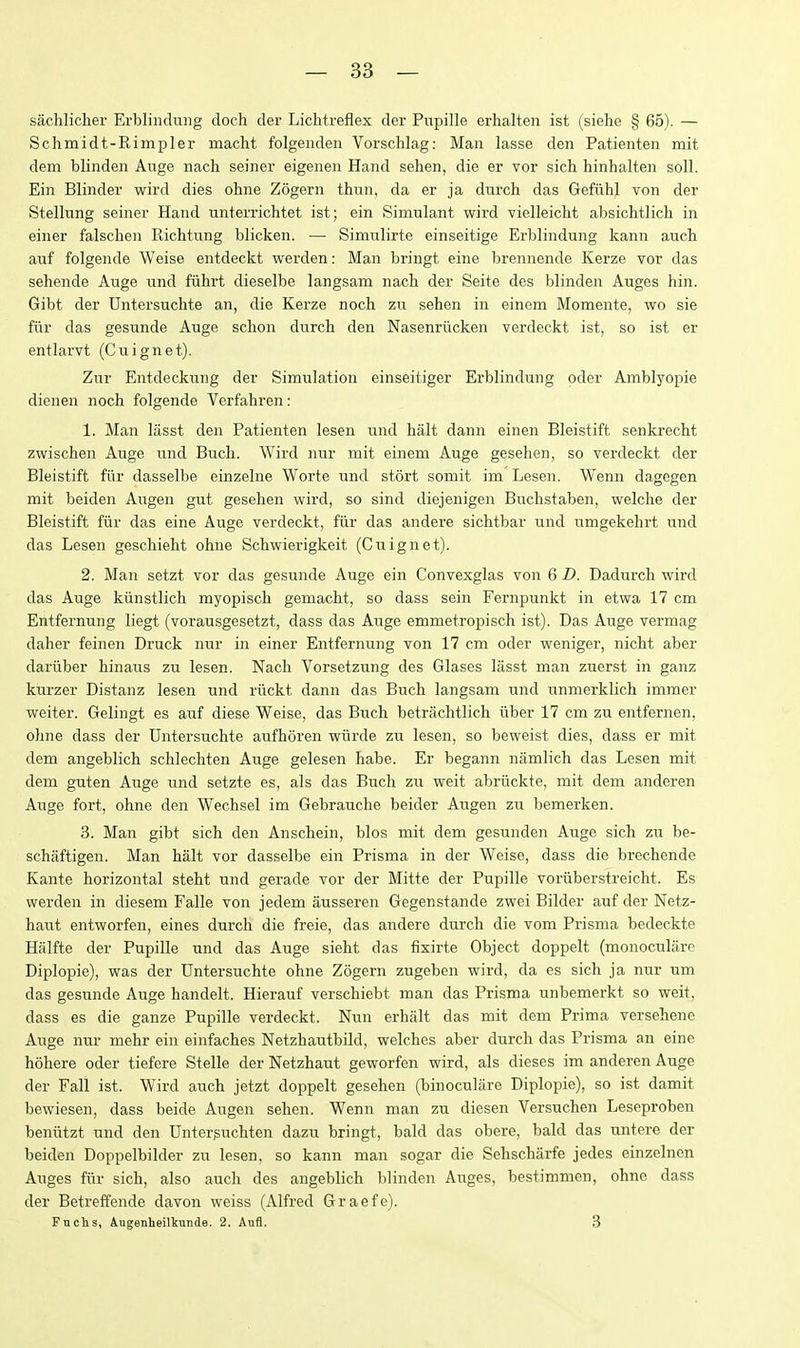 sachlicher Erblindmig doch der Lichtreflex der Pupille erhalten ist (siehe § 65). — Schmidt-Rimpler macht folgenden Vorschlag: Man lasse den Patienten mit dem blinden Auge nach seiner eigenen Hand sehen, die er vor sich hinhalten soil. Ein Blinder wird dies ohne Zogern thun, da er ja durch das Gefiihl von der Stellung seiner Hand unterrichtet ist; ein Simulant wird vielleicht absichtlich in einer falschen Richtiing blicken. — Simulirte einseitige Erblindung kann auch auf folgende Weise entdeckt werden: Man bringt eine brennende Kerze vor das sehende Auge und fiihrt dieselbe langsam nacb der Seite des blinden Auges bin. Gibt der Untersuchte an, die Kerze noch zix sehen in einem Momente, wo sie fiir das gesunde Auge schon durch den Nasenriicken verdeckt ist, so ist er entlarvt (Cuignet). Zur Entdeckung der Simulation einseitiger Erblindung oder Amblyopie dienen noch folgende Verfahren: 1. Man lasst den Patienten lesen und halt dann einen Bleistift senkrec.ht zwischeu Auge und Buch. Wird nur mit einem Auge gesehen, so verdeckt der Bleistift fiir dasselbe einzelne Worte und stort somit im Lesen. Wenn dagegen mit beiden Augen gut gesehen wird, so sind diejenigen Buchstaben, welche der Bleistift fiir das eine Auge verdeckt, fiir das andere sichtbar und umgekehrt und das Lesen geschieht ohne Schwierigkeit (Cuignet). 2. Man setzt vor das gesunde Auge ein Convexglas von 6 D. Dadurch wird das Auge kiinstlich myopisch gemacht, so dass sein Fernpunkt in etwa 17 cm Entfernung liegt (vorausgesetzt, dass das Auge emmetropisch ist). Das Auge vermag daher feinen Druck nur in einer Entfernung von 17 cm oder weniger, nicht aber dariiber hinaus zu lesen. Nach Vorsetzung des Glases lasst man zuerst in ganz kiTrzer Distanz lesen und riickt dann das Buch langsam und unmerklich immer weiter. Gelingt es auf diese Weise, das Buch betrachtlich iiber 17 cm zu entfernen, olme dass der Untersuchte aufhoren wiirde zu lesen, so beweist dies, dass er mit dem angeblich schlechten Auge gelesen habe. Er begann namlich das Lesen mit dem guten Auge und setzte es, als das Buch zir weit abriickte, mit dem anderen Auge fort, ohne den Wechsel im Gebrauche beider Augen zu bemerken. 3. Man gibt sich den Anschein, bios mit dem gesunden Auge sich zu be- schaftigen. Man halt vor dasselbe ein Prisma in der Weise, dass die brechende Kante horizontal steht und gerade vor der Mitte der Pupille voriiberstreicht. Es werden in diesem Falle von jedem ausseren Gegenstande zwei Bilder auf der Netz- haut entworfen, eines durch die freie, das andere durch die vom Prisma bedeckte Hiilfte der Pupille und das Auge sieht das fixirte Object doppelt (monocularc Diplopie), was der Untersuchte ohne Zogern zugeben wird, da es sich ja nur um das gesunde Auge handelt. Hierauf verschiebt man das Prisma unbemerkt so weit, dass es die ganze Pupille verdeckt. Nun erhalt das mit dem Prima versehene Auge nur mehr ein einfaches Netzhautbild, welches aber durch das Prisma an eine hohere oder tiefere Stelle der Netzhaut geworfen wird, als dieses im anderen Auge der Fall ist. Wird auch jetzt doppelt gesehen (binoculare Diplopie), so ist damit bewiesen, dass beide Augen sehen. Wenn man zu diesen Versuchen Leseproben beniitzt und den Unterguchten dazu bringt, bald das obere, bald das untere der beiden Doppelbilder zu lesen, so kann man sogar die Sehscharfe jedes einzelnen Auges fiir sich, also auch des angeblich blinden Auges, bestimmen, ohne dass der Betreffende davon weiss (Alfred Graefe). Fnclis, Augenheiltunde. 2. Aufl. 3