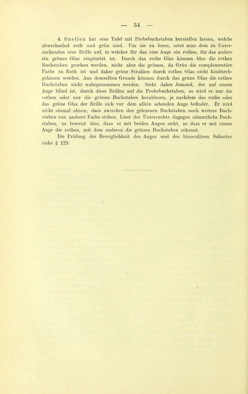 4. Snellen hat eine Tafel mit Probebuchstaben herstellen lassen, welclie abwechselnd roth und griin sind. Dm sie zn lesen, setzt man dem zu Unter- suchenden eine Brille auf, in welcher fiir das eine Auge ein rothes, fiir das andere ein griines Glas eingesetzt ist. Durch das rothe Glas konnen bios die rothen Buchstaben gesehen werden, nicht aber die grlinen, da Griin die complementare Farbe zu Roth ist und daher griine Strahlen durch rothes Glas nicht hindurch- gelassen werden. Aus demselben Grunde konnen durch das griine Glas die rothen Buchstaben nicht wahrgenommen werden. Sieht daher Jemand, der auf einem Auge blind ist, durch diese Brillen auf die Probebuchstaben, so wird er nur die rothen oder nur die griinen Buchstaben herablesen, je nachdem das rothe oder das griine Glas der Brille sich vor dem allein sehenden Auge befindet. Er wird nicht einmal ahnen, dass zwischen den gelesenen Buchstaben noch weitere Buch- staben von anderer Farbe stehen. Liest der Dntersuchte dagegen sammtliche Buch- staben, so beweist dies, dass er mit beiden Augen sieht, so dass er mit einem Auge die rothen, mit dem anderen die griinen Buchstaben erkennt. Die Priifung der Beweglichkeit des Auges und des binocularen Sehactes siehe § 123.