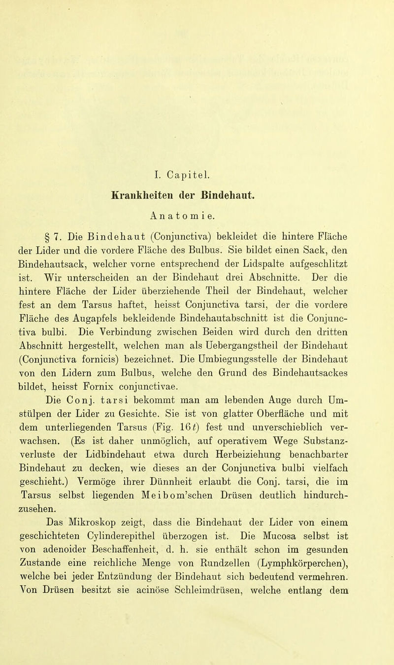 I. Capitel. Krankheiten tier Bindehaut. A n a t 0 m i e. § 7. Die Bindehaut (Conjunctiva) bekleidet die hintere Flache der Lider und die vordere Flache des Bulbus. Sie bildet einen Sack, den Bindehautsack, welcher vorne entsprechend der Lidspalte aufgeschlitzt ist. Wir unterscheiden an der Bindehaut drei Abschnitte. Der die hintere Flache der Lider iiberziehende Theil der Bindehaut, welcher fest an dem Tarsus haftet, heisst Conjunctiva tarsi, der die vordere Flache des Augapfels bekleidende Bindehautabschnitt ist die Conjunc- tiva bulbi. Die Verbindung zwischen Beiden wird durch den dritten Abschnitt hergestellt, welchen man als Uebergangstheil der Bindehaut (Conjunctiva fornicis) bezeichnet. Die Umbiegungsstelle der Bindehaut von den Lidern zum Bulbus, welche den Grund des Bindehautsackes bildet, heisst Fornix conjunctivae. Die Conj. tarsi bekommt man am lebenden Auge durch Um- stulpen der Lider zu Gesichte. Sie ist von glatter Oberflache und mit dem unterliegenden Tarsus (Fig. 16^) fest und unverschieblich ver- wachsen. (Es ist daher unmoglich, auf operativem Wege Substanz- verluste der Lidbindehaut etwa durch Herbeiziehung benachbarter Bindehaut zu decken, wie dieses an der Conjunctiva bulbi vielfach geschieht.) Vermoge ihrer Diinnheit erlaubt die Conj. tarsi, die im Tarsus selbst liegenden Meibom'schen Driisen deutlich hindurch- zusehen. Das Mikroskop zeigt, dass die Bindehaut der Lider von einem geschichteten Cylinderepithel iiberzogen ist. Die Mucosa selbst ist von adenoider Beschaffenheit, d. h. sie enthalt schon im gesunden Zustande eine reichliche Menge von Rundzellen (Lymphkorperchen), welche bei jeder Entziindung der Bindehaut sich bedeutend vermehren. Von Driisen besitzt sie acinose Schleimdriisen, welche entlang dem