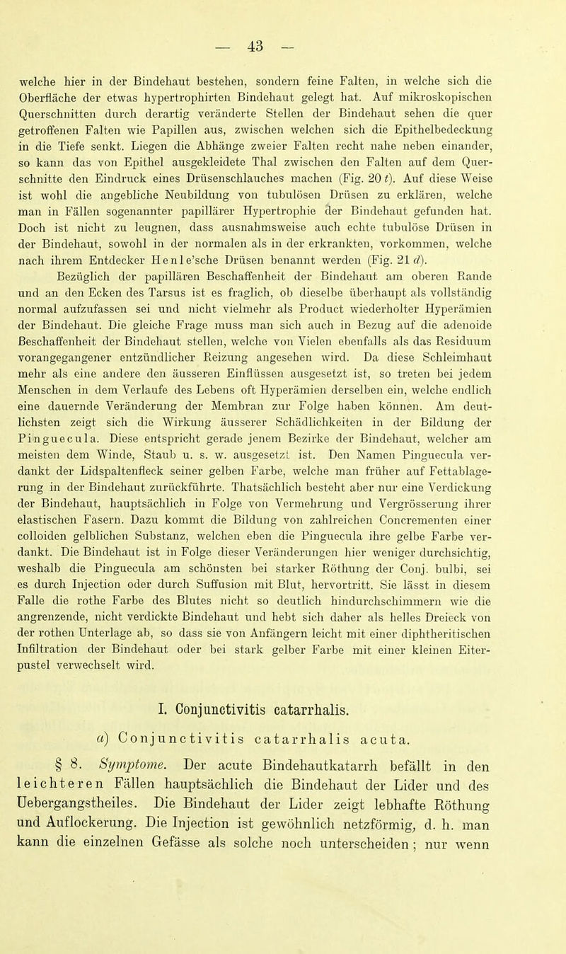 welche hier in der Bindehaut bestehen, sondern feine Falteii, in welche sich die Oberflache der etwas hypertrophirten Bindehaut gelegt hat. Auf miki'oskopischen Querschnitten dui'ch derartig veranderte Stellen der Bindehaut sehen die quer getroffenen Falten wie Papillen aus, zwischen welchen sich die Epithelbedeckung in die Tiefe senkt. Liegen die Abhange zweier Falten recht nahe neben einander, so kann das von Epithel ausgekleidete Thai zwischen den Falten auf dem Quer- schnitte den Eindruck eines Driisenschlauches machen (Fig. 20 t). Auf diese Weise ist wohl die angebliche Neubildung von tubulosen Driisen zu erkliiren, welche man in Fallen sogenannter papillarer Hypertrophie der Bindehaut gefunden hat. Doch ist nicht zu leugnen, dass ausnahmsweise auch echte tubulose Driisen in der Bindehaut, sowohl in der normalen als in der erkrankten, vorkommen, welche nach ihrem Entdecker Henle'sche Driisen benannt werden (Fig. 21 rf). Beziiglich der papillaren Beschaffenheit der Bindehaiit am oberen Rande und an den Ecken des Tarsus ist es fraglich, ob dieselbe iibeihaupt als vollstandig normal aufzufassen sei und nicht vielmehr als Product wiederholter Hyperamien der Bindehaut. Die gleiche Frage muss man sich auch in Bezug auf die adenoide Beschaffenheit der Bindehaut stellen, welche von Vielen ebenfalls als das Residuum vorangegangener entziindlicher Reizung angesehen wird. Da diese Schleimhaut mehr als eine andere den iiusseren Einfliissen ausgesetzt ist, so treten bei jedem Menschen in dem Verlaufe des Lebens oft Hyperamien derselben ein, welche endlich eine dauernde Veranderung der Membran zur Folge haben konnen. Am deut- lichsten zeigt sich die Wirkung ausserer Schadlichkeiten in der Bildung der Pinguecula. Diese entspricht gerade jenem Bezirke der Bindehaut, welcher am meisten dem Winde, Staub u. s. w. ausgesetzl. ist. Den Namen Pinguecula ver- dankt der Lidspaltenfleck seiner gelben Farbe, welche man friiher auf Fettablage- rung in der Bindehaut zuriickfiihrte. Thatsachlich besteht aber nur eine Verdickung der Bindehaut, hauptsachlich in Folge von Vermehrung und Vergrossernng ihrer elastischen Fasern. Dazu kommt die Bildung von zahlreichen Concrementen einer colloiden gelblichen Substanz, welchen eben die Pinguecula ihre gelbe Farbe ver- dankt. Die Bindehaut ist in Folge dieser Veranderungen hier weniger durchsichtig, weshalb die Pinguecula am schonsten bei starker Rothung der Conj. bulbi, sei es durch Injection oder durch Suffusion mit Blut, hervortritt. Sie lasst in diescm Falle die rothe Farbe des Blutes nicht so deutlich hindurchschimmern wie die angrenzende, nicht verdickte Bindehaut und hebt sich daher als helles Dreieck von der rothen Unterlage ab, so dass sie von Anfringern leicht mit einer diphtheritischen Infiltration der Bindehaut oder bei stark gelber Farbe mit einer kleinen Eiter- pustel verwechselt wird. I. Conjunctivitis catarrhalis. a) Conjunctivitis catarrhalis acuta. § 8. Symptome. Der acute Bindeliautkatarrh befallt in den leicliteren Fallen hauptsachlich die Bindehaut der Lider und des Uebergangstheiles. Die Bindehaut der Lider zeigt lebhafte Rothung und Auflockerung. Die Injection ist gewohnlich netzformig, d. h. man kann die einzelnen Gefasse als solche noch unterseheiden ; nur Avenn