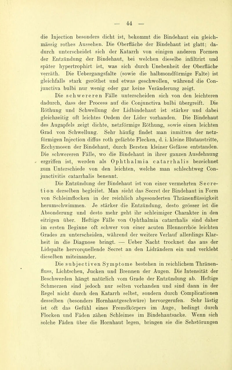 die Injection besonclers dicht ist, bekommt die Bindehaut ein gleich- massig rothes Aussehen. Die Oberflache der Bindehaut ist glatt; da- durch unterscheidet sich der Katarrh von einigen anderen Formen der Entzundung der Bindehaut, bei welchen dieselbe infiltrirt und spater hypertrophirt ist, was sich durch Unebenheit der Oberflache verrath. Die Uebergangsfalte (sowie die halbmondformige Falte) ist gleichfalls stark gerothet und etwas geschwollen, wahrend die Con- junctiva bulbi nur wenig oder gar keine Veranderung zeigt. Die schwereren Falle unterscheiden sich von den leichteren dadurch, dass der Process auf die Conjunctiva bulbi iibergreift. Die Rothung und Schwellung der Lidbindehaut ist starker und dabei gleichzeitig oft leichtes Oedem der Lider vorhanden. Die Bindehaut des Augapfels zeigt dichte, netzformige Rothung, sowie einen leichten Grad von Schwellung. Sehr haufig findet man inmitten der netz- formigen Injection diffus roth gefarbte Flecken, d. i. kleine Blutaustritte, Ecchymosen der Bindehaut, durch Bersten kleiner Gefasse entstanden. Die schwereren Falle, wo die Bindehaut in ihrer ganzen Ausdehnung * ergriffen ist, werden als Ophthalmia catarrhalis bezeichnet zum Unterschiede von den leichten, welche man schlechtweg Con- junctivitis catarrhalis benennt. Die Entzundung der Bindehaut ist von einer vermehrten Secre- tion derselben begleitet. Man sieht das Secret der Bindehaut in Form von Schleimflocken in der reichlich abgesonderten Thranenfliissigkeit herumschwimmen. Je starker die Entzundung, desto grosser ist die Absonderung und desto mehr geht ihr schleimiger Charakter in den eitrigen iiber. Heftige Falle von Ophthalmia catarrhalis sind daher im ersten Beginne oft schwer von einer acuten Blennorrhoe leichten Grades zu unterscheiden, wahrend der weitere Verlauf allerdings Klar- heit in die Diagnose bringt. — Ueber Nacht trocknet das aus der Lidspalte hervorquellende Secret an den Lidrandern ein und verklebt dieselben miteinander. Die subjectiven Symptome bestehen in reichlichem Thriinen- fluss, Lichtscheu, Jucken und Brennen der Augen. Die Intensitat der Beschwerden hangt natiirlich vom Grade der Entzundung ab. Heftige Schmerzen sind jedoch nur selten vorhanden und sind dann in der Regel nicht durch den Katarrh selbst, sondern durch Complicationen desselben (besonders Hornhautgeschwiire) hervorgerufen. Sehr lastig ist oft das Gefiihl eines Fremdkorpers im Auge, bedingt durch Flocken und Faden zahen Schleimes im Bindehautsacke. Wenn sich solche Faden iiber die Hornhaut legen, bringen sie die Sehstorungen