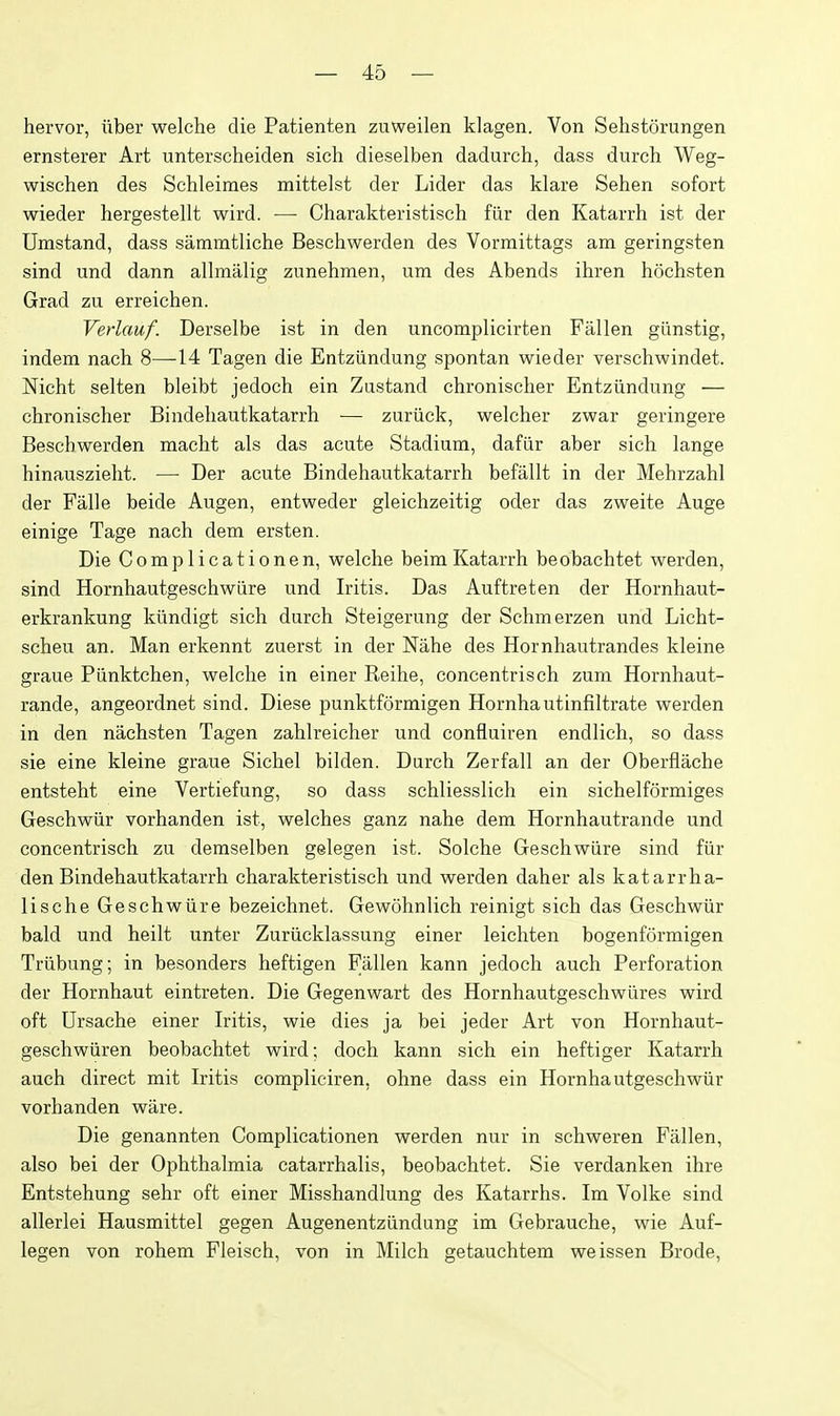 hervor, iiber welche die Patienten zuweilen klagen. Von Sehstorungen ernsterer Art unterscheiden sich dieselben dadurch, dass durch Weg- wischen des Schleimes mittelst der Lider das klare Sehen sofort wieder hergestellt wird. — Charakteristisch fiir den Katarrh ist der Umstand, dass saramtliche Besehwerden des Vormittags am geringsten sind und dann allmalig zunehmen, um des Abends ibren hochsten Grad zu erreichen. Verlauf. Derselbe ist in den uncomplicirten Fallen giinstig, indem nach 8—14 Tagen die Entziindung spontan wieder verschwindet. Nicht selten bleibt jedoch ein Zustand chronischer Entziindung — cbronischer Bindeliautkatarrh — zuriick, welcher zwar geringere Besehwerden macht als das acute Stadium, dafiir aber sich lange hinauszielit. — Der acute Bindehautkatarrh befallt in der Mehrzahl der Falle beide Augen, entweder gleichzeitig oder das zweite Auge einige Tage nach dem ersten. Die Complicationen, welche beim Katarrh beobachtet werden, sind Hornhautgeschwiire und Iritis. Das Auftreten der Hornhaut- erkrankung kiindigt sich durch Steigerung der Schmerzen und Licht- scheu an. Man erkennt zuerst in der Nahe des Hornhautrandes kleine graue Piinktchen, welche in einer Reilie, concentrisch zum Hornhaut- rande, angeordnet sind. Diese punktformigen Hornhautinfiltrate werden in den nachsten Tagen zahlreicher und confluiren endlich, so dass sie eine kleine graue Sichel bilden. Durch Zerfall an der Oberflache entsteht eine Vertiefung, so dass schliesslich ein sichelformiges Geschwiir vorhanden ist, welches ganz nahe dem Hornhautrande und concentrisch zu demselben gelegen ist. Solche Geschwiire sind fiir den Bindehautkatarrh charakteristisch und werden daher als katarrha- lische Geschwiire bezeichnet. Gewohnlich reinigt sich das Geschwiir bald und heilt unter Zuriicklassung einer leichten bogenformigen Triibung; in besonders heftigen Fallen kann jedoch auch Perforation der Hornhaut eintreten. Die Gegenwart des Hornhautgeschwixres wird oft Ursache einer Iritis, wie dies ja bei jeder Art von Hornhaut- geschwiiren beobachtet wird; doch kann sich ein heftiger Katarrh auch direct mit Iritis compliciren, ohne dass ein Hornhautgeschwiir vorhanden ware. Die genannten Complicationen werden nur in schweren Fallen, also bei der Ophthalmia catarrhalis, beobachtet. Sie verdanken ihre Entstehung sehr oft einer Misshandlung des Katarrhs. Im Volke sind allerlei Hausmittel gegen Augenentziindung im Gebrauche, wie Auf- legen von rohem Fleisch, von in Milch getauchtem weissen Erode,