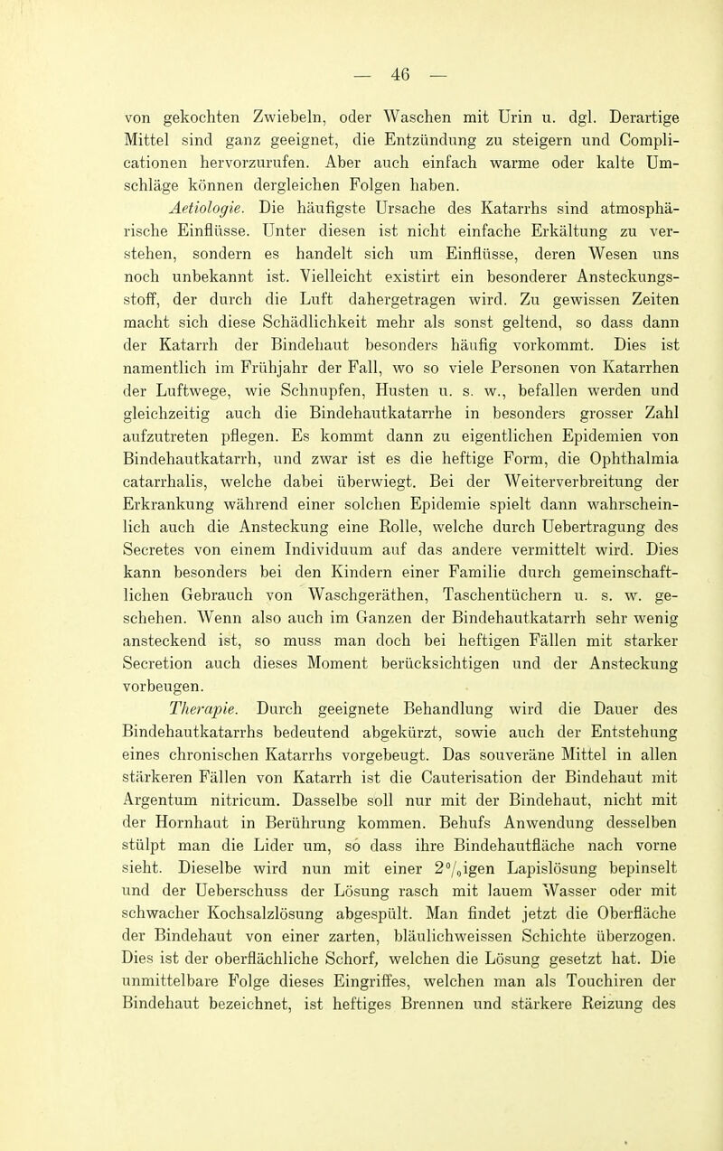 von gekochten Zwiebeln, oder Waschen mit Urin u. dgl. Derartige Mittel sind ganz geeignet, die Entziindung zu steigern und Compli- cationen hervorzurufen. Aber auch einfach warme oder kalte Um- schlage konnen dergleichen Folgen haben. Aetiologie. Die haufigste Ursache des Katarrhs sind atmospha- rische Einfliisse. Unter diesen ist nicht einfache Erkaltung zu ver- stehen, sondern es handelt sich urn Einfliisse, deren Wesen uns noch unbekannt ist. Vielleicht existirt ein besonderer Ansteckungs- stoff, der durch die Luft dahergetragen wird. Zu gewissen Zeiten macht sich diese Schadlichkeit mehr als sonst geltend, so dass dann der Katarrh der Bindehaut besonders haufig vorkommt. Dies ist namentlich im Friihjahr der Fall, wo so viele Personen von Katarrhen der Luftwege, wie Schnupfen, Husten u. s. vsr., befallen werden und gleichzeitig auch die Bindehautkatarrhe in besonders grosser Zahl aufzutreten pflegen. Es kommt dann zu eigentlichen Epidemien von Bindehautkatarrh, und zw^ar ist es die heftige Form, die Ophthalmia catarrhalis, welche dabei iiberwiegt. Bei der Weiterverbreitung der Erkrankung wahrend einer solchen Epidemie spielt dann w^ahrschein- lich auch die Ansteckung eine Rolle, welche durch Uebertragung des Secretes von einem Individuum auf das andere vermittelt wird. Dies kann besonders bei den Kindern einer Familie durch gemeinschaft- lichen Gebrauch von Waschgerathen, Taschentiichern u. s. w. ge- schehen. Wenn also auch im Ganzen der Bindehautkatarrh sehr wenig ansteckend ist, so muss man doch bei heftigen Fallen mit starker Secretion auch dieses Moment beriicksichtigen und der Ansteckung vorbeugen. Thempie. Durch geeignete Behandlung wird die Dauer des Bindehautkatarrhs bedeutend abgekiirzt, sowie auch der Entstehung eines chronischen Katarrhs vorgebeugt. Das souveriine Mittel in alien starkeren Fallen von Katarrh ist die Cauterisation der Bindehaut mit Argentum nitricum. Dasselbe soil nur mit der Bindehaut, nicht mit der Hornhaut in Beriihrung kommen. Behufs Anwendung desselben stiilpt man die Lider um, so dass ihre Bindehautfliiche nach vorne sieht. Dieselbe wird nun mit einer 2Voigen Lapislosung bepinselt und der Ueberschuss der Losung rasch mit lauem Wasser oder mit schwacher Kochsalzlosung abgespiilt. Man findet jetzt die Oberfliiche der Bindehaut von einer zarten, blaulichweissen Schichte iiberzogen. Dies ist der oberfliichliche Schorf, welchen die Losung gesetzt hat. Die unmittelbare Folge dieses EingrifFes, welchen man als Touchiren der Bindehaut bezeichnet, ist heftiges Brennen und starkere Reizung des