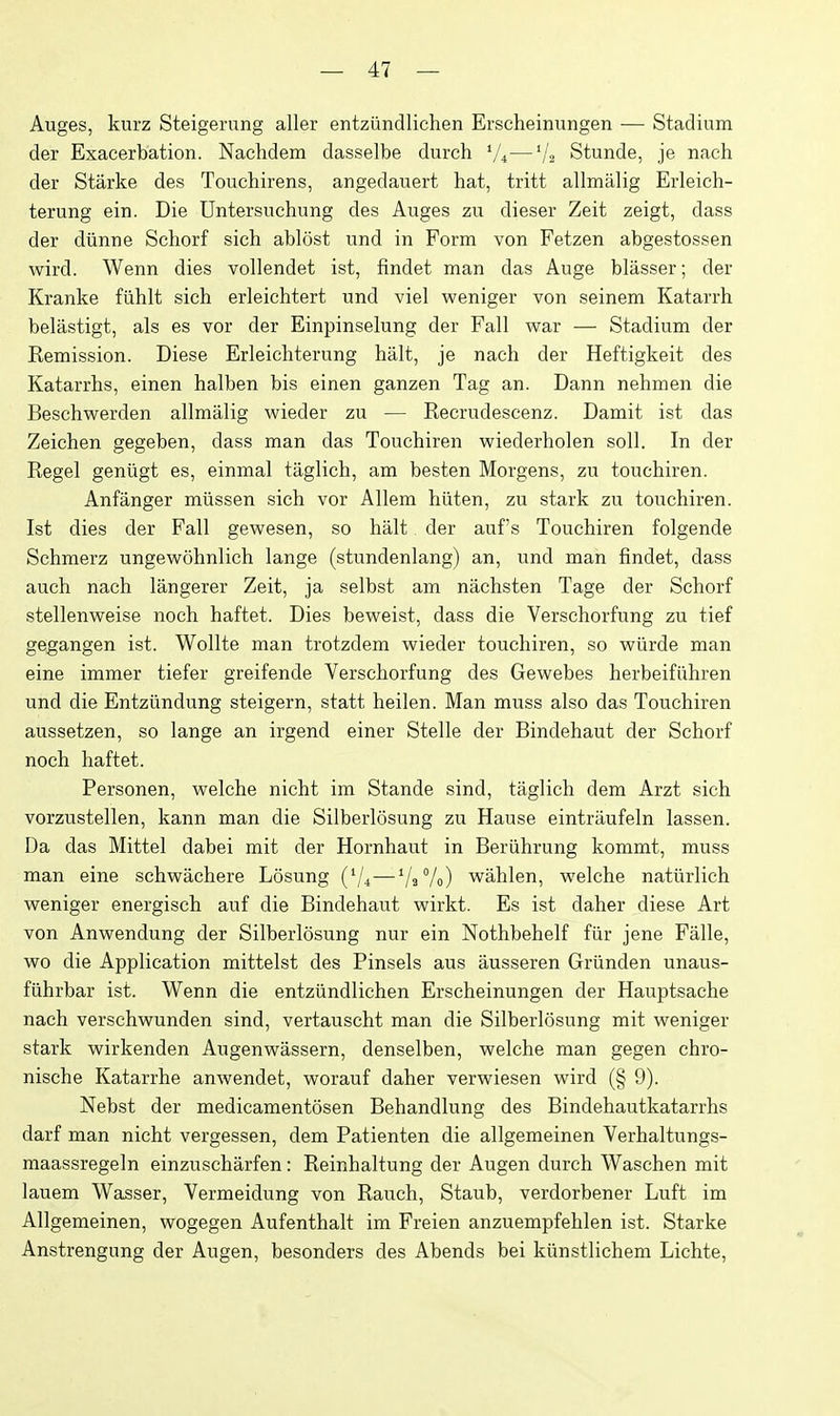 Auges, kurz Steigerung aller entziindlichen Erscheinungen — Stadium der Exacerbation. Nachdem dasselbe durch V4—'/2 Stunde, je nach der Starke des Touchirens, angedauert hat, tritt allmalig Erleich- terung ein. Die Untersuchung des Auges zu dieser Zeit zeigt, dass der diinne Schorf sich ablest und in Form von Fetzen abgestossen wird. Wenn dies vollendet ist, findet man das Auge blasser; der Kranke fiihlt sich erleichtert und viel weniger von seinem Katarrh belastigt, als es vor der Einpinselung der Fall war — Stadium der Kemission. Diese Erleichterung halt, je nach der Heftigkeit des Katarrhs, einen halben bis einen ganzen Tag an. Dann nehmen die Beschwerden allmalig wieder zu — Recrudescenz. Damit ist das Zeichen gegeben, dass man das Touchiren wiederholen soil. In der Kegel geniigt es, einmal taglich, am besten Morgens, zu touchiren. Anfanger miissen sich vor Allem hiiten, zu stark zu touchiren. Ist dies der Fall gewesen, so halt der auf's Touchiren folgende Schmerz ungewohnlich lange (stundenlang) an, und man findet, dass auch nach langerer Zeit, ja selbst am nachsten Tage der Schorf stellenweise noch haftet. Dies beweist, dass die Verschorfung zu tief gegangen ist. Wollte man trotzdem wieder touchiren, so wiirde man eine immer tiefer greifende Verschorfung des Gewebes herbeifiihren und die Entziindung steigern, statt heilen. Man muss also das Touchiren aussetzen, so lange an irgend einer Stelle der Bindehaut der Schorf noch haftet. Personen, welche nicht im Stande sind, taglich dem Arzt sich vorzustellen, kann man die Silberlosung zu Hause eintraufeln lassen. Da das Mittel dabei mit der Hornhaut in Beriihrung kommt, muss man eine schwachere Losung (V4—VaVo) wahlen, welche naturlich weniger energisch auf die Bindehaut wirkt. Es ist daher diese Art von Anwendung der Silberlosung nur ein Nothbehelf fiir jene Falle, wo die Application mittelst des Pinsels aus ausseren Griinden unaus- fiihrbar ist. Wenn die entziindlichen Erscheinungen der Hauptsache nach verschwunden sind, vertauscht man die Silberlosung mit weniger stark wirkenden Augenwassern, denselben, welche man gegen ehro- nische Katarrhe anwendet, worauf daher verwiesen wird (§ 9). Nebst der medicamentosen Behandlung des Bindehautkatarrhs darf man nicht vergessen, dem Patienten die allgemeinen Verhaltungs- maassregeln einzuscharfen : Reinhaltung der Augen durch Waschen mit lauem Wasser, Vermeidung von Rauch, Staub, verdorbener Luft im Allgemeinen, wogegen Aufenthalt im Freien anzuempfehlen ist. Starke Anstrengung der Augen, besonders des Abends bei kiinstlichem Lichte,