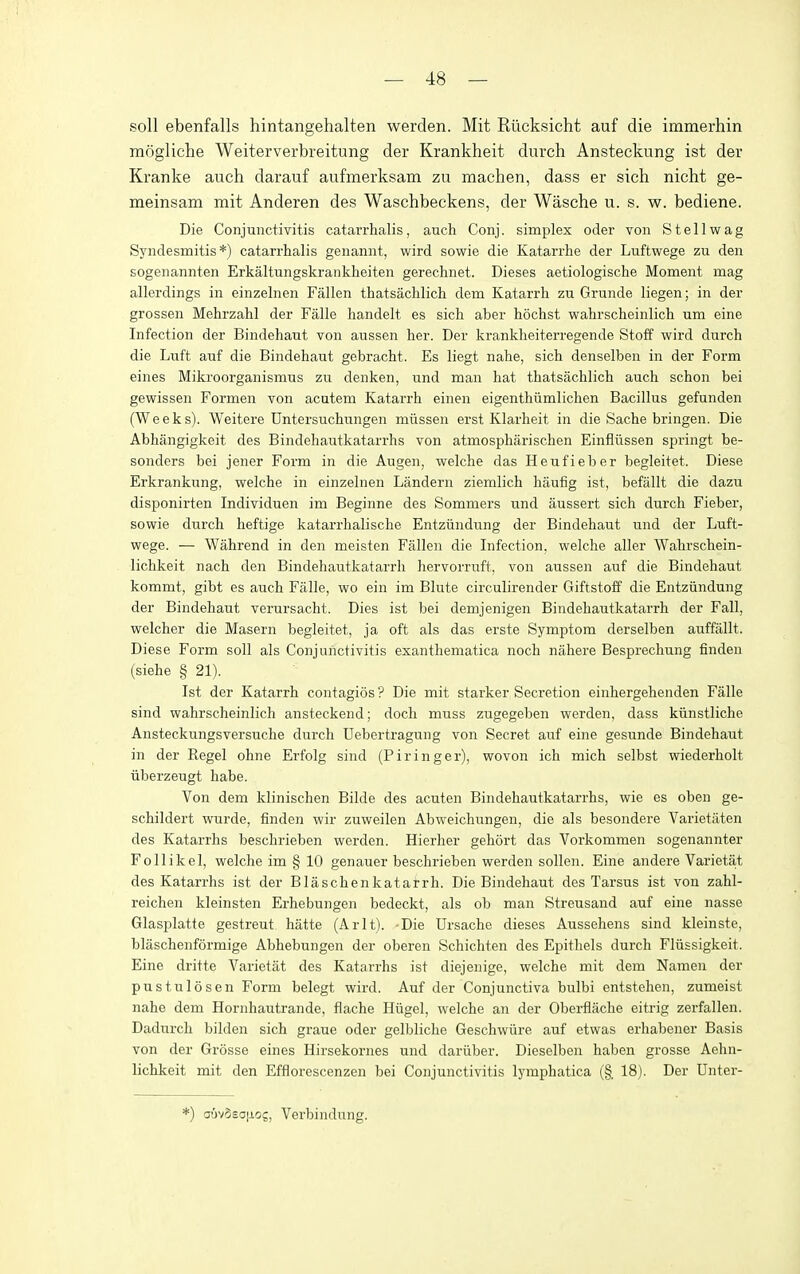 soil ebenfalls hintangehalten werden. Mit Riicksicht auf die immerhin mogliche Weiterverbreitung der Krankheit durch Ansteckung ist der Kranke auch darauf aufmerksam zu raachen, dass er sich nicht ge- meinsam mit Anderen des Waschbeckens, der Wasche u. s. w. bediene. Die Conjunctivitis catarrhalis, auch Conj. simplex oder von St ell wag Syndesmitis *) catarrhalis genannt, wird sowie die Katarrhe der Luftwege zu den sogenannten Erkaltungskrankheiten gerechnet. Dieses aetiologische Moment mag allerdings in einzelnen Fallen thatsachlich dem Katarrh zu Grunde liegen; in der grossen Mehrzahl der Falle handelt es sich aber hochst wahrscheinlich um eine Infection der Bindehaut von aussen her. Der krankheiterregende Stoff wird durch die Luft auf die Bindehaut gebracht. Es liegt nahe, sich denselben in der Form eines Mikroorganismus zu denken, und man hat thatsachlich auch schon bei gewissen Formen von acutem Katarrh einen eigenthiimlichen Bacillus gefunden (Weeks). Weitere Untersuchiingen miissen erst Klarheit in die Sache bringen. Die Abhangigkeit des Bindehautkatarrhs von atmospharischen Einfliissen springt be- sonders bei jener Form in die Augen, welche das Heiifieber begleitet. Diese Erkrankung, welche in einzelnen Landern ziemlich haufig ist, befallt die dazu disponirten Individuen im Beginne des Sommers und iiussert sich durch Fieber, sowie durch heftige katarrhalische Entziindung der Bindehaut und der Luft- wege. — Wahrend in den meisten Fallen die Infection, welche aller Wahrschein- lichkeit nach den Bindehautkatarrh hervorruft, von aussen auf die Bindehaut kommt, gibt es auch Falle, wo ein im Blute circulirender Giftstoff die Entziindung der Bindehaut verursacht. Dies ist bei demjenigen Bindehautkatarrh der Fall, welcher die Maseru begleitet, ja oft als das erste Symptom derselben auffallt. Diese Form soil als Conjunctivitis exanthematica noch nahere Besprechung finden (siehe § 21). Ist der Katarrh contagios ? Die mit starker Secretion einhergehenden Falls sind wahrscheinlich ansteckend; doch muss zugegeben werden, dass kiinstliche Ansteckungsversuche durch Uebertragung von Secret auf eine gesunde Bindehaut in der Kegel ohne Erfolg sind (Piringer), wovon ich mich selbst wiederholt iiberzeugt habe. Von dem klinischen Bilde des acuten Bindehautkatarrhs, wie es oben ge- schildert wurde, finden wir zuweilen Abweichungen, die als besondere Varietaten des Katarrhs beschrieben werden. Hierher gehort das Vorkommen sogenannter Follikel, welche im § 10 genauer beschrieben werden sollen. Eine andere Varietat des Katarrhs ist der Blaschenkatarrh. Die Bindehaut des Tarsus ist von zahl- reichen kleinsten Erhebungen bedeckt, als ob man Streusand auf eine nasse Glasplatte gestreut hatte (Arlt). -Die Ursache dieses Aussehens sind kleinste, blaschenformige Abhebungen der oberen Schichten des Epithels durch Fliissigkeit. Eine dritte Varietat des Katarrhs ist diejenige, welche mit dem Namen der pustulosen Form belegt wird. Auf der Conjunctiva bulbi entstehen, zumeist nahe dem Hornhautrande, flache Hugel, welche an der Oberflache eitrig zerfallen. Dadurch bilden sich graue oder gelljliche Geschwiire auf etwas erhabener Basis von der Grosse eines Hirsekornes und dariiber. Dieselben haben grosse Aehn- lichkeit mit den Efflorescenzen bei Conjunctivitis lymphatica (§. 18). Der Unter- *) a6v5so[xog, Verbindung.