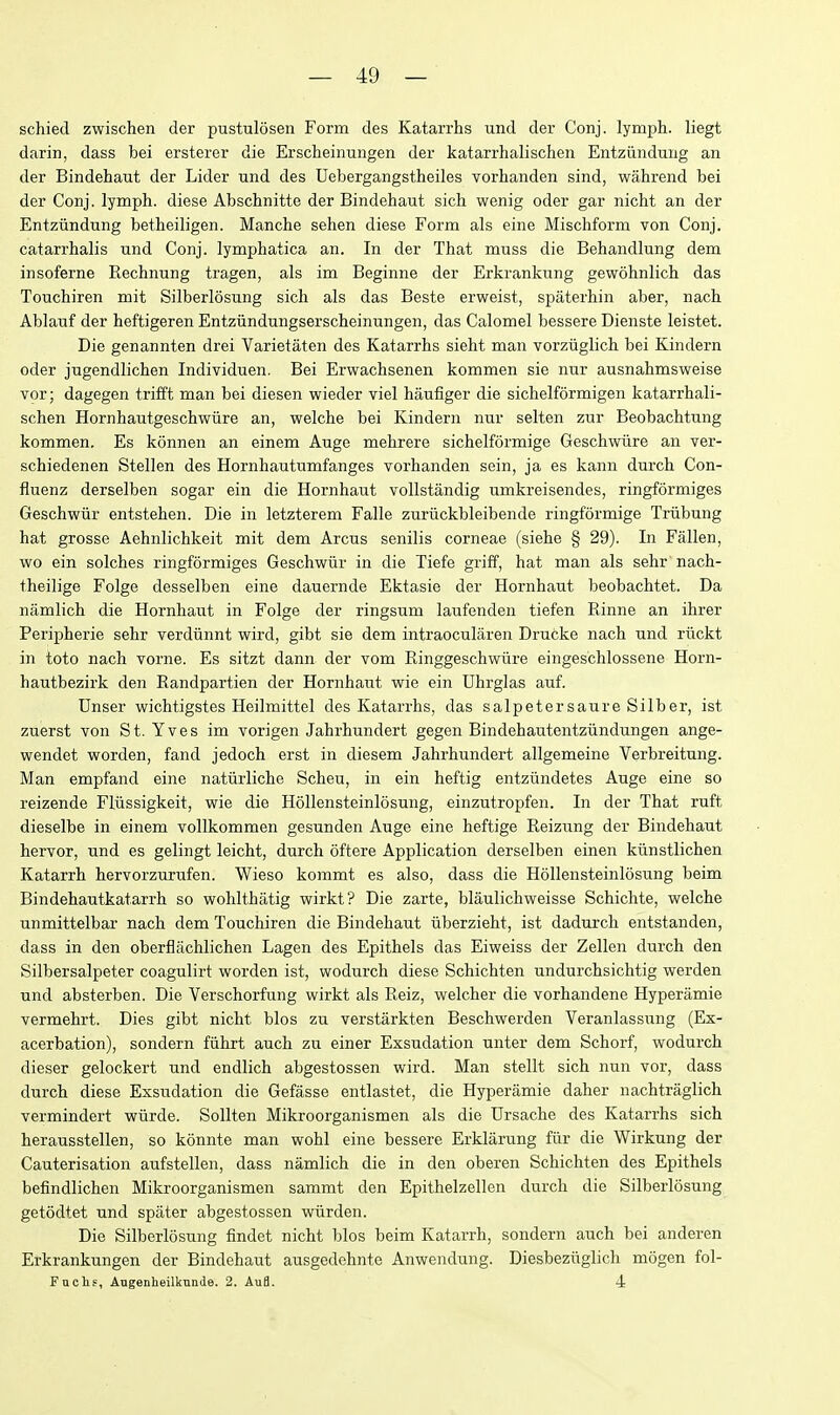 schied zwischen der pustulosen Form des Katarrhs und der Conj. lymph, liegt darin, dass bei ersterer die Erscheinungen der katarrhalischen Entziiiiduug an der Bindehaut der Lider und des Uebergangstheiles vorhanden sind, wahrend bei der Conj. lymph, diese Abschnitte der Bindehaut sich wenig oder gar nicht an der Entziindung betheiligen. Manche sehen diese Form als eine Mischform von Conj. catarrhalis und Conj. lymphatica an. In der That muss die Behandlung dem insoferne Rechnung tragen, als im Beginne der Erkrankiing gewohnlich das Touchiren mit Silberlosung sich als das Beste erweist, spiiterhin aber, nach Ablauf der heftigeren Entziindungserscheinungen, das Calomel bessere Dienste leistet. Die genannten drei Varietaten des Katarrhs sieht man vorziiglich bei Kindern oder jugendlichen Individuen. Bei Erwachsenen kommen sie nur ausnahmsweise vor; dagegen trifft man bei diesen wieder viel haufiger die sichelformigen katarrhali- schen Hornhautgeschwiire an, welche bei Kindern nur selten zur Beobachtung kommen, Es konnen an einem Auge mehrere sichelformige Geschwiire an ver- schiedenen Stellen des Hornhautumfanges vorhanden sein, ja es kann durch Con- fluenz derselben sogar ein die Hornhaut vollstandig umkreisendes, ringformiges Geschwiir entstehen. Die in letzterem Falle zuriickbleibende ringformige Triibung hat grosse Aehnlichkeit mit dem Arcus senilis corneae (siehe § 29). In Fallen, wo ein solches ringformiges Geschwiir in die Tiefe griff, hat man als sehr nach- theilige Folge desselben eine dauernde Ektasie der Hornhaut beobachtet. Da namlich die Hornhaiit in Folge der ringsum laufenden tiefen Rinne an ihrer Peripherie sehr verdiinnt wird, gibt sie dem intraocularen Drucke nach und rilckt in toto nach vorne. Es sitzt dann der vom Ringgeschwiire eingeschlossene Horn- hautbezirk den Randpartien der Hornhaut wie ein Uhrglas auf. Unser wichtigstes Heilmittel des Katarrhs, das salpetersaure Silber, ist zuerst von St. Yves im vorigen Jahrhundert gegen Bindehautentziindungen ange- wendet worden, fand jedoch erst in diesem Jahrhundert allgemeine Verbreitung. Man empfand eine natiirliche Scheu, in ein heftig entziindetes Auge eine so reizende Fliissigkeit, wie die Hollensteinlosung, einzutropfen. In der That ruft dieselbe in einem vollkommen gesunden Auge eine heftige Reizung der Bindehaut hervor, und es gelingt leicht, durch oftere Application derselben einen kiinstlichen Katarrh hervorzurufen. Wieso kommt es also, dass die Hollensteinlosung beim Bindehautkatarrh so wohlthatig wirkt? Die zarte, blaulichweisse Schichte, welche unmittelbar nach dem Touchiren die Bindehaut iiberzieht, ist dadurch entstanden, dass in den oberflachlichen Lagen des Epithels das Eiweiss der Zellen durch den Silbersalpeter coagulirt worden ist, wodurch diese Schichten undurchsichtig werden und absterben. Die Verschorfung wirkt als Reiz, welcher die vorhandene Hyperamie vermehrt. Dies gibt nicht bios zu verstarkten Beschwerden Veranlassung (Ex- acerbation), sondern fiihrt auch zu einer Exsudation unter dem Schorf, wodurch dieser gelockert und endlich abgestossen wird. Man stellt sich nun vor, dass durch diese Exsudation die Gefasse entlastet, die Hyperamie daher nachtraglich vermindert wiirde. Sollten Mikroorganismen als die Ursache des Katarrhs sich herausstellen, so konnte man wohl eine bessere Erklarung fizr die Wirkung der Cauterisation aufstellen, dass namlich die in den oberen Schichten des Epithels befindlichen Mikroorganismen sammt den Epithelzellen durch die Silberlosung getodtet und spiiter abgestossen wurden. Die Silberlosung findet nicht bios beim Katarrh, sondern auch bei anderen Erkrankungen der Bindehaut ausgedehnte Anwendung. Diesbeziiglich mogen fol- Fachf, Angenheilknnde. 2. Au8. 4