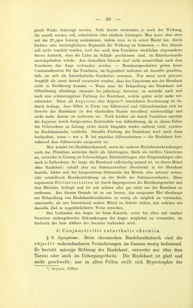 gende Winke belierzigt werden. Viele Aerzte verwenden je nach der Wirkung, die erzielt werden soil, schwacliere oder starkere Losungen. Man kann aber stets mit der 2/oigen Losung auskommen, indem man es in seiner Macht hat, durch leichtes oder eindringlicheres Bepinseln die Wirkung zn bemessen. — Des Abends soil niclit touchirt werden, weil das nach dem Touchiren reichlicher abgesonderte Secret dadurcb, dass die Lider im Schlafe geschlossen sind, im Bindehautsacke zuriickgehalten wiirde. Aus demselben Grunde darf nicht unmittelbar nach dem Touchiren das Auge verbunden werden. — Hornhaiitgeschwiire geben keine Contraindication fur das Touchiren, im Gegentheil indiciren sie dasselbe geradezu, falls sie sich als katarrhalische Geschwiire erweisen. Nur muss noch grossere Sorgfalt als sonst darauf verwendet werden, dass das Causticum mit der Hornhaut nicht in Beriihrung komme. — Wenn man die Behandlung der Bindehaut mit Silberlosung allzulange (monate- bis jahrelang) fortsetzt, so entsteht nach und nach eine schmutziggraue Farbung der Bindehaut, welche spater nicht mehr ver- schwindet. Diese als Argyrose oder Argyrie*) bezeichnete Ersclieinung ist da- durch bedingt, dass Silber in Form von Silberoxyd und Silberalbuminat sich im Gewebe der Bindehaut (in den elastischen Fasern derselben) niederschlagt und nicht mehr daraus zu eiitfernen ist. Noch leichter als durch Touchiren entsteht die Argyrose durch fortgesetztes Eintraufeln von Silberlosung, da in diesen Fallen der Ueberschuss an Losung nicht durch Abspiilen wieder entfernt wird, sondern im Bindehautsacke verbleibt. Dieselbe Farbung der Bindehaut wird auch dann beobachtet, wenn — wie z. B. bei manchen Silberarbeitern — die Bindehaut fort- wahrend dem Silberstaube ausgesetzt ist. Man wendet bei Bindehautkatarrh, sowie bei anderen Bindehauterkrankungen auch das Plumbum aceticum theils als Adstringens, theils als leichtes Causticum an, entweder in Losung zu Ueberschlagen, Eintraufelungen oder Einpinselungen oder auch in Salbenform. So lange die Hornhaut vollstandig normal ist, ist dieses Mittel ohne Nachtheil; sobald aber ein Substanzverlust (Geschwiir) in der Hornhaut besteht, bildet sich bei fortgesetztem Gebrauche des Mittels eine intensiv weisse, sehr entstellende Hornhauttriibung an der Stelle des Substanzverlustes. Diese sogenannte Bleiincrustation ist durch Impragnation des Hornhautgewebes mit dem Bleisalze bedingt und ist nur schwer oder gar nicht aus der Hornhaut zu entfernen. Aus diesem Grunde ist es am besten, das essigsaure Blei iiberhaupt zur Behandlung von Bindehautkrankheiten so wenig als moglich zu verwenden, umsomehr, als uns hinreichend andere Mittel zu Gebote stehen, mit welchen wir dasselbe Ziel in ungefahrlicherer Weise erreichen. Das Verbinden des Auges ist beim Katarrh, sowie bei alien mit starker Secretion einhergehenden Erkrankungen des Auges moglichst zu vermeiden, da hiedurch der freie Abfluss des Secretes verhindert wird. b) Conjunctivitis catarrhalis chronica. § 9. Symptome. Beim chronischen Bindehautkatarrh sind die objectiv wahrnehmbaren Veranderungen im Ganzen wenig bedeutend. Es besteht massige Rothung der Bindehaut, entweder nur iiber dem Tarsus oder auch im Uebergangstheile. Die Bindehaut ist glatt und nicht geschwellt; nur in alten Fallen stellt sich Hypertrophie der *) ap-fupo;, Silber.