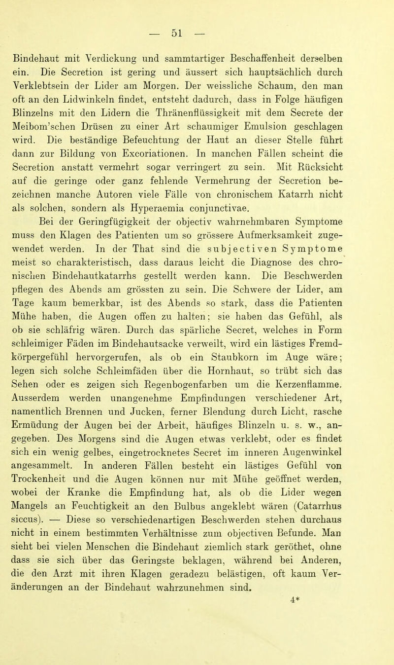 Bindehaut mit Verdickung und sammtartiger Beschaffenheit derselben ein. Die Secretion ist gering und iiussert sich hauptsachlich durch Verklebtsein der Lider am Morgen. Der weissliche Schaum, den man oft an den Lidwinkeln findet, entsteht dadurch, dass in Folge haufigen Blinzelns mit den Lidern die Thranenfliissigkeit mit dem Secrete der Meibom'schen Driisen zu einer Art schaumiger Emulsion geschlagen wird. Die bestandige Befeuchtung der Haut an dieser Stelle fiihrt dann zur Bildung von Excoriationen. In manchen Fallen scheint die Secretion anstatt vermehrt sogar verringert zu sein. Mit Riicksicht auf die geringe oder ganz fehlende Vermehrung der Secretion be- zeichnen manche Autoren viele Falle von chronischem Katarrh nicht als solchen, sondern als Hyperaemia conjunctivae. Bei der Geringfiigigkeit der objectiv wahrnehmbaren Symptome muss den Klagen des Patienten um so grossere Aufmerksamkeit zuge- wendet werden. In der That sind die subjectiven Symptome meist so charakteristiscli, dass daraus leicht die Diagnose des chro- nisclien Bindehautkatarrhs gestellt werden kann. Die Beschwerden pflegen des Abends am grossten zu sein. Die Schwere der Lider, am Tage kaum bemerkbar, ist des Abends so stark, dass die Patienten Miihe haben, die Augen ofFen zu halten; sie haben das Gefiihl, als ob sie schlafrig waren. Durch das sparliche Secret, vrelches in Form schleimiger Faden im Bindehautsacke verweilt, wird ein lastiges Fremd- korpergefiihl hervorgerufen, als ob ein Staubkorn im Auge ware; legen sich solche Schleimfaden iiber die Hornhaut, so triibt sich das Sehen oder es zeigen sich Regenbogenfarben um die Kerzenflamme. Ausserdem werden unangenehme Empfindungen verschiedener Art, namentlich Brennen und Jucken, ferner Blendung durch Licht, rasche Ermiidung der Augen bei der Arbeit, haufiges Blinzeln u. s. w., an- gegeben. Des Morgens sind die x\ugen etwas verklebt, oder es findet sich ein wenig gelbes, eingetrocknetes Secret im inneren Augenwinkel angesammelt. In anderen Fallen besteht ein lastiges Gefiihl von Trockenheit und die Augen konnen nur mit Miihe geoffnet werden, wobei der Kranke die Empfindung hat, als ob die Lider wegen Mangels an Feuchtigkeit an den Bulbus angeklebt waren (Catarrhus siccus). — Diese so verschiedenartigen Beschwerden stehen durchaus nicht in einem bestimmten Verhaltnisse zum objectiven Befunde. Man sieht bei vielen Menschen die Bindehaut ziemlich stark gerothet, ohne dass sie sich iiber das Geringste beklagen, wahrend bei Anderen, die den Arzt mit ihren Klagen geradezu belastigen, oft kaum Ver- anderungen an der Bindehaut wahrzunehmen sind. 4*