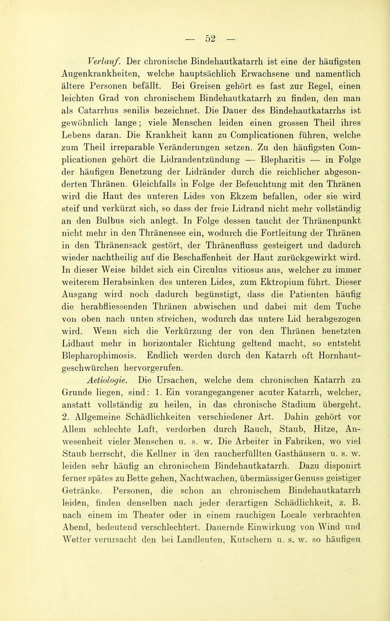 Verlauf. Der chronische Bindehautkatarrh ist eine der haufigsten Augenkrankheiten, welche hauptsiichlich Erwachsene und namentlich altere Personen befallt. Bei Greisen gehort es fast zur Regel, einen leichten Grad von chronischem Bindehautkatarrh zu finden, den man als Catarrhus senilis bezeichnet. Die Dauer des Bindehautkatarrhs ist gewohnlich lange; viele Menschen leiden einen grossen Theil ihres Lebens daran. Die Krankheit kann zu Complicationen fiihren, welche zum Theil irreparable Yeranderungen setzen. Zu den haufigsten Com- plicationen gehort die Lidrandentziindung — Blepharitis — in Folge der haufigen Benetzung der Lidrander durch die reichlicher abgeson- derten Thranen. Gleichfalls in Folge der Befeuchtung mit den Thranen wird die Haut des unteren Lides von Ekzem befallen, oder sie wird steif und verkiirzt sich, so dass der freie Lidrand nicht mehr vollstandig an den Bulbus sich anlegt. In Folge dessen taucht der Thranenpunkt nicht mehr in den Thranensee ein, wodurch die Fortleitung der Thranen in den Thranensack gestort, der Thranenfluss gesteigert und dadurch vsrieder nachtheilig auf die Beschaffenheit der Haut zuriickgewirkt wird. In dieser Weise bildet sich ein Circulus vitiosus aus, welcher zu immer weiterem Herabsinken des unteren Lides, zum Ektropium fiihrt. Dieser Ausgang wird noch dadurch begiinstigt, dass die Patienten haufig die herabfliessenden Thranen abwischen und dabei mit dem Tuche vou oben nach unten sfreichen, wodurch das untere Lid herabgezogen wird. Wenn sich die Verkiirzung der von den Thranen benetzten Lidhaut mehr in horizontaler Richtung geltend macht, so entsteht Blepharophimosis. Endlich werden durch den Katarrh oft Hornhaut- geschwiirchen hervorgerufen. Aetiologie. Die Ursachen, welche dem chronischen Katarrh zu Grunde liegen, sind: 1. Ein vorangegangener acuter Katarrh, welcher, anstatt vollstandig zu heilen, in das chronische Stadium iibergeht. 2. Allgemeine Schadlichkeiten verschiedener Art. Dahin gehort vor Allem schlechte Luft, verdorben durch Rauch, Staub, Hitze, An- wesenheit vieler Menschen u. s. w. Die Arbeiter in Fabriken, wo viel Staub herrscht, die Kellner in den raucherfiillten Gasthausern u. s. w. leiden sehr haufig an chronischem Bindehautkatarrh. Dazu disponirt ferner spates zu Bette gehen, Nachtwachen, iibermiissiger Genuss geistiger Getranke. Personen, die schon an chronischem Bindehautkatarrh leiden, finden denselben nach jeder derartigen Schadlichkeit, z. B. nach einem im Theater oder in einem rauchigen Locale verbrachten Abend, bedeutend verschlechtert. Dauernde Einwirkung von Wind und Wetter verursacht den bei Landleuten, Kutschern u. s. w. so haufigen