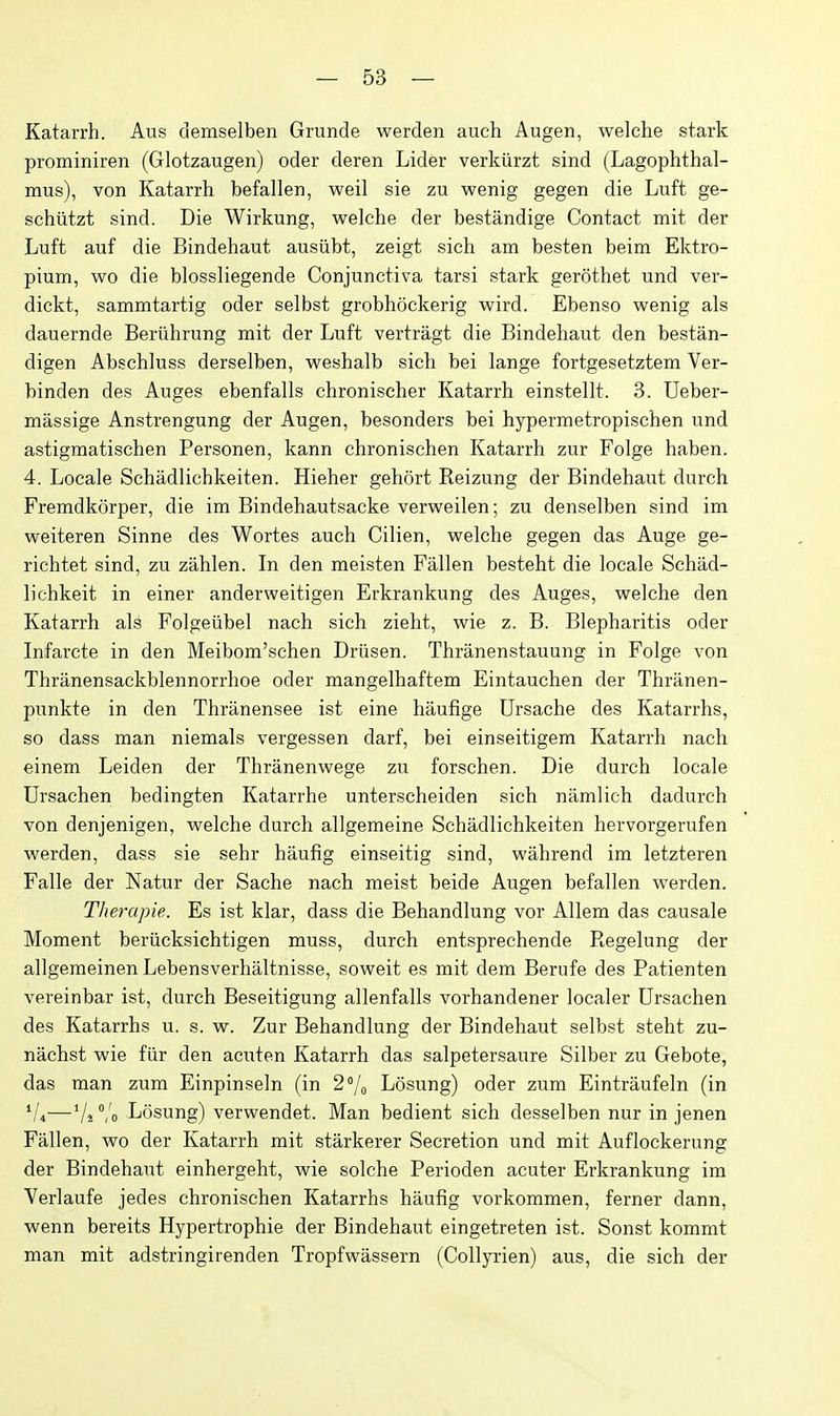 Katarrh. Aus demselben Grunde werden auch Augen, welche stark prominiren (Glotzaugen) oder deren Lider verkiirzt sind (Lagophthal- mus), von Katarrh befallen, weil sie zu wenig gegen die Luft ge- schiitzt sind. Die Wirkung, welche der bestandige Contact mit der Luft auf die Bindehaut ausiibt, zeigt sich am besten beim Ektro- pium, wo die blossliegende Conjunctiva tarsi stark gerothet und ver- dickt, sammtartig oder selbst grobhockerig wird. Ebenso wenig als dauernde Beriihrung mit der Luft vertragt die Bindehaut den bestan- digen Abschluss derselben, weshalb sich bei lange fortgesetztem Ver- binden des Auges ebenfalls chronischer Katarrh einstellt. 3. Ueber- massige Anstrengung der Augen, besonders bei hypermetropischen und astigraatischen Personen, kann chronischen Katarrh zur Folge haben. 4. Locale Schadlichkeiten. Hieher gehort Reizung der Bindehaut durch Fremdkorper, die im Bindehautsacke verweilen; zu denselben sind im weiteren Sinne des Wortes auch Cilien, welche gegen das Auge ge- richtet sind, zu zahlen. In den meisten Fallen besteht die locale Schad- lichkeit in einer anderweitigen Erkrankung des Auges, welche den Katarrh als Folgeiibel nach sich zieht, wie z. B. Blepharitis oder Infarcte in den Meibom'schen Driisen. Thranenstauung in Folge von Thranensackblennorrhoe oder mangelhaftem Eintauchen der Thranen- punkte in den Thranensee ist eine haufige Ursache des Katarrhs, so dass man niemals vergessen darf, bei einseitigem Katarrh nach einem Leiden der Thranenwege zu forschen. Die durch locale Ursachen bedingten Katarrhe unterscheiden sich namlich dadurch von denjenigen, welche durch allgemeine Schadlichkeiten hervorgerufen werden, dass sie sehr haufig einseitig sind, wahrend im letzteren Falle der Natur der Sache nach meist beide Augen befallen werden. Therapie. Es ist klar, dass die Behandlung vor Allem das causale Moment beriicksichtigen muss, durch entsprechende Regelung der allgemeinen Lebensverhaltnisse, soweit es mit dem Berufe des Patienten vereinbar ist, durch Beseitigung allenfalls vorhandener localer Ursachen des Katarrhs u. s. w. Zur Behandlung der Bindehaut selbst steht zu- niichst wie fiir den acuten Katarrh das salpetersaure Silber zu Gebote, das man zum Einpinseln (in 2''/o Losung) oder zum Eintraufeln (in V4—Vs Vo Losung) verwendet. Man bedient sich desselben nur in jenen Fallen, wo der Katarrh mit starkerer Secretion und mit Auflockerung der Bindehaut einhergeht, wie solche Perioden acuter Erkrankung im Verlaufe jedes chronischen Katarrhs haufig vorkommen, ferner dann, wenn bereits Hypertrophie der Bindehaut eingetreten ist. Sonst kommt man mit adstringirenden Tropfwassern (Collyrien) aus, die sich der