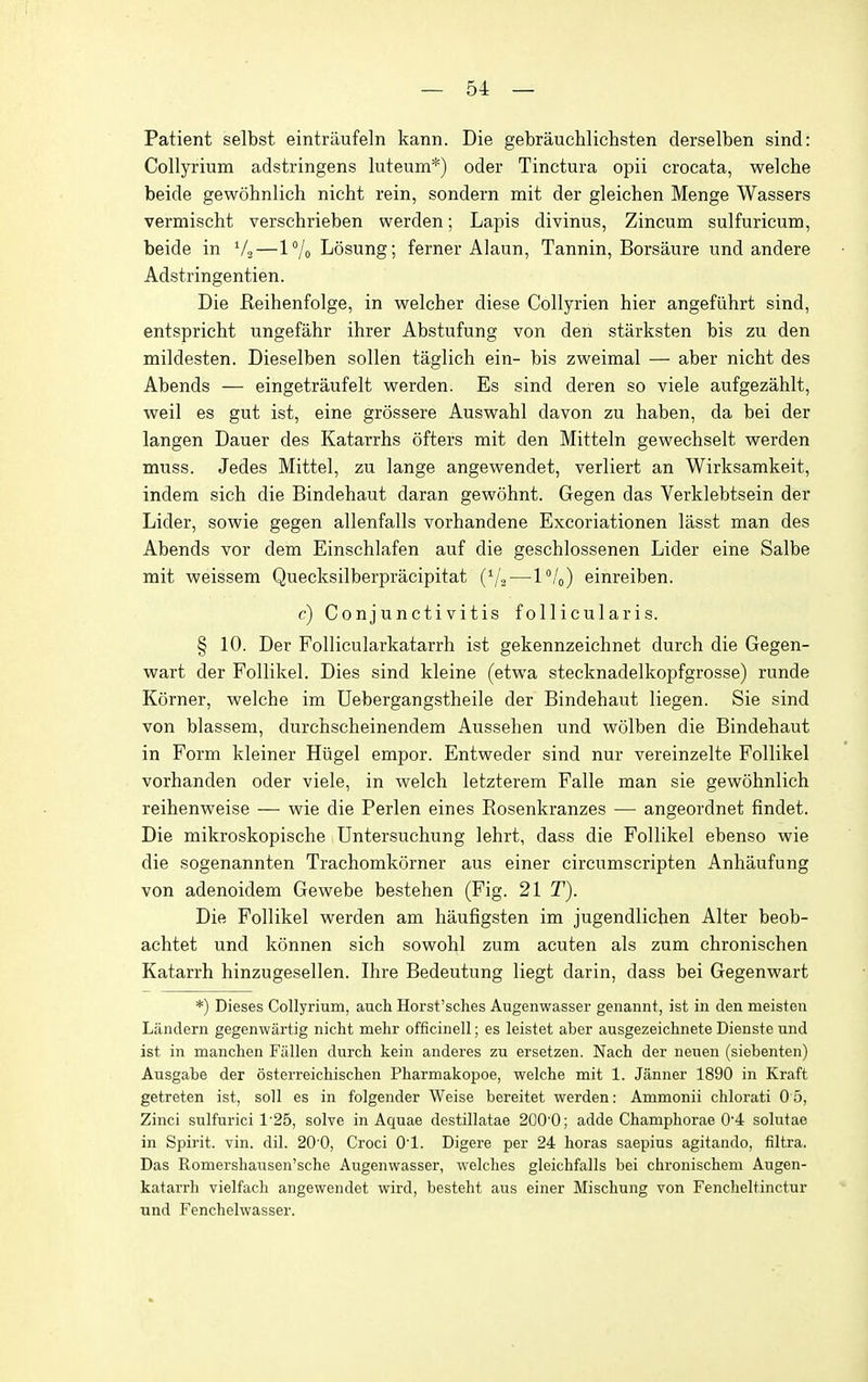 Patient selbst eintraufeln kann. Die gebrauchlichsten derselben sind: Collyrium adstringens luteum*) oder Tinctura opii crocata, welche beide gewohnlich nicht rein, sondern mit der gleichen Menge Wassers vermischt verschrieben werden; Lapis divinus, Zincum sulfuricum, beide in V2—1% Losung; ferner Alaun, Tannin, Borsaure und andere Adstringentien. Die Eeihenfolge, in welcher diese Collyrien hier angefuhrt sind, entspricht ungefahr ihrer Abstufung von den starksten bis zu den mildesten. Dieselben sollen taglich ein- bis zweimal — aber nicht des Abends — eingetraufelt werden. Es sind deren so viele aufgezahlt, weil es gut ist, eine grossere Auswahl davon zu haben, da bei der langen Dauer des Katarrhs ofters mit den Mitteln gewechselt werden muss. Jedes Mittel, zu lange angewendet, verliert an Wirksamkeit, indem sich die Bindehaut daran gewohnt. Gegen das Verklebtsein der Lider, sowie gegen allenfalls vorhandene Excoriationen lasst man des Abends vor dem Einschlafen auf die geschlossenen Lider eine Salbe mit weissem Quecksilberpracipitat ('/2—l''/o) einreiben. c) Conjunctivitis foUicularis. § 10. Der Follicularkatarrh ist gekennzeichnet durch die Gegen- wart der Follikel. Dies sind kleine (etwa stecknadelkopfgrosse) runde Korner, welche im Uebergangstheile der Bindehaut liegen. Sie sind von blassem, durchscheinendem Aussehen und wolben die Bindehaut in Form kleiner Hiigel empor. Entweder sind nur vereinzelte Follikel vorhanden oder viele, in welch letzterem Falle man sie gewohnlich reihenweise — wie die Perlen eines Rosenkranzes — angeordnet findet. Die mikroskopische Untersuchung lehrt, dass die Follikel ebenso wie die sogenannten Trachomkorner aus einer circumscripten Anhaufung von adenoidem Gewebe bestehen (Fig. 21 T). Die Follikel werden am haufigsten im jugendlichen Alter beob- achtet und konnen sich sowohl zum acuten als zum chronischen Katarrh hinzugesellen. Ihre Bedeutung liegt darin, dass bei Gegenwart *) Dieses Collyrium, auch Horst'sches Augenwasser genannt, ist in den meisten Landern gegenwartig nicht mehr officinell; es leistet aber ausgezeichnete Dienste und ist in manchen Fallen durch kein anderes zu ersetzen. Nach der neuen (siebenten) Ausgabe der osterreichischen Pharmakopoe, welche mit 1. Janner 1890 in Kraft getreten ist, soil es in folgender Weise bereitet werden: Ammonii chlorati 0 5, Zinci sulfurici 1'25, solve in Aquae destillatae 200'0; adde Champhorae 0'4 solutae in Spii'it. vin. dil. 20 0, Croci O'l. Digere per 24 horas saepius agitando, filtra. Das Romershausen'sche Augenwasser, welches gleichfalls bei chronischem Augen- katarrh vielfach angewendet wird, besteht aus einer Mischung von Fencheltinctur und Fenchelwasser.